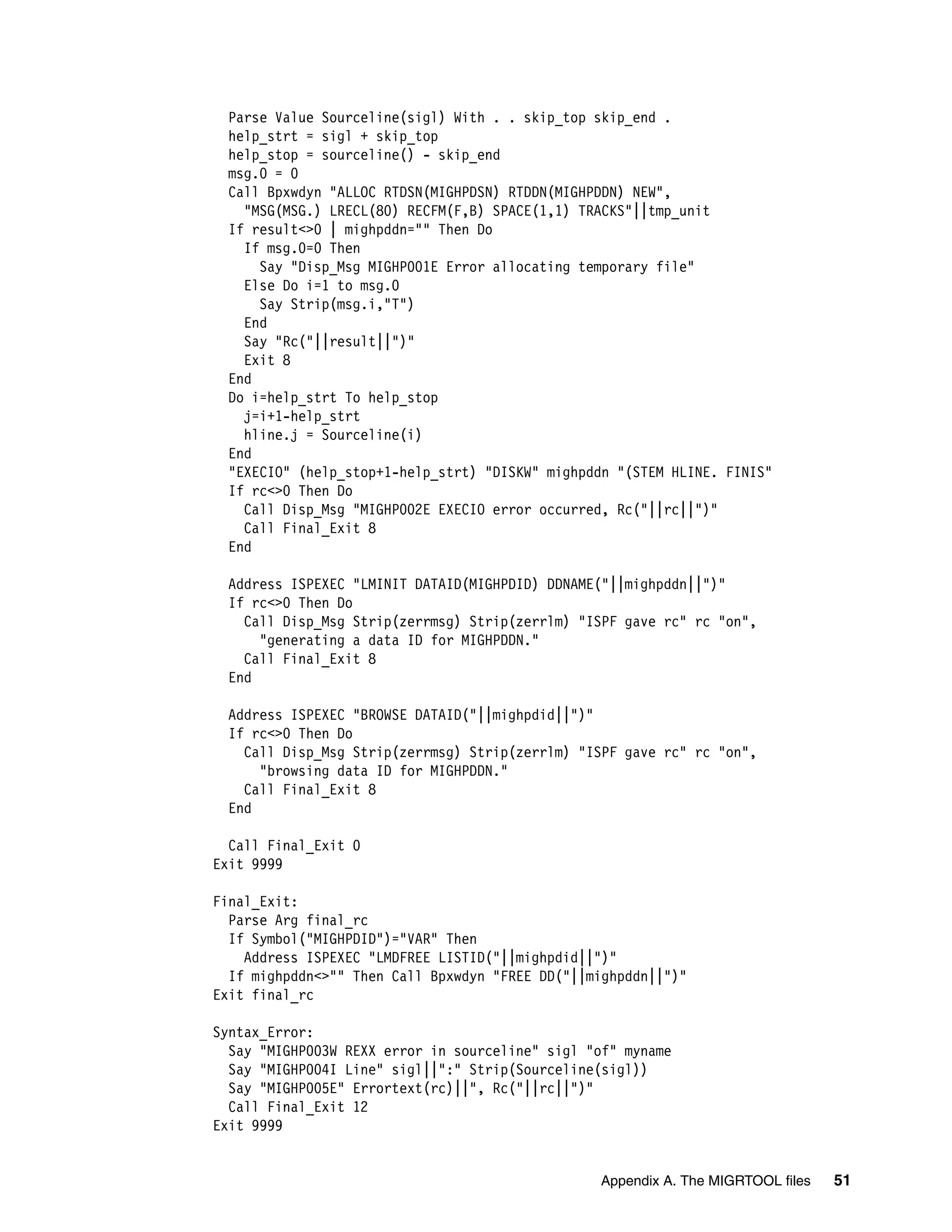 Parse Value Sourceline(sigl) With . . skip_top skip_end .
 help_strt = sigl + skip_top
 help_stop = sourceline() - skip_end
 msg.0 = 0
 Call Bpxwdyn "ALLOC RTDSN(MIGHPDSN) RTDDN(MIGHPDDN) NEW",
   "MSG(MSG.) LRECL(80) RECFM(F,B) SPACE(1,1) TRACKS"||tmp_unit
 If result<>0 | mighpddn="" Then Do
   If msg.0=0 Then
     Say "Disp_Msg MIGHP001E Error allocating temporary file"
   Else Do i=1 to msg.0
     Say Strip(msg.i,"T")
   End
   Say "Rc("||result||")"
   Exit 8
 End
 Do i=help_strt To help_stop
   j=i+1-help_strt
   hline.j = Sourceline(i)
 End
 "EXECIO" (help_stop+1-help_strt) "DISKW" mighpddn "(STEM HLINE. FINIS"
 If rc<>0 Then Do
   Call Disp_Msg "MIGHP002E EXECIO error occurred, Rc("||rc||")"
   Call Final_Exit 8
 End

 Address ISPEXEC "LMINIT DATAID(MIGHPDID) DDNAME("||mighpddn||")"
 If rc<>0 Then Do
   Call Disp_Msg Strip(zerrmsg) Strip(zerrlm) "ISPF gave rc" rc "on",
     "generating a data ID for MIGHPDDN."
   Call Final_Exit 8
 End

 Address ISPEXEC "BROWSE DATAID("||mighpdid||")"
 If rc<>0 Then Do
   Call Disp_Msg Strip(zerrmsg) Strip(zerrlm) "ISPF gave rc" rc "on",
     "browsing data ID for MIGHPDDN."
   Call Final_Exit 8
 End

  Call Final_Exit 0
Exit 9999

Final_Exit:
  Parse Arg final_rc
  If Symbol("MIGHPDID")="VAR" Then
    Address ISPEXEC "LMDFREE LISTID("||mighpdid||")"
  If mighpddn<>"" Then Call Bpxwdyn "FREE DD("||mighpddn||")"
Exit final_rc

Syntax_Error:
  Say "MIGHP003W REXX error in sourceline" sigl "of" myname
  Say "MIGHP004I Line" sigl||":" Strip(Sourceline(sigl))
  Say "MIGHP005E" Errortext(rc)||", Rc("||rc||")"
  Call Final_Exit 12
Exit 9999


                                                 Appendix A. The MIGRTOOL files   51
 