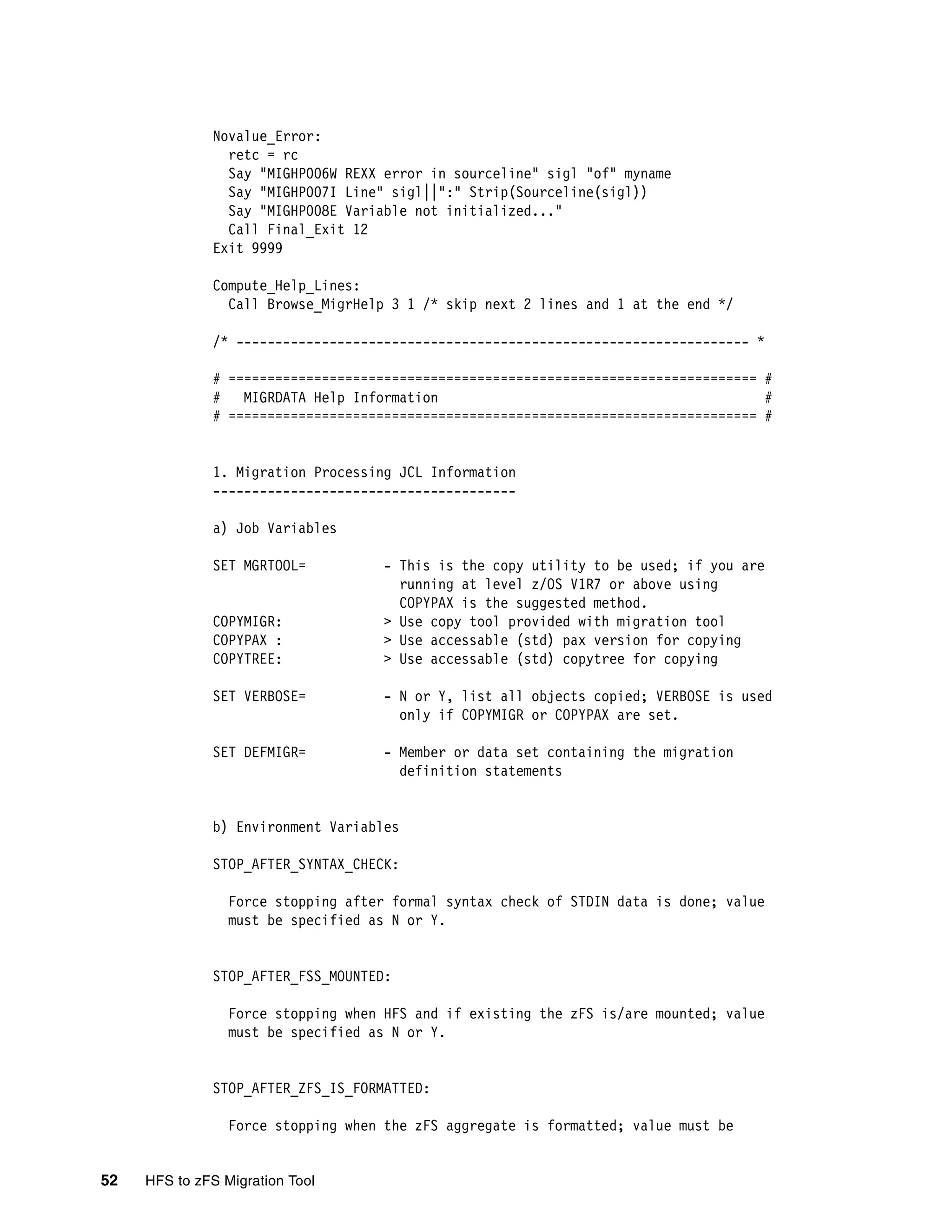 Novalue_Error:
                retc = rc
                Say "MIGHP006W REXX error in sourceline" sigl "of" myname
                Say "MIGHP007I Line" sigl||":" Strip(Sourceline(sigl))
                Say "MIGHP008E Variable not initialized..."
                Call Final_Exit 12
              Exit 9999

              Compute_Help_Lines:
                Call Browse_MigrHelp 3 1 /* skip next 2 lines and 1 at the end */

              /* ------------------------------------------------------------------ *

              # ==================================================================== #
              #   MIGRDATA Help Information                                          #
              # ==================================================================== #


              1. Migration Processing JCL Information
              ---------------------------------------

              a) Job Variables

              SET MGRTOOL=           - This is the copy utility to be used; if you are
                                       running at level z/OS V1R7 or above using
                                       COPYPAX is the suggested method.
              COPYMIGR:              > Use copy tool provided with migration tool
              COPYPAX :              > Use accessable (std) pax version for copying
              COPYTREE:              > Use accessable (std) copytree for copying

              SET VERBOSE=           - N or Y, list all objects copied; VERBOSE is used
                                       only if COPYMIGR or COPYPAX are set.

              SET DEFMIGR=           - Member or data set containing the migration
                                       definition statements


              b) Environment Variables

              STOP_AFTER_SYNTAX_CHECK:

                 Force stopping after formal syntax check of STDIN data is done; value
                 must be specified as N or Y.


              STOP_AFTER_FSS_MOUNTED:

                 Force stopping when HFS and if existing the zFS is/are mounted; value
                 must be specified as N or Y.


              STOP_AFTER_ZFS_IS_FORMATTED:

                 Force stopping when the zFS aggregate is formatted; value must be


52   HFS to zFS Migration Tool
 