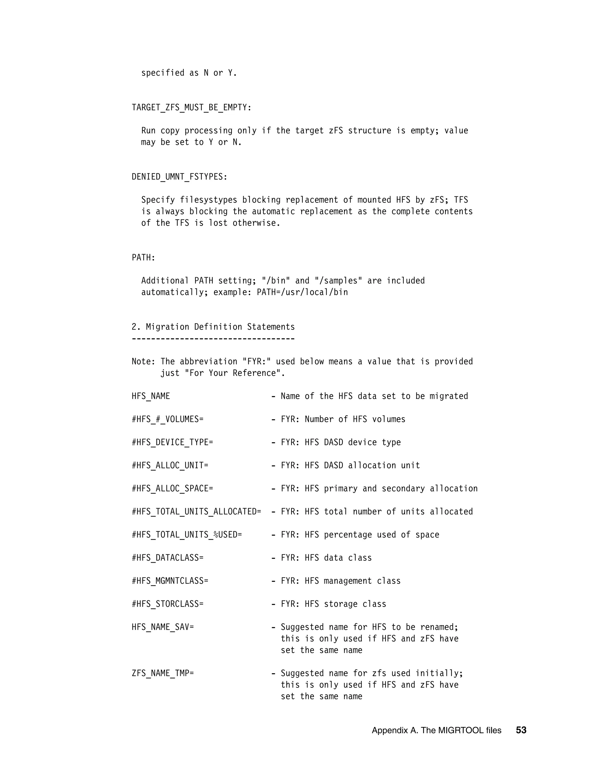 specified as N or Y.


TARGET_ZFS_MUST_BE_EMPTY:

 Run copy processing only if the target zFS structure is empty; value
 may be set to Y or N.


DENIED_UMNT_FSTYPES:

 Specify filesystypes blocking replacement of mounted HFS by zFS; TFS
 is always blocking the automatic replacement as the complete contents
 of the TFS is lost otherwise.


PATH:

 Additional PATH setting; "/bin" and "/samples" are included
 automatically; example: PATH=/usr/local/bin


2. Migration Definition Statements
----------------------------------

Note: The abbreviation "FYR:" used below means a value that is provided
      just "For Your Reference".

HFS_NAME                      - Name of the HFS data set to be migrated

#HFS_#_VOLUMES=               - FYR: Number of HFS volumes

#HFS_DEVICE_TYPE=             - FYR: HFS DASD device type

#HFS_ALLOC_UNIT=              - FYR: HFS DASD allocation unit

#HFS_ALLOC_SPACE=             - FYR: HFS primary and secondary allocation

#HFS_TOTAL_UNITS_ALLOCATED=   - FYR: HFS total number of units allocated

#HFS_TOTAL_UNITS_%USED=       - FYR: HFS percentage used of space

#HFS_DATACLASS=               - FYR: HFS data class

#HFS_MGMNTCLASS=              - FYR: HFS management class

#HFS_STORCLASS=               - FYR: HFS storage class

HFS_NAME_SAV=                 - Suggested name for HFS to be renamed;
                                this is only used if HFS and zFS have
                                set the same name

ZFS_NAME_TMP=                 - Suggested name for zfs used initially;
                                this is only used if HFS and zFS have
                                set the same name


                                                  Appendix A. The MIGRTOOL files   53
 