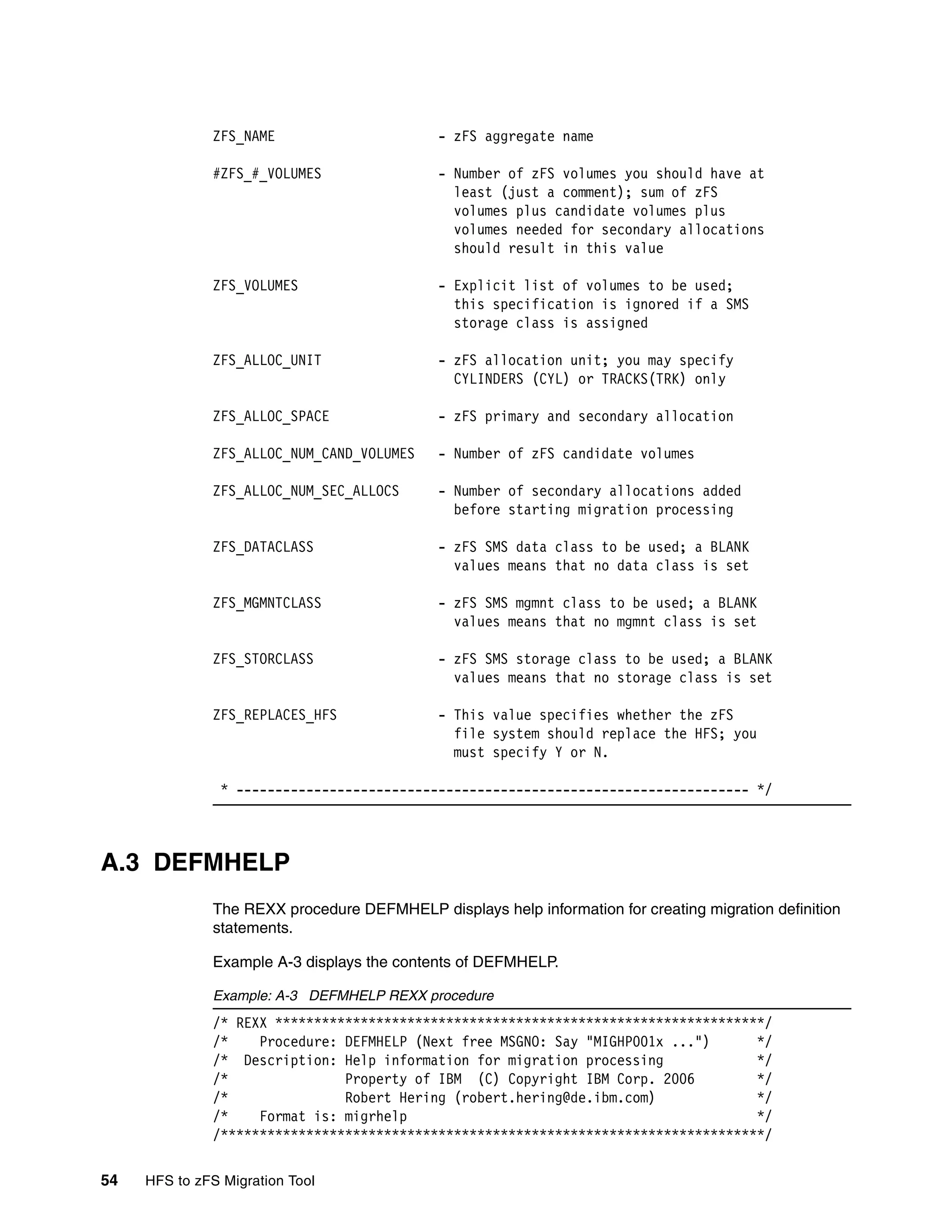 ZFS_NAME                       - zFS aggregate name

              #ZFS_#_VOLUMES                 - Number of zFS volumes you should have at
                                               least (just a comment); sum of zFS
                                               volumes plus candidate volumes plus
                                               volumes needed for secondary allocations
                                               should result in this value

              ZFS_VOLUMES                    - Explicit list of volumes to be used;
                                               this specification is ignored if a SMS
                                               storage class is assigned

              ZFS_ALLOC_UNIT                 - zFS allocation unit; you may specify
                                               CYLINDERS (CYL) or TRACKS(TRK) only

              ZFS_ALLOC_SPACE                - zFS primary and secondary allocation

              ZFS_ALLOC_NUM_CAND_VOLUMES     - Number of zFS candidate volumes

              ZFS_ALLOC_NUM_SEC_ALLOCS       - Number of secondary allocations added
                                               before starting migration processing

              ZFS_DATACLASS                  - zFS SMS data class to be used; a BLANK
                                               values means that no data class is set

              ZFS_MGMNTCLASS                 - zFS SMS mgmnt class to be used; a BLANK
                                               values means that no mgmnt class is set

              ZFS_STORCLASS                  - zFS SMS storage class to be used; a BLANK
                                               values means that no storage class is set

              ZFS_REPLACES_HFS               - This value specifies whether the zFS
                                               file system should replace the HFS; you
                                               must specify Y or N.

                * ------------------------------------------------------------------ */



A.3 DEFMHELP
              The REXX procedure DEFMHELP displays help information for creating migration definition
              statements.

              Example A-3 displays the contents of DEFMHELP.

              Example: A-3 DEFMHELP REXX procedure
              /* REXX ***************************************************************/
              /*    Procedure: DEFMHELP (Next free MSGNO: Say "MIGHP001x ...")      */
              /* Description: Help information for migration processing             */
              /*               Property of IBM (C) Copyright IBM Corp. 2006         */
              /*               Robert Hering (robert.hering@de.ibm.com)             */
              /*    Format is: migrhelp                                             */
              /**********************************************************************/

54   HFS to zFS Migration Tool
 