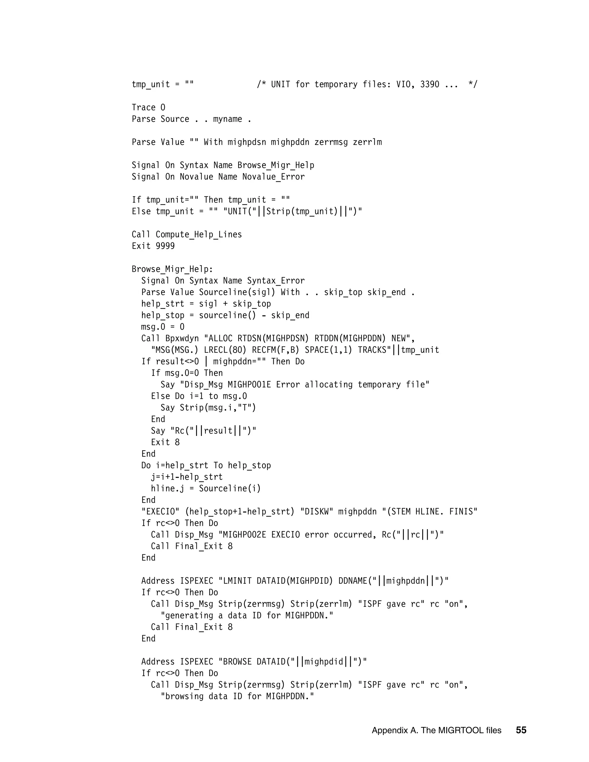 tmp_unit = ""               /* UNIT for temporary files: VIO, 3390 ...   */

Trace O
Parse Source . . myname .

Parse Value "" With mighpdsn mighpddn zerrmsg zerrlm

Signal On Syntax Name Browse_Migr_Help
Signal On Novalue Name Novalue_Error

If tmp_unit="" Then tmp_unit = ""
Else tmp_unit = "" "UNIT("||Strip(tmp_unit)||")"

Call Compute_Help_Lines
Exit 9999

Browse_Migr_Help:
  Signal On Syntax Name Syntax_Error
  Parse Value Sourceline(sigl) With . . skip_top skip_end .
  help_strt = sigl + skip_top
  help_stop = sourceline() - skip_end
  msg.0 = 0
  Call Bpxwdyn "ALLOC RTDSN(MIGHPDSN) RTDDN(MIGHPDDN) NEW",
    "MSG(MSG.) LRECL(80) RECFM(F,B) SPACE(1,1) TRACKS"||tmp_unit
  If result<>0 | mighpddn="" Then Do
    If msg.0=0 Then
      Say "Disp_Msg MIGHP001E Error allocating temporary file"
    Else Do i=1 to msg.0
      Say Strip(msg.i,"T")
    End
    Say "Rc("||result||")"
    Exit 8
  End
  Do i=help_strt To help_stop
    j=i+1-help_strt
    hline.j = Sourceline(i)
  End
  "EXECIO" (help_stop+1-help_strt) "DISKW" mighpddn "(STEM HLINE. FINIS"
  If rc<>0 Then Do
    Call Disp_Msg "MIGHP002E EXECIO error occurred, Rc("||rc||")"
    Call Final_Exit 8
  End

 Address ISPEXEC "LMINIT DATAID(MIGHPDID) DDNAME("||mighpddn||")"
 If rc<>0 Then Do
   Call Disp_Msg Strip(zerrmsg) Strip(zerrlm) "ISPF gave rc" rc "on",
     "generating a data ID for MIGHPDDN."
   Call Final_Exit 8
 End

 Address ISPEXEC "BROWSE DATAID("||mighpdid||")"
 If rc<>0 Then Do
   Call Disp_Msg Strip(zerrmsg) Strip(zerrlm) "ISPF gave rc" rc "on",
     "browsing data ID for MIGHPDDN."


                                                   Appendix A. The MIGRTOOL files   55
 