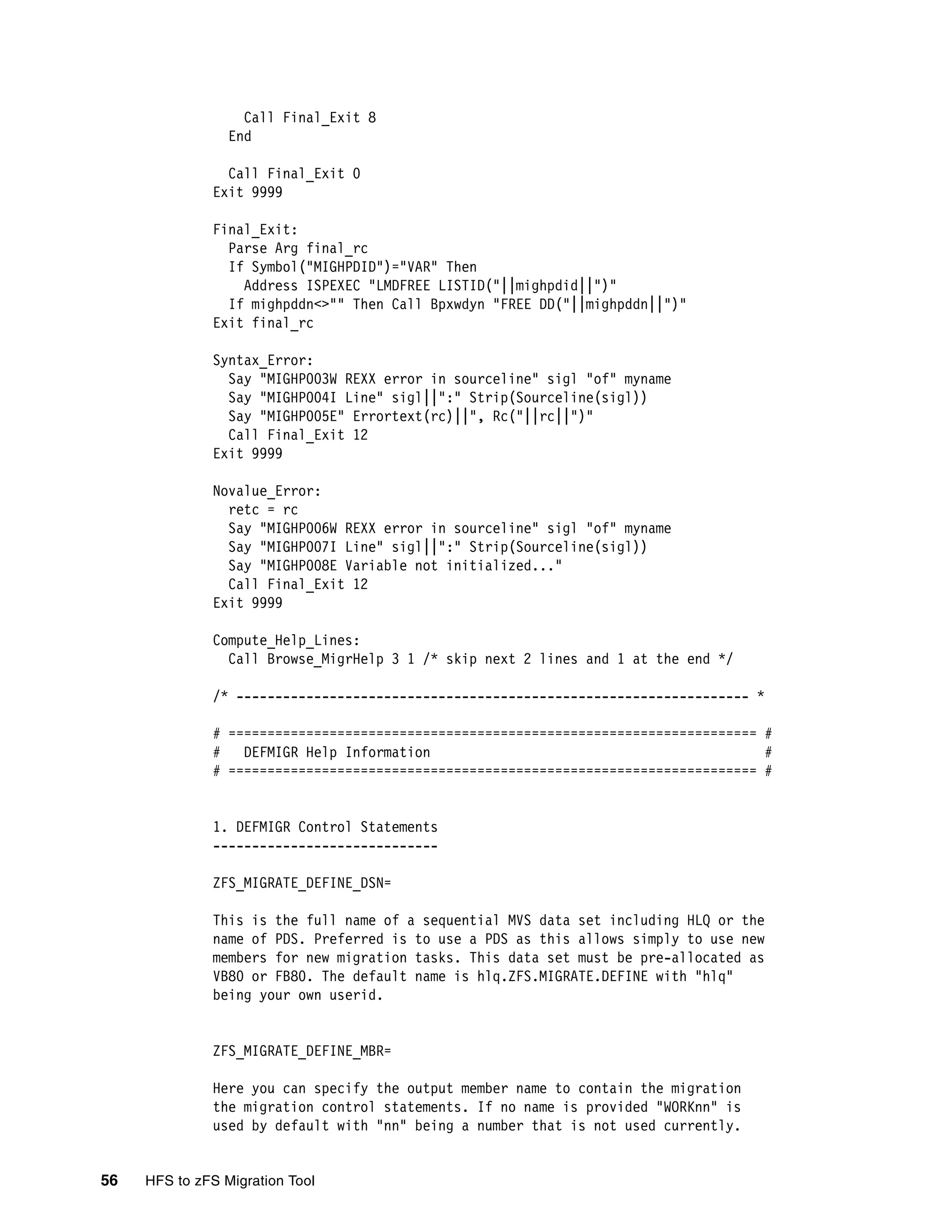Call Final_Exit 8
                 End

                Call Final_Exit 0
              Exit 9999

              Final_Exit:
                Parse Arg final_rc
                If Symbol("MIGHPDID")="VAR" Then
                  Address ISPEXEC "LMDFREE LISTID("||mighpdid||")"
                If mighpddn<>"" Then Call Bpxwdyn "FREE DD("||mighpddn||")"
              Exit final_rc

              Syntax_Error:
                Say "MIGHP003W REXX error in sourceline" sigl "of" myname
                Say "MIGHP004I Line" sigl||":" Strip(Sourceline(sigl))
                Say "MIGHP005E" Errortext(rc)||", Rc("||rc||")"
                Call Final_Exit 12
              Exit 9999

              Novalue_Error:
                retc = rc
                Say "MIGHP006W REXX error in sourceline" sigl "of" myname
                Say "MIGHP007I Line" sigl||":" Strip(Sourceline(sigl))
                Say "MIGHP008E Variable not initialized..."
                Call Final_Exit 12
              Exit 9999

              Compute_Help_Lines:
                Call Browse_MigrHelp 3 1 /* skip next 2 lines and 1 at the end */

              /* ------------------------------------------------------------------ *

              # ==================================================================== #
              #   DEFMIGR Help Information                                           #
              # ==================================================================== #


              1. DEFMIGR Control Statements
              -----------------------------

              ZFS_MIGRATE_DEFINE_DSN=

              This is the full name of a sequential MVS data set including HLQ or the
              name of PDS. Preferred is to use a PDS as this allows simply to use new
              members for new migration tasks. This data set must be pre-allocated as
              VB80 or FB80. The default name is hlq.ZFS.MIGRATE.DEFINE with "hlq"
              being your own userid.


              ZFS_MIGRATE_DEFINE_MBR=

              Here you can specify the output member name to contain the migration
              the migration control statements. If no name is provided "WORKnn" is
              used by default with "nn" being a number that is not used currently.


56   HFS to zFS Migration Tool
 