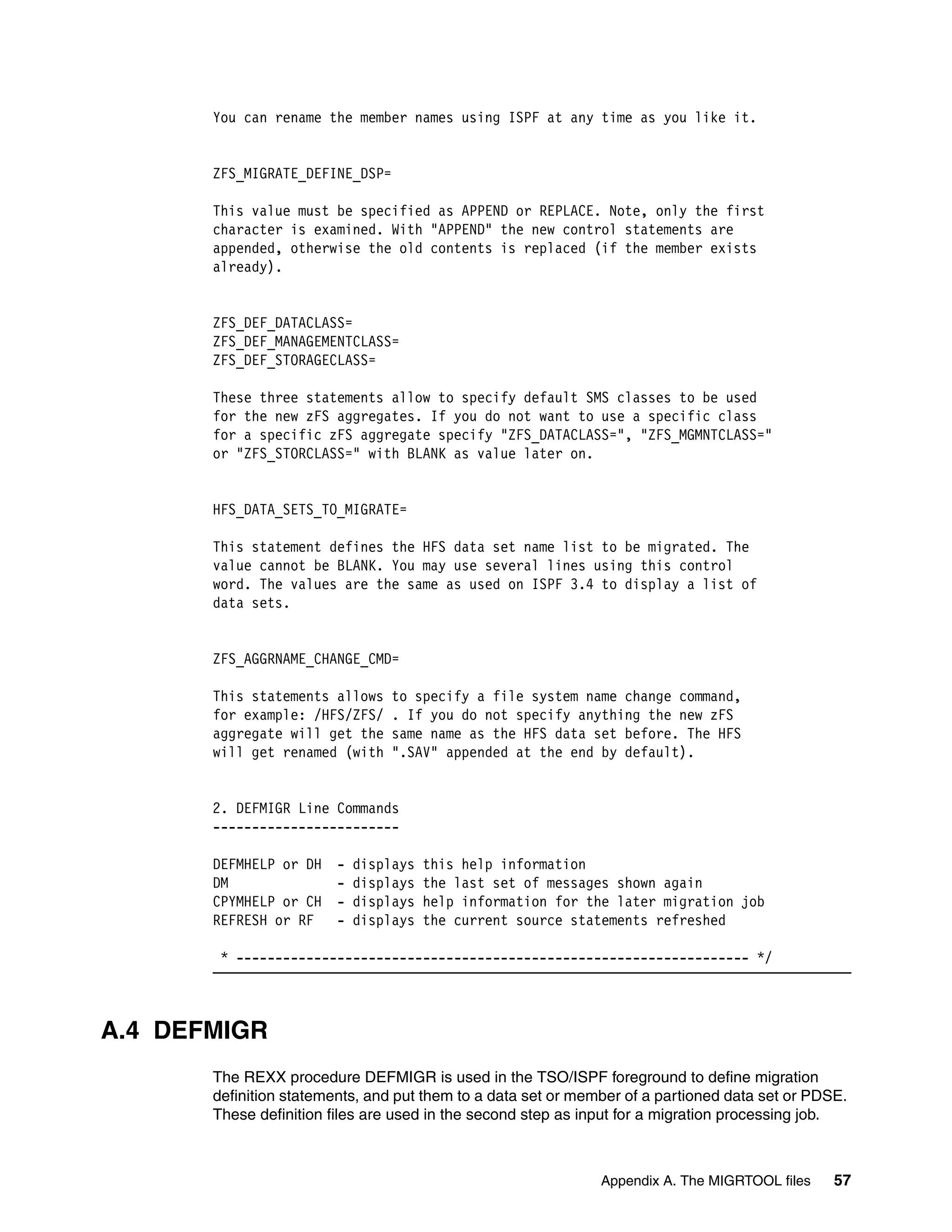 You can rename the member names using ISPF at any time as you like it.


       ZFS_MIGRATE_DEFINE_DSP=

       This value must be specified as APPEND or REPLACE. Note, only the first
       character is examined. With "APPEND" the new control statements are
       appended, otherwise the old contents is replaced (if the member exists
       already).


       ZFS_DEF_DATACLASS=
       ZFS_DEF_MANAGEMENTCLASS=
       ZFS_DEF_STORAGECLASS=

       These three statements allow to specify default SMS classes to be used
       for the new zFS aggregates. If you do not want to use a specific class
       for a specific zFS aggregate specify "ZFS_DATACLASS=", "ZFS_MGMNTCLASS="
       or "ZFS_STORCLASS=" with BLANK as value later on.


       HFS_DATA_SETS_TO_MIGRATE=

       This statement defines the HFS data set name list to be migrated. The
       value cannot be BLANK. You may use several lines using this control
       word. The values are the same as used on ISPF 3.4 to display a list of
       data sets.


       ZFS_AGGRNAME_CHANGE_CMD=

       This statements allows     to specify a file system name change command,
       for example: /HFS/ZFS/     . If you do not specify anything the new zFS
       aggregate will get the     same name as the HFS data set before. The HFS
       will get renamed (with     ".SAV" appended at the end by default).


       2. DEFMIGR Line Commands
       ------------------------

       DEFMHELP or DH    -   displays   this help information
       DM                -   displays   the last set of messages shown again
       CPYMHELP or CH    -   displays   help information for the later migration job
       REFRESH or RF     -   displays   the current source statements refreshed

        * ------------------------------------------------------------------ */



A.4 DEFMIGR
       The REXX procedure DEFMIGR is used in the TSO/ISPF foreground to define migration
       definition statements, and put them to a data set or member of a partioned data set or PDSE.
       These definition files are used in the second step as input for a migration processing job.



                                                               Appendix A. The MIGRTOOL files    57
 