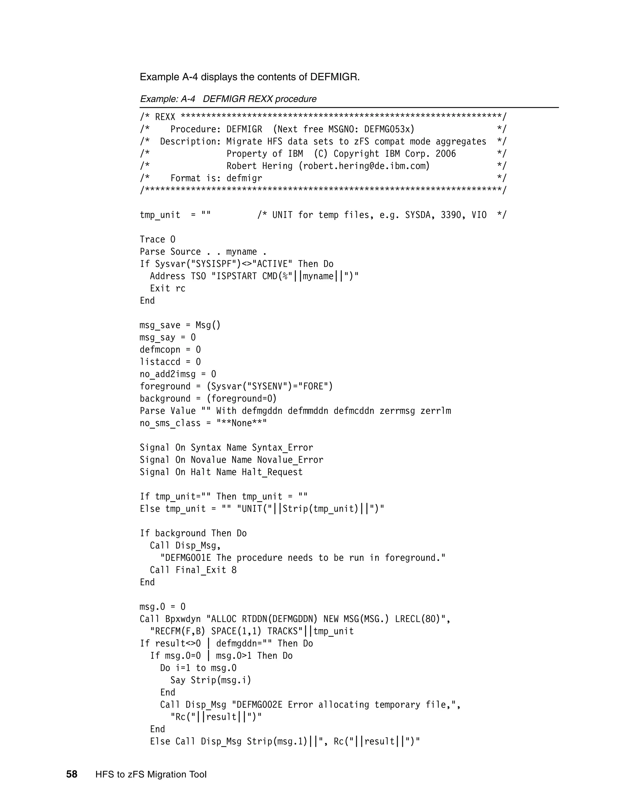 Example A-4 displays the contents of DEFMIGR.

              Example: A-4 DEFMIGR REXX procedure
              /* REXX ***************************************************************/
              /*    Procedure: DEFMIGR (Next free MSGNO: DEFMG053x)                 */
              /* Description: Migrate HFS data sets to zFS compat mode aggregates */
              /*               Property of IBM (C) Copyright IBM Corp. 2006         */
              /*               Robert Hering (robert.hering@de.ibm.com)             */
              /*    Format is: defmigr                                              */
              /**********************************************************************/

              tmp_unit    = ""       /* UNIT for temp files, e.g. SYSDA, 3390, VIO   */

              Trace O
              Parse Source . . myname .
              If Sysvar("SYSISPF")<>"ACTIVE" Then Do
                Address TSO "ISPSTART CMD(%"||myname||")"
                Exit rc
              End

              msg_save = Msg()
              msg_say = 0
              defmcopn = 0
              listaccd = 0
              no_add2imsg = 0
              foreground = (Sysvar("SYSENV")="FORE")
              background = (foreground=0)
              Parse Value "" With defmgddn defmmddn defmcddn zerrmsg zerrlm
              no_sms_class = "**None**"

              Signal On Syntax Name Syntax_Error
              Signal On Novalue Name Novalue_Error
              Signal On Halt Name Halt_Request

              If tmp_unit="" Then tmp_unit = ""
              Else tmp_unit = "" "UNIT("||Strip(tmp_unit)||")"

              If background Then Do
                Call Disp_Msg,
                  "DEFMG001E The procedure needs to be run in foreground."
                Call Final_Exit 8
              End

              msg.0 = 0
              Call Bpxwdyn "ALLOC RTDDN(DEFMGDDN) NEW MSG(MSG.) LRECL(80)",
                "RECFM(F,B) SPACE(1,1) TRACKS"||tmp_unit
              If result<>0 | defmgddn="" Then Do
                If msg.0=0 | msg.0>1 Then Do
                  Do i=1 to msg.0
                    Say Strip(msg.i)
                  End
                  Call Disp_Msg "DEFMG002E Error allocating temporary file,",
                    "Rc("||result||")"
                End
                Else Call Disp_Msg Strip(msg.1)||", Rc("||result||")"


58   HFS to zFS Migration Tool
 