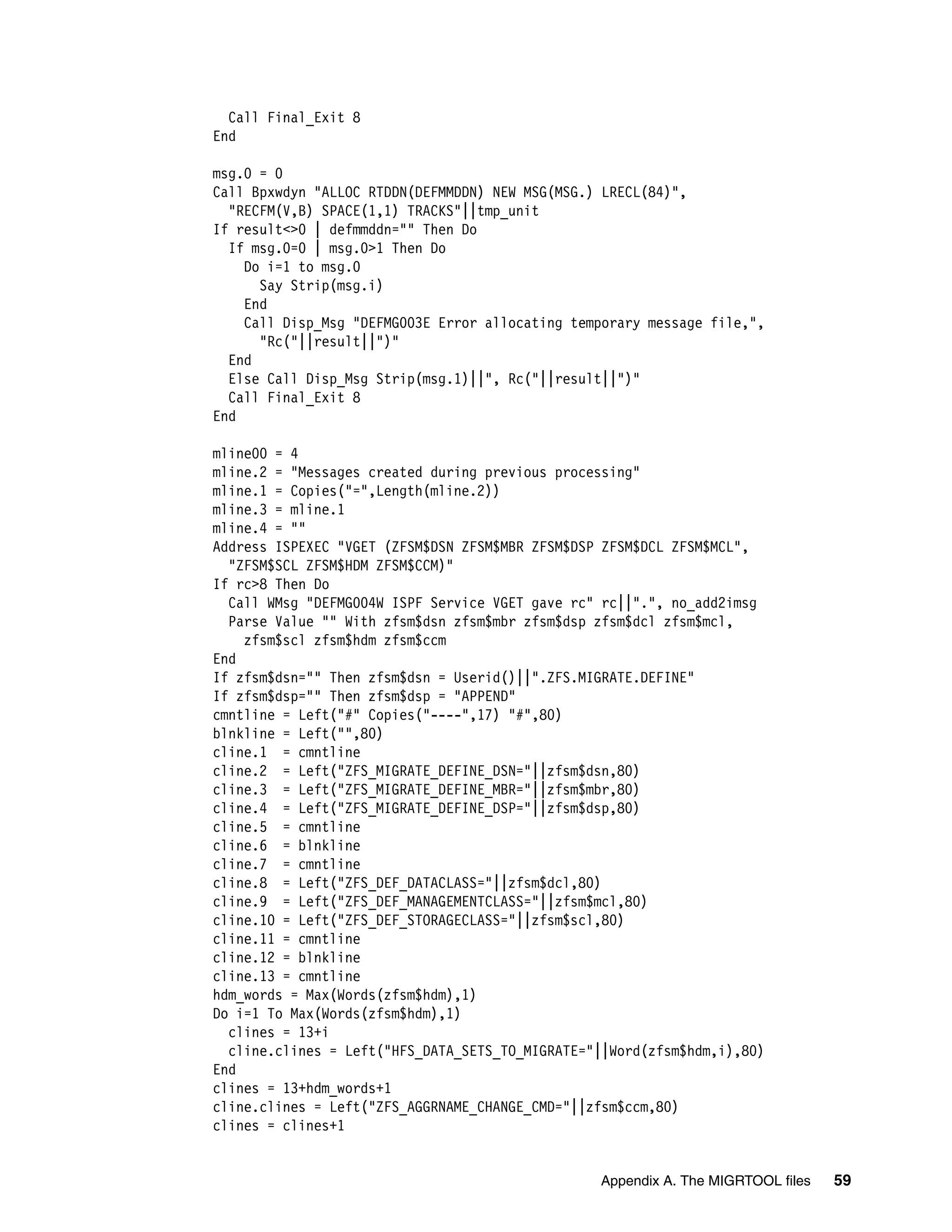 Call Final_Exit 8
End

msg.0 = 0
Call Bpxwdyn "ALLOC RTDDN(DEFMMDDN) NEW MSG(MSG.) LRECL(84)",
  "RECFM(V,B) SPACE(1,1) TRACKS"||tmp_unit
If result<>0 | defmmddn="" Then Do
  If msg.0=0 | msg.0>1 Then Do
    Do i=1 to msg.0
      Say Strip(msg.i)
    End
    Call Disp_Msg "DEFMG003E Error allocating temporary message file,",
      "Rc("||result||")"
  End
  Else Call Disp_Msg Strip(msg.1)||", Rc("||result||")"
  Call Final_Exit 8
End

mline00 = 4
mline.2 = "Messages created during previous processing"
mline.1 = Copies("=",Length(mline.2))
mline.3 = mline.1
mline.4 = ""
Address ISPEXEC "VGET (ZFSM$DSN ZFSM$MBR ZFSM$DSP ZFSM$DCL ZFSM$MCL",
  "ZFSM$SCL ZFSM$HDM ZFSM$CCM)"
If rc>8 Then Do
  Call WMsg "DEFMG004W ISPF Service VGET gave rc" rc||".", no_add2imsg
  Parse Value "" With zfsm$dsn zfsm$mbr zfsm$dsp zfsm$dcl zfsm$mcl,
    zfsm$scl zfsm$hdm zfsm$ccm
End
If zfsm$dsn="" Then zfsm$dsn = Userid()||".ZFS.MIGRATE.DEFINE"
If zfsm$dsp="" Then zfsm$dsp = "APPEND"
cmntline = Left("#" Copies("----",17) "#",80)
blnkline = Left("",80)
cline.1 = cmntline
cline.2 = Left("ZFS_MIGRATE_DEFINE_DSN="||zfsm$dsn,80)
cline.3 = Left("ZFS_MIGRATE_DEFINE_MBR="||zfsm$mbr,80)
cline.4 = Left("ZFS_MIGRATE_DEFINE_DSP="||zfsm$dsp,80)
cline.5 = cmntline
cline.6 = blnkline
cline.7 = cmntline
cline.8 = Left("ZFS_DEF_DATACLASS="||zfsm$dcl,80)
cline.9 = Left("ZFS_DEF_MANAGEMENTCLASS="||zfsm$mcl,80)
cline.10 = Left("ZFS_DEF_STORAGECLASS="||zfsm$scl,80)
cline.11 = cmntline
cline.12 = blnkline
cline.13 = cmntline
hdm_words = Max(Words(zfsm$hdm),1)
Do i=1 To Max(Words(zfsm$hdm),1)
  clines = 13+i
  cline.clines = Left("HFS_DATA_SETS_TO_MIGRATE="||Word(zfsm$hdm,i),80)
End
clines = 13+hdm_words+1
cline.clines = Left("ZFS_AGGRNAME_CHANGE_CMD="||zfsm$ccm,80)
clines = clines+1


                                                 Appendix A. The MIGRTOOL files   59
 