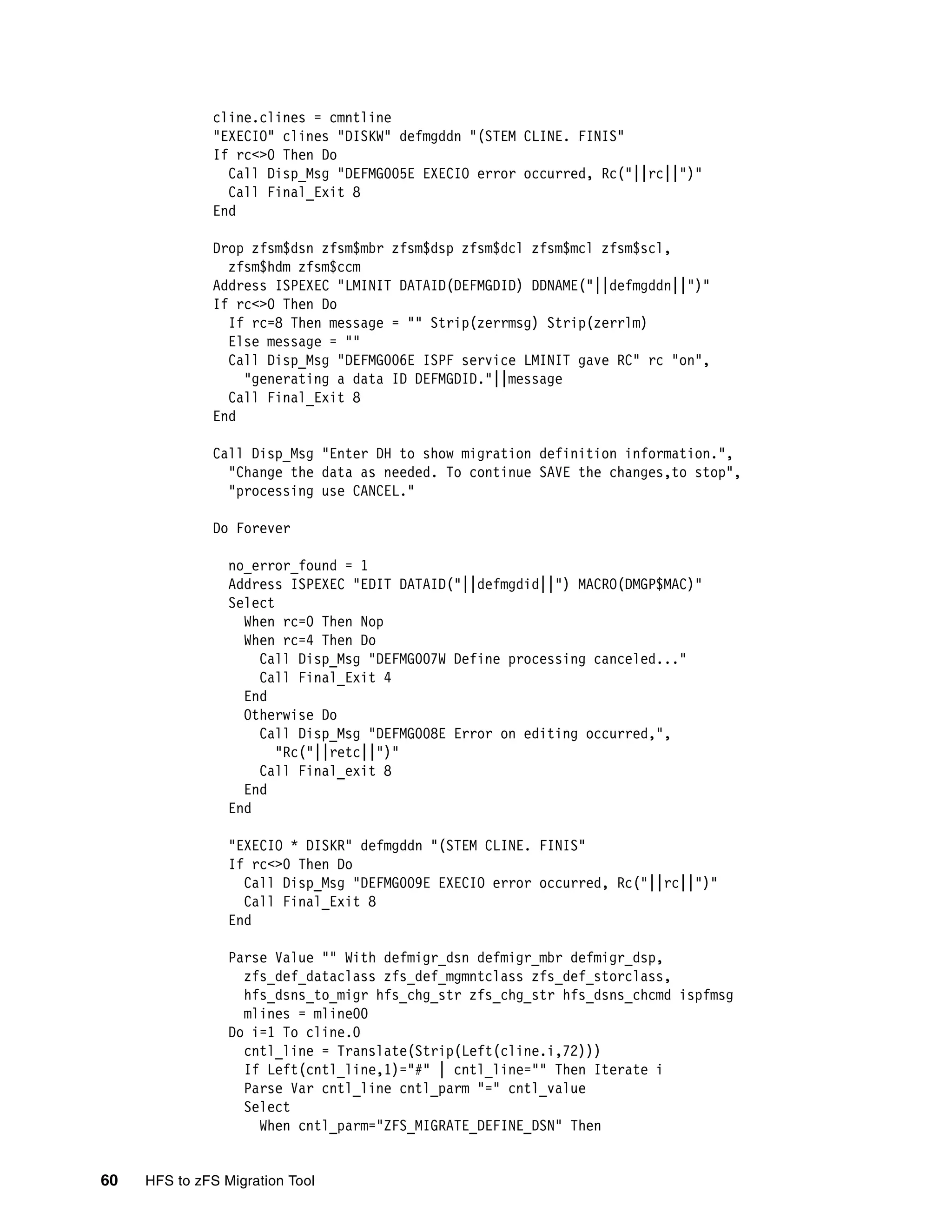 cline.clines = cmntline
              "EXECIO" clines "DISKW" defmgddn "(STEM CLINE. FINIS"
              If rc<>0 Then Do
                Call Disp_Msg "DEFMG005E EXECIO error occurred, Rc("||rc||")"
                Call Final_Exit 8
              End

              Drop zfsm$dsn zfsm$mbr zfsm$dsp zfsm$dcl zfsm$mcl zfsm$scl,
                zfsm$hdm zfsm$ccm
              Address ISPEXEC "LMINIT DATAID(DEFMGDID) DDNAME("||defmgddn||")"
              If rc<>0 Then Do
                If rc=8 Then message = "" Strip(zerrmsg) Strip(zerrlm)
                Else message = ""
                Call Disp_Msg "DEFMG006E ISPF service LMINIT gave RC" rc "on",
                  "generating a data ID DEFMGDID."||message
                Call Final_Exit 8
              End

              Call Disp_Msg "Enter DH to show migration definition information.",
                "Change the data as needed. To continue SAVE the changes,to stop",
                "processing use CANCEL."

              Do Forever

                 no_error_found = 1
                 Address ISPEXEC "EDIT DATAID("||defmgdid||") MACRO(DMGP$MAC)"
                 Select
                   When rc=0 Then Nop
                   When rc=4 Then Do
                     Call Disp_Msg "DEFMG007W Define processing canceled..."
                     Call Final_Exit 4
                   End
                   Otherwise Do
                     Call Disp_Msg "DEFMG008E Error on editing occurred,",
                        "Rc("||retc||")"
                     Call Final_exit 8
                   End
                 End

                 "EXECIO * DISKR" defmgddn "(STEM CLINE. FINIS"
                 If rc<>0 Then Do
                   Call Disp_Msg "DEFMG009E EXECIO error occurred, Rc("||rc||")"
                   Call Final_Exit 8
                 End

                 Parse Value "" With defmigr_dsn defmigr_mbr defmigr_dsp,
                   zfs_def_dataclass zfs_def_mgmntclass zfs_def_storclass,
                   hfs_dsns_to_migr hfs_chg_str zfs_chg_str hfs_dsns_chcmd ispfmsg
                   mlines = mline00
                 Do i=1 To cline.0
                   cntl_line = Translate(Strip(Left(cline.i,72)))
                   If Left(cntl_line,1)="#" | cntl_line="" Then Iterate i
                   Parse Var cntl_line cntl_parm "=" cntl_value
                   Select
                     When cntl_parm="ZFS_MIGRATE_DEFINE_DSN" Then


60   HFS to zFS Migration Tool
 