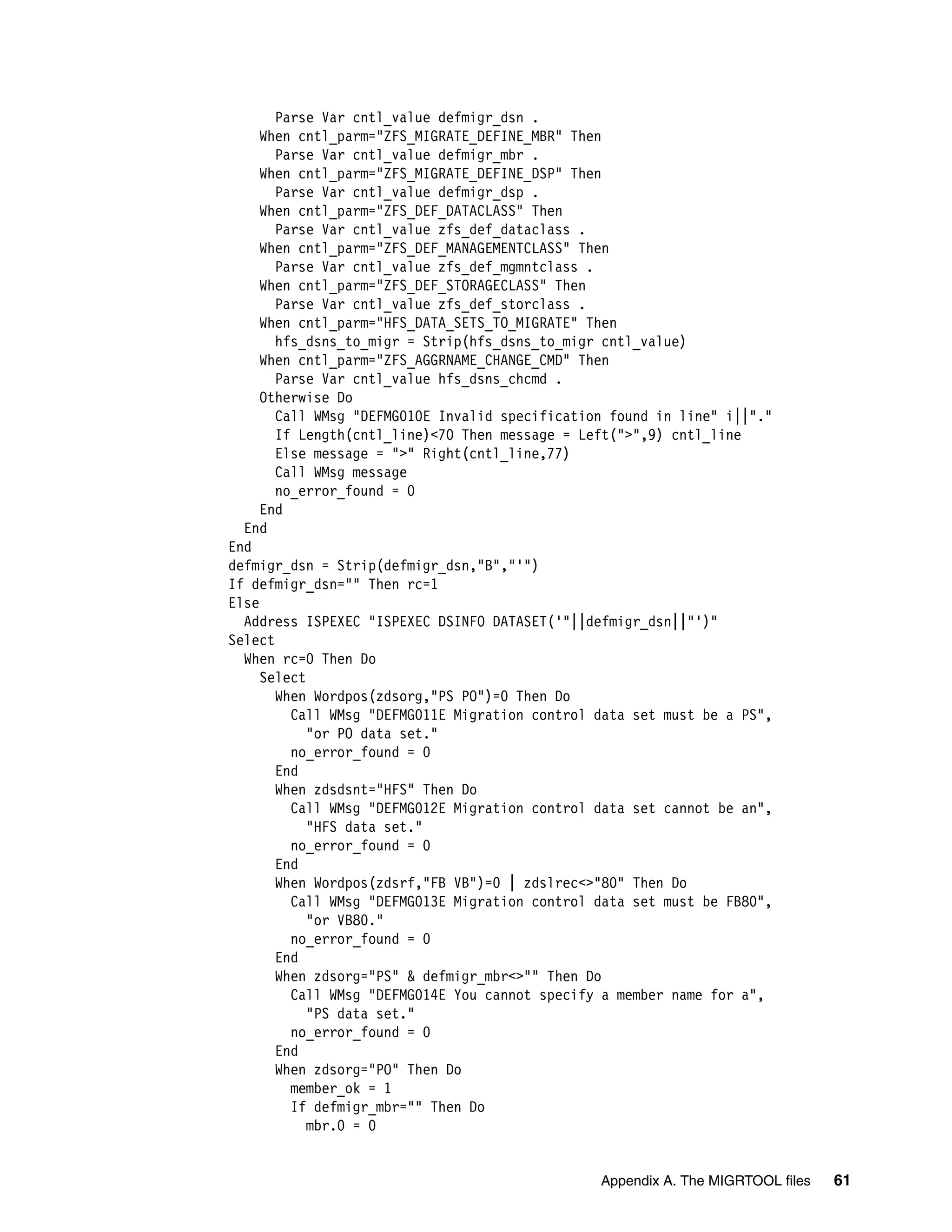 Parse Var cntl_value defmigr_dsn .
     When cntl_parm="ZFS_MIGRATE_DEFINE_MBR" Then
       Parse Var cntl_value defmigr_mbr .
     When cntl_parm="ZFS_MIGRATE_DEFINE_DSP" Then
       Parse Var cntl_value defmigr_dsp .
     When cntl_parm="ZFS_DEF_DATACLASS" Then
       Parse Var cntl_value zfs_def_dataclass .
     When cntl_parm="ZFS_DEF_MANAGEMENTCLASS" Then
       Parse Var cntl_value zfs_def_mgmntclass .
     When cntl_parm="ZFS_DEF_STORAGECLASS" Then
       Parse Var cntl_value zfs_def_storclass .
     When cntl_parm="HFS_DATA_SETS_TO_MIGRATE" Then
       hfs_dsns_to_migr = Strip(hfs_dsns_to_migr cntl_value)
     When cntl_parm="ZFS_AGGRNAME_CHANGE_CMD" Then
       Parse Var cntl_value hfs_dsns_chcmd .
     Otherwise Do
       Call WMsg "DEFMG010E Invalid specification found in line" i||"."
       If Length(cntl_line)<70 Then message = Left(">",9) cntl_line
       Else message = ">" Right(cntl_line,77)
       Call WMsg message
       no_error_found = 0
     End
  End
End
defmigr_dsn = Strip(defmigr_dsn,"B","'")
If defmigr_dsn="" Then rc=1
Else
  Address ISPEXEC "ISPEXEC DSINFO DATASET('"||defmigr_dsn||"')"
Select
  When rc=0 Then Do
     Select
       When Wordpos(zdsorg,"PS PO")=0 Then Do
         Call WMsg "DEFMG011E Migration control data set must be a PS",
            "or PO data set."
         no_error_found = 0
       End
       When zdsdsnt="HFS" Then Do
         Call WMsg "DEFMG012E Migration control data set cannot be an",
            "HFS data set."
         no_error_found = 0
       End
       When Wordpos(zdsrf,"FB VB")=0 | zdslrec<>"80" Then Do
         Call WMsg "DEFMG013E Migration control data set must be FB80",
            "or VB80."
         no_error_found = 0
       End
       When zdsorg="PS" & defmigr_mbr<>"" Then Do
         Call WMsg "DEFMG014E You cannot specify a member name for a",
            "PS data set."
         no_error_found = 0
       End
       When zdsorg="PO" Then Do
         member_ok = 1
         If defmigr_mbr="" Then Do
            mbr.0 = 0


                                                Appendix A. The MIGRTOOL files   61
 