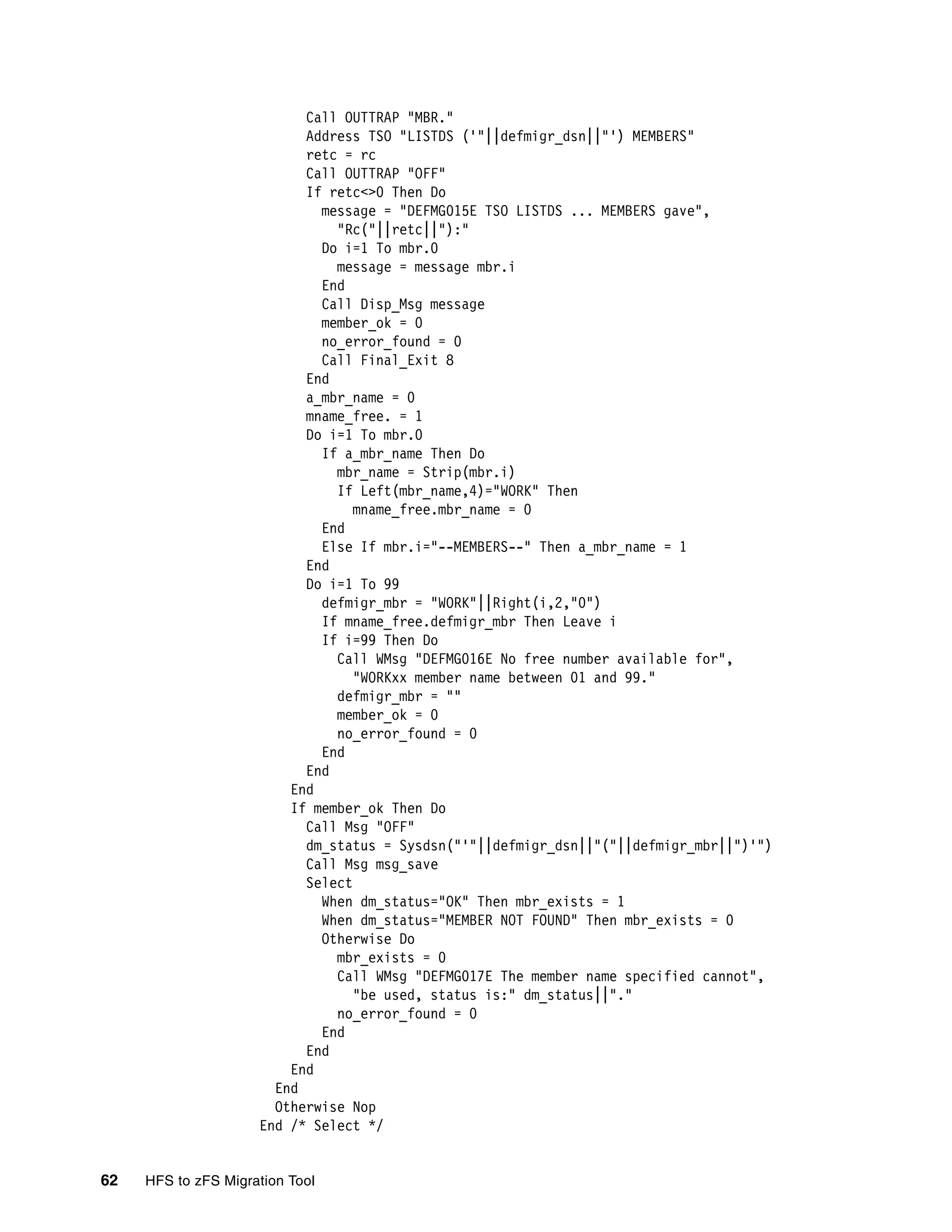 Call OUTTRAP "MBR."
                           Address TSO "LISTDS ('"||defmigr_dsn||"') MEMBERS"
                           retc = rc
                           Call OUTTRAP "OFF"
                           If retc<>0 Then Do
                             message = "DEFMG015E TSO LISTDS ... MEMBERS gave",
                               "Rc("||retc||"):"
                             Do i=1 To mbr.0
                               message = message mbr.i
                             End
                             Call Disp_Msg message
                             member_ok = 0
                             no_error_found = 0
                             Call Final_Exit 8
                           End
                           a_mbr_name = 0
                           mname_free. = 1
                           Do i=1 To mbr.0
                             If a_mbr_name Then Do
                               mbr_name = Strip(mbr.i)
                               If Left(mbr_name,4)="WORK" Then
                                  mname_free.mbr_name = 0
                             End
                             Else If mbr.i="--MEMBERS--" Then a_mbr_name = 1
                           End
                           Do i=1 To 99
                             defmigr_mbr = "WORK"||Right(i,2,"0")
                             If mname_free.defmigr_mbr Then Leave i
                             If i=99 Then Do
                               Call WMsg "DEFMG016E No free number available for",
                                  "WORKxx member name between 01 and 99."
                               defmigr_mbr = ""
                               member_ok = 0
                               no_error_found = 0
                             End
                           End
                         End
                         If member_ok Then Do
                           Call Msg "OFF"
                           dm_status = Sysdsn("'"||defmigr_dsn||"("||defmigr_mbr||")'")
                           Call Msg msg_save
                           Select
                             When dm_status="OK" Then mbr_exists = 1
                             When dm_status="MEMBER NOT FOUND" Then mbr_exists = 0
                             Otherwise Do
                               mbr_exists = 0
                               Call WMsg "DEFMG017E The member name specified cannot",
                                  "be used, status is:" dm_status||"."
                               no_error_found = 0
                             End
                           End
                         End
                       End
                       Otherwise Nop
                     End /* Select */


62   HFS to zFS Migration Tool
 