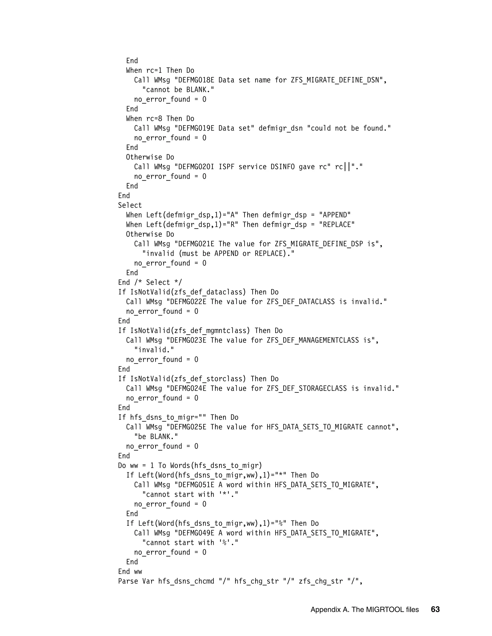 End
  When rc=1 Then Do
    Call WMsg "DEFMG018E Data set name for ZFS_MIGRATE_DEFINE_DSN",
       "cannot be BLANK."
    no_error_found = 0
  End
  When rc=8 Then Do
    Call WMsg "DEFMG019E Data set" defmigr_dsn "could not be found."
    no_error_found = 0
  End
  Otherwise Do
    Call WMsg "DEFMG020I ISPF service DSINFO gave rc" rc||"."
    no_error_found = 0
  End
End
Select
  When Left(defmigr_dsp,1)="A" Then defmigr_dsp = "APPEND"
  When Left(defmigr_dsp,1)="R" Then defmigr_dsp = "REPLACE"
  Otherwise Do
    Call WMsg "DEFMG021E The value for ZFS_MIGRATE_DEFINE_DSP is",
       "invalid (must be APPEND or REPLACE)."
    no_error_found = 0
  End
End /* Select */
If IsNotValid(zfs_def_dataclass) Then Do
  Call WMsg "DEFMG022E The value for ZFS_DEF_DATACLASS is invalid."
  no_error_found = 0
End
If IsNotValid(zfs_def_mgmntclass) Then Do
  Call WMsg "DEFMG023E The value for ZFS_DEF_MANAGEMENTCLASS is",
    "invalid."
  no_error_found = 0
End
If IsNotValid(zfs_def_storclass) Then Do
  Call WMsg "DEFMG024E The value for ZFS_DEF_STORAGECLASS is invalid."
  no_error_found = 0
End
If hfs_dsns_to_migr="" Then Do
  Call WMsg "DEFMG025E The value for HFS_DATA_SETS_TO_MIGRATE cannot",
    "be BLANK."
  no_error_found = 0
End
Do ww = 1 To Words(hfs_dsns_to_migr)
  If Left(Word(hfs_dsns_to_migr,ww),1)="*" Then Do
    Call WMsg "DEFMG051E A word within HFS_DATA_SETS_TO_MIGRATE",
       "cannot start with '*'."
    no_error_found = 0
  End
  If Left(Word(hfs_dsns_to_migr,ww),1)="%" Then Do
    Call WMsg "DEFMG049E A word within HFS_DATA_SETS_TO_MIGRATE",
       "cannot start with '%'."
    no_error_found = 0
  End
End ww
Parse Var hfs_dsns_chcmd "/" hfs_chg_str "/" zfs_chg_str "/",


                                               Appendix A. The MIGRTOOL files   63
 