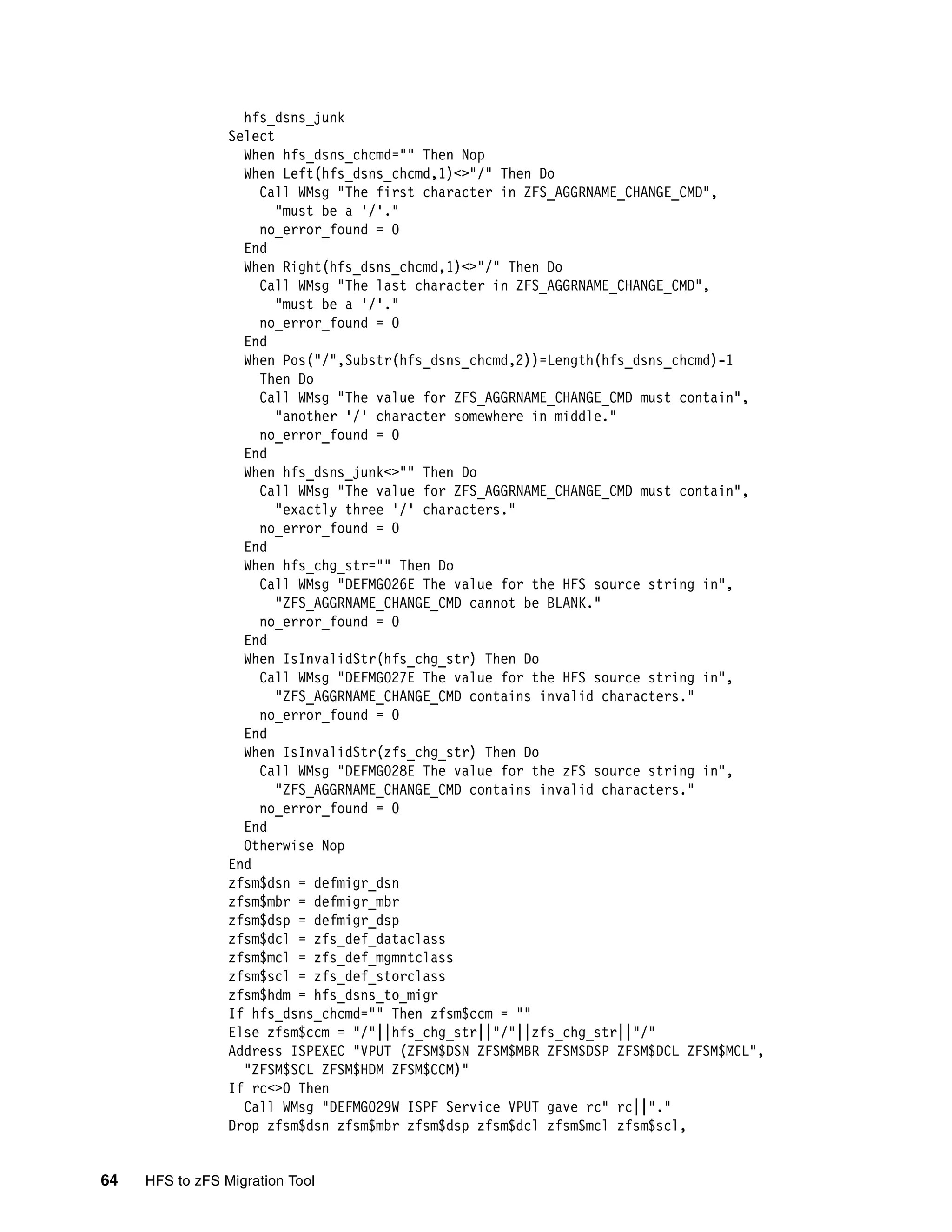 hfs_dsns_junk
                 Select
                   When hfs_dsns_chcmd="" Then Nop
                   When Left(hfs_dsns_chcmd,1)<>"/" Then Do
                     Call WMsg "The first character in ZFS_AGGRNAME_CHANGE_CMD",
                        "must be a '/'."
                     no_error_found = 0
                   End
                   When Right(hfs_dsns_chcmd,1)<>"/" Then Do
                     Call WMsg "The last character in ZFS_AGGRNAME_CHANGE_CMD",
                        "must be a '/'."
                     no_error_found = 0
                   End
                   When Pos("/",Substr(hfs_dsns_chcmd,2))=Length(hfs_dsns_chcmd)-1
                     Then Do
                     Call WMsg "The value for ZFS_AGGRNAME_CHANGE_CMD must contain",
                        "another '/' character somewhere in middle."
                     no_error_found = 0
                   End
                   When hfs_dsns_junk<>"" Then Do
                     Call WMsg "The value for ZFS_AGGRNAME_CHANGE_CMD must contain",
                        "exactly three '/' characters."
                     no_error_found = 0
                   End
                   When hfs_chg_str="" Then Do
                     Call WMsg "DEFMG026E The value for the HFS source string in",
                        "ZFS_AGGRNAME_CHANGE_CMD cannot be BLANK."
                     no_error_found = 0
                   End
                   When IsInvalidStr(hfs_chg_str) Then Do
                     Call WMsg "DEFMG027E The value for the HFS source string in",
                        "ZFS_AGGRNAME_CHANGE_CMD contains invalid characters."
                     no_error_found = 0
                   End
                   When IsInvalidStr(zfs_chg_str) Then Do
                     Call WMsg "DEFMG028E The value for the zFS source string in",
                        "ZFS_AGGRNAME_CHANGE_CMD contains invalid characters."
                     no_error_found = 0
                   End
                   Otherwise Nop
                 End
                 zfsm$dsn = defmigr_dsn
                 zfsm$mbr = defmigr_mbr
                 zfsm$dsp = defmigr_dsp
                 zfsm$dcl = zfs_def_dataclass
                 zfsm$mcl = zfs_def_mgmntclass
                 zfsm$scl = zfs_def_storclass
                 zfsm$hdm = hfs_dsns_to_migr
                 If hfs_dsns_chcmd="" Then zfsm$ccm = ""
                 Else zfsm$ccm = "/"||hfs_chg_str||"/"||zfs_chg_str||"/"
                 Address ISPEXEC "VPUT (ZFSM$DSN ZFSM$MBR ZFSM$DSP ZFSM$DCL ZFSM$MCL",
                   "ZFSM$SCL ZFSM$HDM ZFSM$CCM)"
                 If rc<>0 Then
                   Call WMsg "DEFMG029W ISPF Service VPUT gave rc" rc||"."
                 Drop zfsm$dsn zfsm$mbr zfsm$dsp zfsm$dcl zfsm$mcl zfsm$scl,


64   HFS to zFS Migration Tool
 