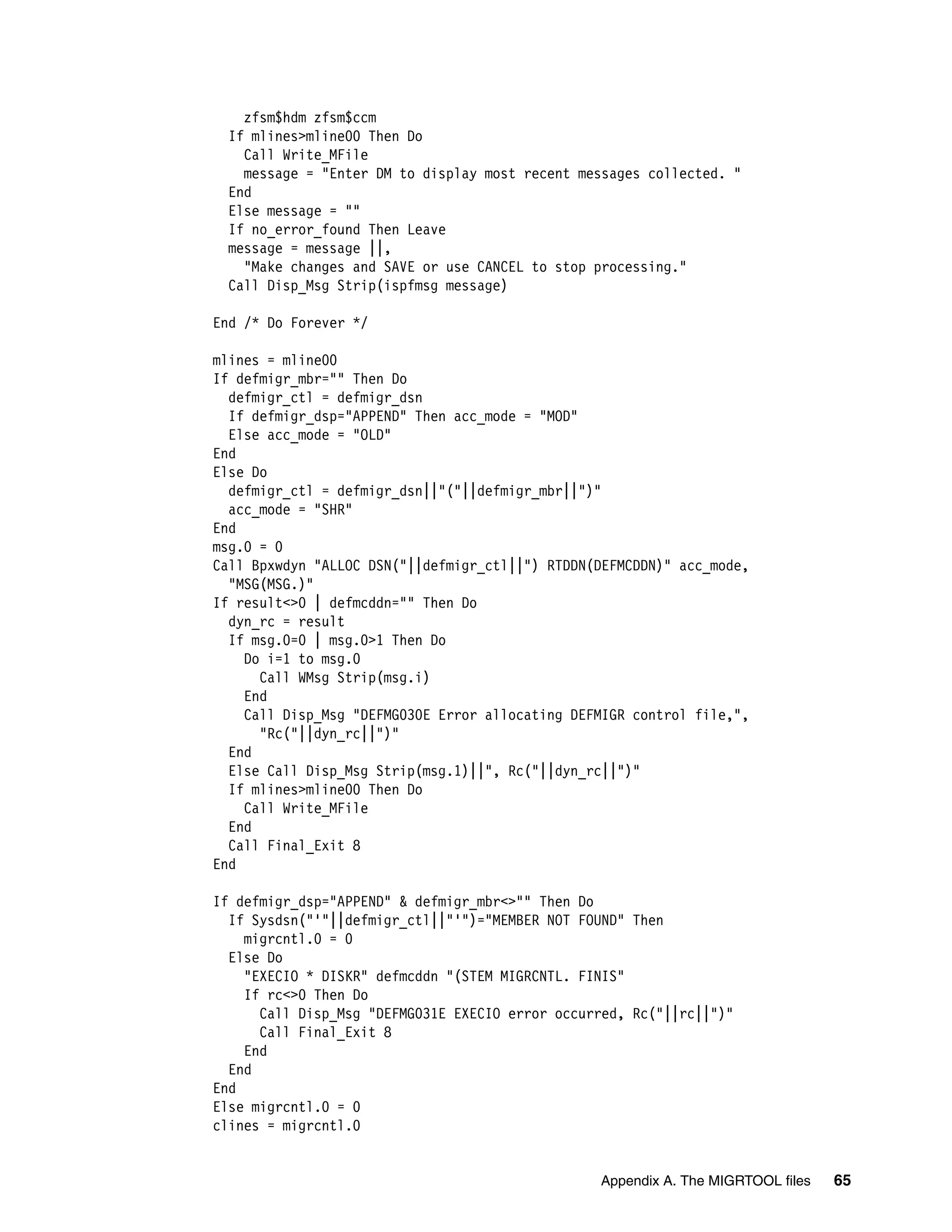zfsm$hdm zfsm$ccm
 If mlines>mline00 Then Do
   Call Write_MFile
   message = "Enter DM to display most recent messages collected. "
 End
 Else message = ""
 If no_error_found Then Leave
 message = message ||,
   "Make changes and SAVE or use CANCEL to stop processing."
 Call Disp_Msg Strip(ispfmsg message)

End /* Do Forever */

mlines = mline00
If defmigr_mbr="" Then Do
  defmigr_ctl = defmigr_dsn
  If defmigr_dsp="APPEND" Then acc_mode = "MOD"
  Else acc_mode = "OLD"
End
Else Do
  defmigr_ctl = defmigr_dsn||"("||defmigr_mbr||")"
  acc_mode = "SHR"
End
msg.0 = 0
Call Bpxwdyn "ALLOC DSN("||defmigr_ctl||") RTDDN(DEFMCDDN)" acc_mode,
  "MSG(MSG.)"
If result<>0 | defmcddn="" Then Do
  dyn_rc = result
  If msg.0=0 | msg.0>1 Then Do
    Do i=1 to msg.0
      Call WMsg Strip(msg.i)
    End
    Call Disp_Msg "DEFMG030E Error allocating DEFMIGR control file,",
      "Rc("||dyn_rc||")"
  End
  Else Call Disp_Msg Strip(msg.1)||", Rc("||dyn_rc||")"
  If mlines>mline00 Then Do
    Call Write_MFile
  End
  Call Final_Exit 8
End

If defmigr_dsp="APPEND" & defmigr_mbr<>"" Then Do
  If Sysdsn("'"||defmigr_ctl||"'")="MEMBER NOT FOUND" Then
    migrcntl.0 = 0
  Else Do
    "EXECIO * DISKR" defmcddn "(STEM MIGRCNTL. FINIS"
    If rc<>0 Then Do
      Call Disp_Msg "DEFMG031E EXECIO error occurred, Rc("||rc||")"
      Call Final_Exit 8
    End
  End
End
Else migrcntl.0 = 0
clines = migrcntl.0


                                                 Appendix A. The MIGRTOOL files   65
 