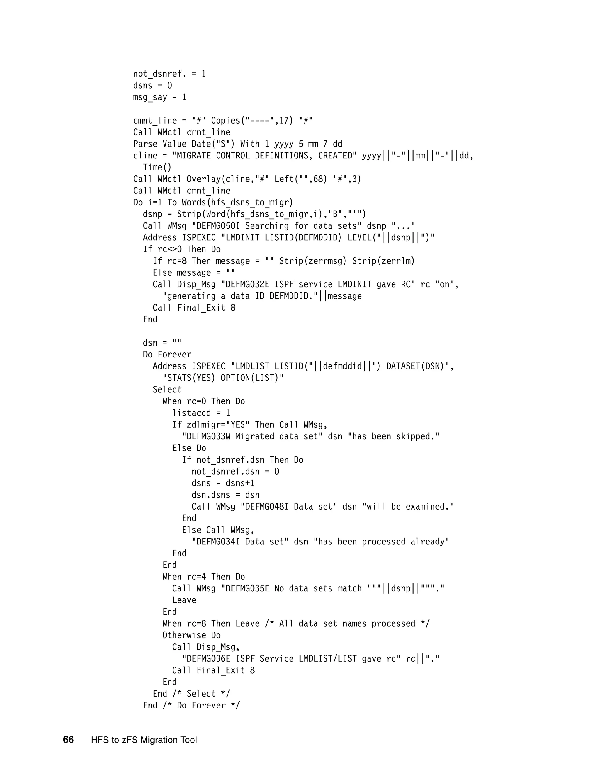 not_dsnref. = 1
              dsns = 0
              msg_say = 1

              cmnt_line = "#" Copies("----",17) "#"
              Call WMctl cmnt_line
              Parse Value Date("S") With 1 yyyy 5 mm 7 dd
              cline = "MIGRATE CONTROL DEFINITIONS, CREATED" yyyy||"-"||mm||"-"||dd,
                Time()
              Call WMctl Overlay(cline,"#" Left("",68) "#",3)
              Call WMctl cmnt_line
              Do i=1 To Words(hfs_dsns_to_migr)
                dsnp = Strip(Word(hfs_dsns_to_migr,i),"B","'")
                Call WMsg "DEFMG050I Searching for data sets" dsnp "..."
                Address ISPEXEC "LMDINIT LISTID(DEFMDDID) LEVEL("||dsnp||")"
                If rc<>0 Then Do
                  If rc=8 Then message = "" Strip(zerrmsg) Strip(zerrlm)
                  Else message = ""
                  Call Disp_Msg "DEFMG032E ISPF service LMDINIT gave RC" rc "on",
                    "generating a data ID DEFMDDID."||message
                  Call Final_Exit 8
                End

                 dsn = ""
                 Do Forever
                   Address ISPEXEC "LMDLIST LISTID("||defmddid||") DATASET(DSN)",
                     "STATS(YES) OPTION(LIST)"
                   Select
                     When rc=0 Then Do
                       listaccd = 1
                       If zdlmigr="YES" Then Call WMsg,
                          "DEFMG033W Migrated data set" dsn "has been skipped."
                       Else Do
                          If not_dsnref.dsn Then Do
                            not_dsnref.dsn = 0
                            dsns = dsns+1
                            dsn.dsns = dsn
                            Call WMsg "DEFMG048I Data set" dsn "will be examined."
                          End
                          Else Call WMsg,
                            "DEFMG034I Data set" dsn "has been processed already"
                       End
                     End
                     When rc=4 Then Do
                       Call WMsg "DEFMG035E No data sets match """||dsnp||"""."
                       Leave
                     End
                     When rc=8 Then Leave /* All data set names processed */
                     Otherwise Do
                       Call Disp_Msg,
                          "DEFMG036E ISPF Service LMDLIST/LIST gave rc" rc||"."
                       Call Final_Exit 8
                     End
                   End /* Select */
                 End /* Do Forever */


66   HFS to zFS Migration Tool
 