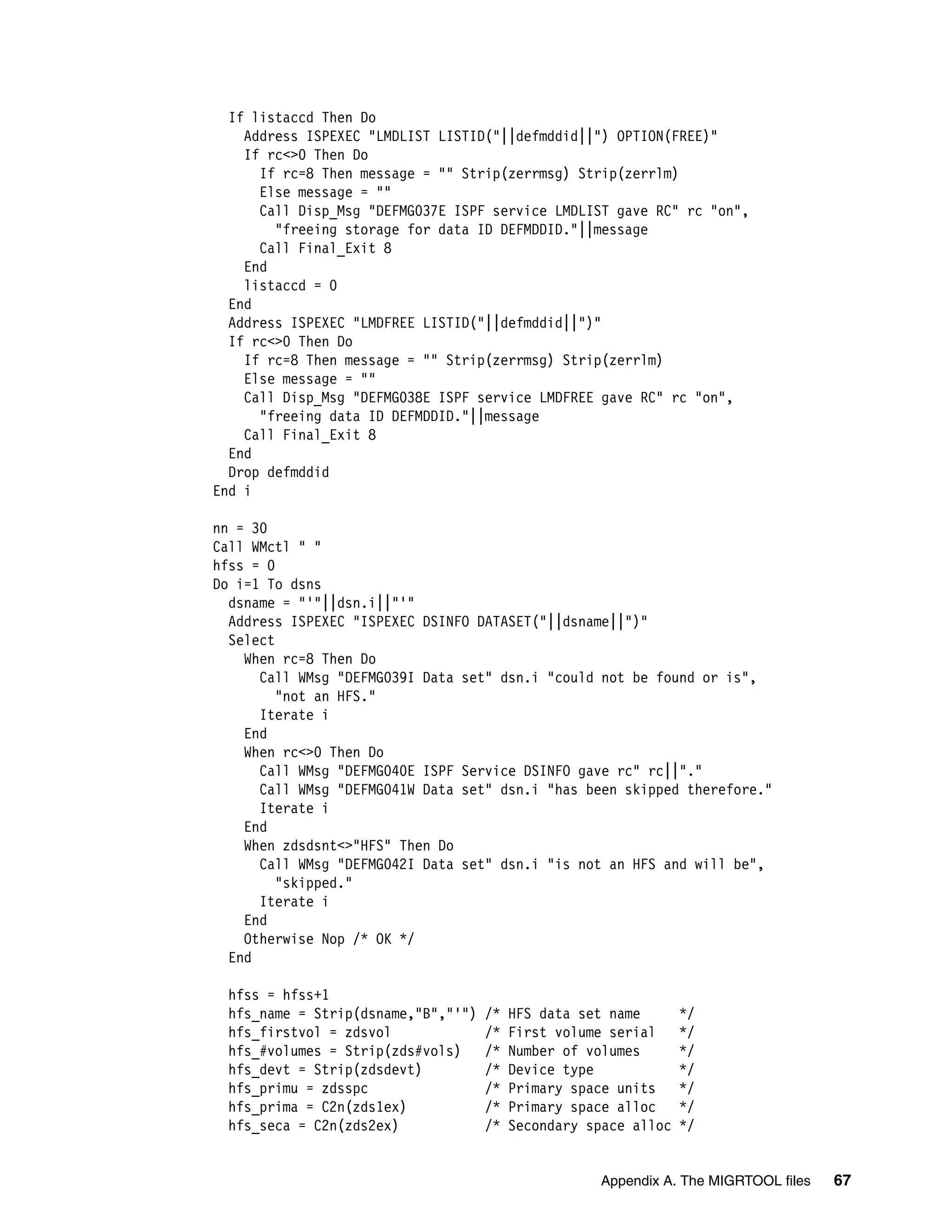 If listaccd Then Do
    Address ISPEXEC "LMDLIST LISTID("||defmddid||") OPTION(FREE)"
    If rc<>0 Then Do
      If rc=8 Then message = "" Strip(zerrmsg) Strip(zerrlm)
      Else message = ""
      Call Disp_Msg "DEFMG037E ISPF service LMDLIST gave RC" rc "on",
        "freeing storage for data ID DEFMDDID."||message
      Call Final_Exit 8
    End
    listaccd = 0
  End
  Address ISPEXEC "LMDFREE LISTID("||defmddid||")"
  If rc<>0 Then Do
    If rc=8 Then message = "" Strip(zerrmsg) Strip(zerrlm)
    Else message = ""
    Call Disp_Msg "DEFMG038E ISPF service LMDFREE gave RC" rc "on",
      "freeing data ID DEFMDDID."||message
    Call Final_Exit 8
  End
  Drop defmddid
End i

nn = 30
Call WMctl " "
hfss = 0
Do i=1 To dsns
  dsname = "'"||dsn.i||"'"
  Address ISPEXEC "ISPEXEC DSINFO DATASET("||dsname||")"
  Select
    When rc=8 Then Do
      Call WMsg "DEFMG039I Data set" dsn.i "could not be found or is",
         "not an HFS."
      Iterate i
    End
    When rc<>0 Then Do
      Call WMsg "DEFMG040E ISPF Service DSINFO gave rc" rc||"."
      Call WMsg "DEFMG041W Data set" dsn.i "has been skipped therefore."
      Iterate i
    End
    When zdsdsnt<>"HFS" Then Do
      Call WMsg "DEFMG042I Data set" dsn.i "is not an HFS and will be",
         "skipped."
      Iterate i
    End
    Otherwise Nop /* OK */
  End

 hfss = hfss+1
 hfs_name = Strip(dsname,"B","'")   /*   HFS data set name       */
 hfs_firstvol = zdsvol              /*   First volume serial     */
 hfs_#volumes = Strip(zds#vols)     /*   Number of volumes       */
 hfs_devt = Strip(zdsdevt)          /*   Device type             */
 hfs_primu = zdsspc                 /*   Primary space units     */
 hfs_prima = C2n(zds1ex)            /*   Primary space alloc     */
 hfs_seca = C2n(zds2ex)             /*   Secondary space alloc   */


                                                    Appendix A. The MIGRTOOL files   67
 