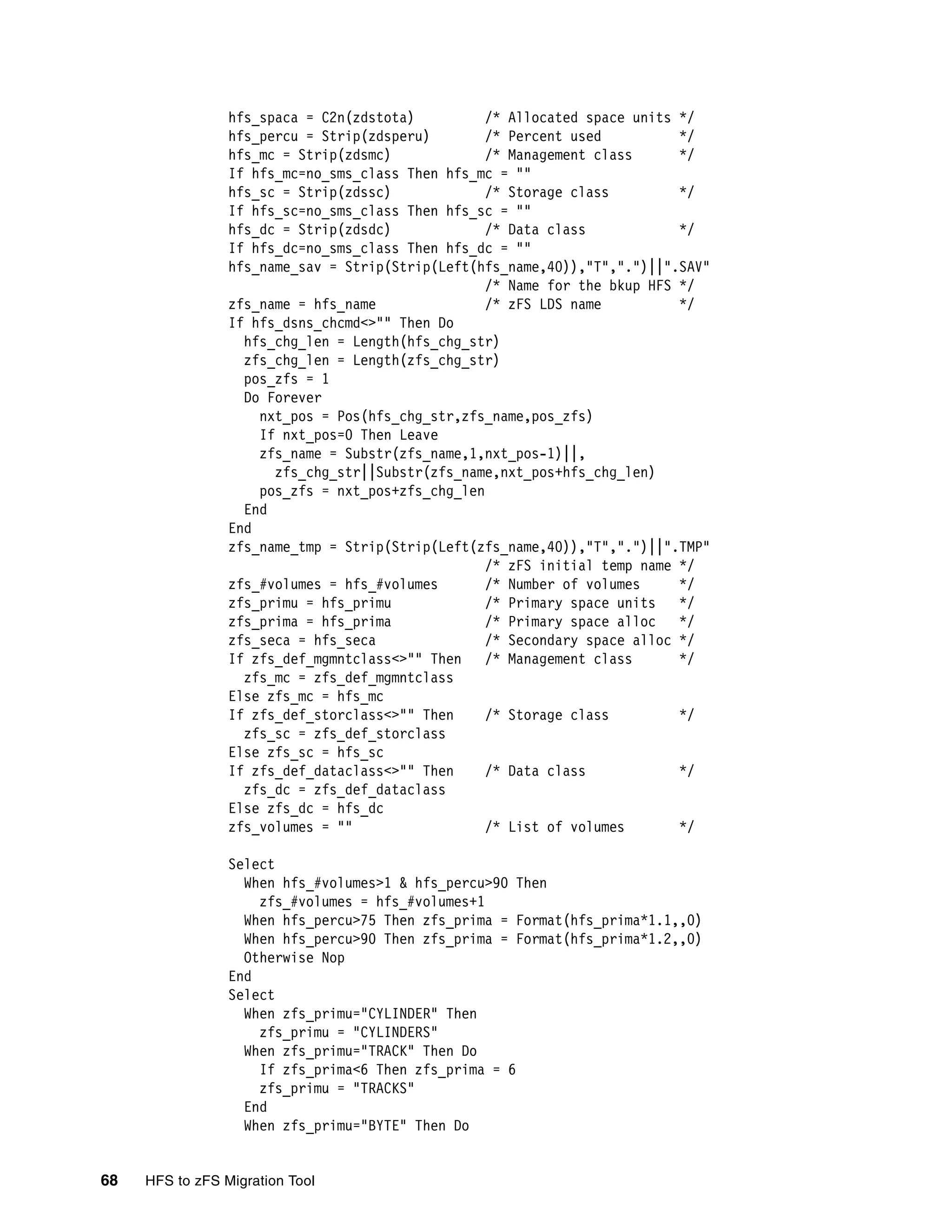 hfs_spaca = C2n(zdstota)          /* Allocated space units */
                 hfs_percu = Strip(zdsperu)        /* Percent used          */
                 hfs_mc = Strip(zdsmc)             /* Management class      */
                 If hfs_mc=no_sms_class Then hfs_mc = ""
                 hfs_sc = Strip(zdssc)             /* Storage class         */
                 If hfs_sc=no_sms_class Then hfs_sc = ""
                 hfs_dc = Strip(zdsdc)             /* Data class            */
                 If hfs_dc=no_sms_class Then hfs_dc = ""
                 hfs_name_sav = Strip(Strip(Left(hfs_name,40)),"T",".")||".SAV"
                                                   /* Name for the bkup HFS */
                 zfs_name = hfs_name               /* zFS LDS name          */
                 If hfs_dsns_chcmd<>"" Then Do
                   hfs_chg_len = Length(hfs_chg_str)
                   zfs_chg_len = Length(zfs_chg_str)
                   pos_zfs = 1
                   Do Forever
                     nxt_pos = Pos(hfs_chg_str,zfs_name,pos_zfs)
                     If nxt_pos=0 Then Leave
                     zfs_name = Substr(zfs_name,1,nxt_pos-1)||,
                       zfs_chg_str||Substr(zfs_name,nxt_pos+hfs_chg_len)
                     pos_zfs = nxt_pos+zfs_chg_len
                   End
                 End
                 zfs_name_tmp = Strip(Strip(Left(zfs_name,40)),"T",".")||".TMP"
                                                   /* zFS initial temp name */
                 zfs_#volumes = hfs_#volumes       /* Number of volumes     */
                 zfs_primu = hfs_primu             /* Primary space units   */
                 zfs_prima = hfs_prima             /* Primary space alloc   */
                 zfs_seca = hfs_seca               /* Secondary space alloc */
                 If zfs_def_mgmntclass<>"" Then    /* Management class      */
                   zfs_mc = zfs_def_mgmntclass
                 Else zfs_mc = hfs_mc
                 If zfs_def_storclass<>"" Then     /* Storage class         */
                   zfs_sc = zfs_def_storclass
                 Else zfs_sc = hfs_sc
                 If zfs_def_dataclass<>"" Then     /* Data class            */
                   zfs_dc = zfs_def_dataclass
                 Else zfs_dc = hfs_dc
                 zfs_volumes = ""                  /* List of volumes       */

                 Select
                   When hfs_#volumes>1 & hfs_percu>90 Then
                     zfs_#volumes = hfs_#volumes+1
                   When hfs_percu>75 Then zfs_prima = Format(hfs_prima*1.1,,0)
                   When hfs_percu>90 Then zfs_prima = Format(hfs_prima*1.2,,0)
                   Otherwise Nop
                 End
                 Select
                   When zfs_primu="CYLINDER" Then
                     zfs_primu = "CYLINDERS"
                   When zfs_primu="TRACK" Then Do
                     If zfs_prima<6 Then zfs_prima = 6
                     zfs_primu = "TRACKS"
                   End
                   When zfs_primu="BYTE" Then Do


68   HFS to zFS Migration Tool
 