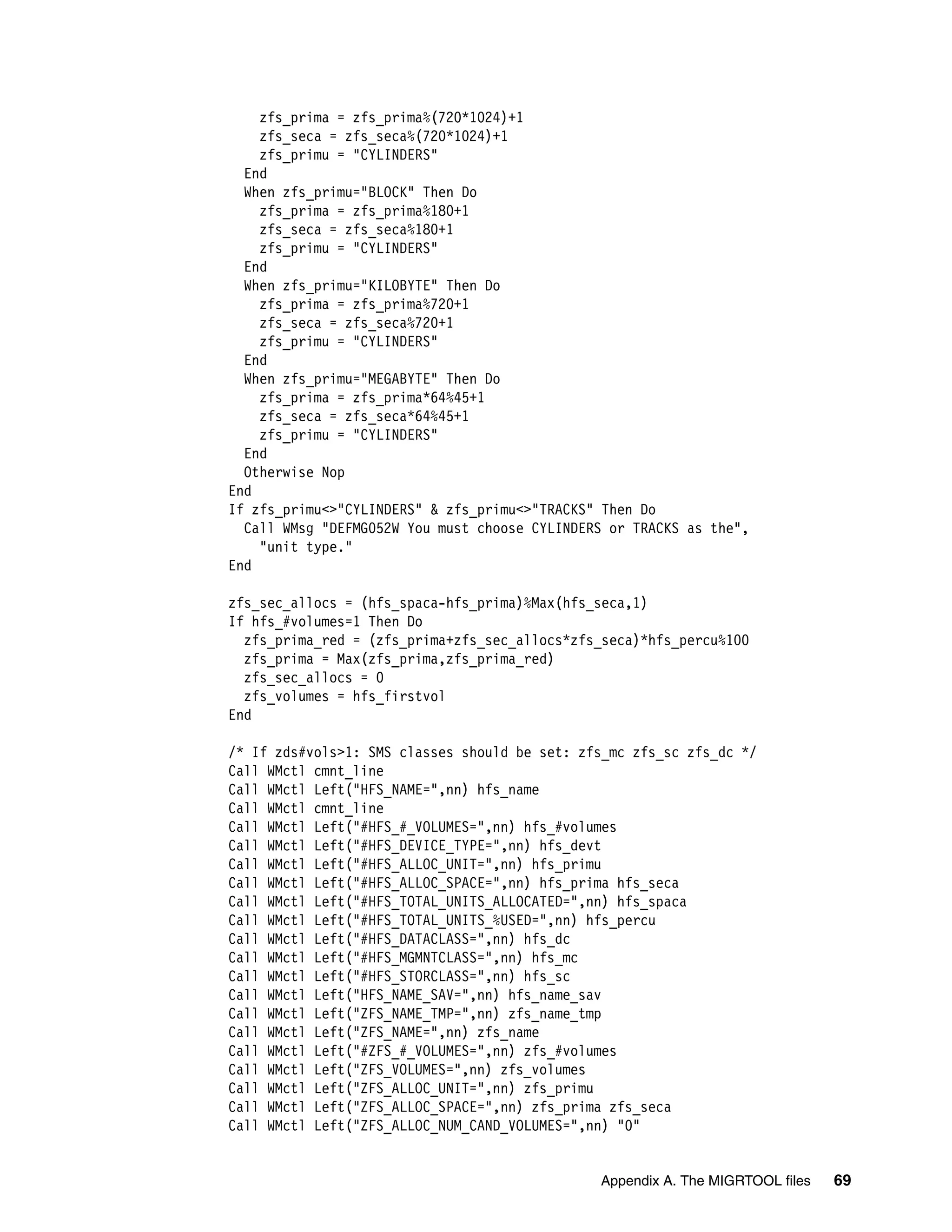 zfs_prima = zfs_prima%(720*1024)+1
    zfs_seca = zfs_seca%(720*1024)+1
    zfs_primu = "CYLINDERS"
  End
  When zfs_primu="BLOCK" Then Do
    zfs_prima = zfs_prima%180+1
    zfs_seca = zfs_seca%180+1
    zfs_primu = "CYLINDERS"
  End
  When zfs_primu="KILOBYTE" Then Do
    zfs_prima = zfs_prima%720+1
    zfs_seca = zfs_seca%720+1
    zfs_primu = "CYLINDERS"
  End
  When zfs_primu="MEGABYTE" Then Do
    zfs_prima = zfs_prima*64%45+1
    zfs_seca = zfs_seca*64%45+1
    zfs_primu = "CYLINDERS"
  End
  Otherwise Nop
End
If zfs_primu<>"CYLINDERS" & zfs_primu<>"TRACKS" Then Do
  Call WMsg "DEFMG052W You must choose CYLINDERS or TRACKS as the",
    "unit type."
End

zfs_sec_allocs = (hfs_spaca-hfs_prima)%Max(hfs_seca,1)
If hfs_#volumes=1 Then Do
  zfs_prima_red = (zfs_prima+zfs_sec_allocs*zfs_seca)*hfs_percu%100
  zfs_prima = Max(zfs_prima,zfs_prima_red)
  zfs_sec_allocs = 0
  zfs_volumes = hfs_firstvol
End

/* If zds#vols>1: SMS classes should be set: zfs_mc zfs_sc zfs_dc */
Call WMctl cmnt_line
Call WMctl Left("HFS_NAME=",nn) hfs_name
Call WMctl cmnt_line
Call WMctl Left("#HFS_#_VOLUMES=",nn) hfs_#volumes
Call WMctl Left("#HFS_DEVICE_TYPE=",nn) hfs_devt
Call WMctl Left("#HFS_ALLOC_UNIT=",nn) hfs_primu
Call WMctl Left("#HFS_ALLOC_SPACE=",nn) hfs_prima hfs_seca
Call WMctl Left("#HFS_TOTAL_UNITS_ALLOCATED=",nn) hfs_spaca
Call WMctl Left("#HFS_TOTAL_UNITS_%USED=",nn) hfs_percu
Call WMctl Left("#HFS_DATACLASS=",nn) hfs_dc
Call WMctl Left("#HFS_MGMNTCLASS=",nn) hfs_mc
Call WMctl Left("#HFS_STORCLASS=",nn) hfs_sc
Call WMctl Left("HFS_NAME_SAV=",nn) hfs_name_sav
Call WMctl Left("ZFS_NAME_TMP=",nn) zfs_name_tmp
Call WMctl Left("ZFS_NAME=",nn) zfs_name
Call WMctl Left("#ZFS_#_VOLUMES=",nn) zfs_#volumes
Call WMctl Left("ZFS_VOLUMES=",nn) zfs_volumes
Call WMctl Left("ZFS_ALLOC_UNIT=",nn) zfs_primu
Call WMctl Left("ZFS_ALLOC_SPACE=",nn) zfs_prima zfs_seca
Call WMctl Left("ZFS_ALLOC_NUM_CAND_VOLUMES=",nn) "0"


                                               Appendix A. The MIGRTOOL files   69
 