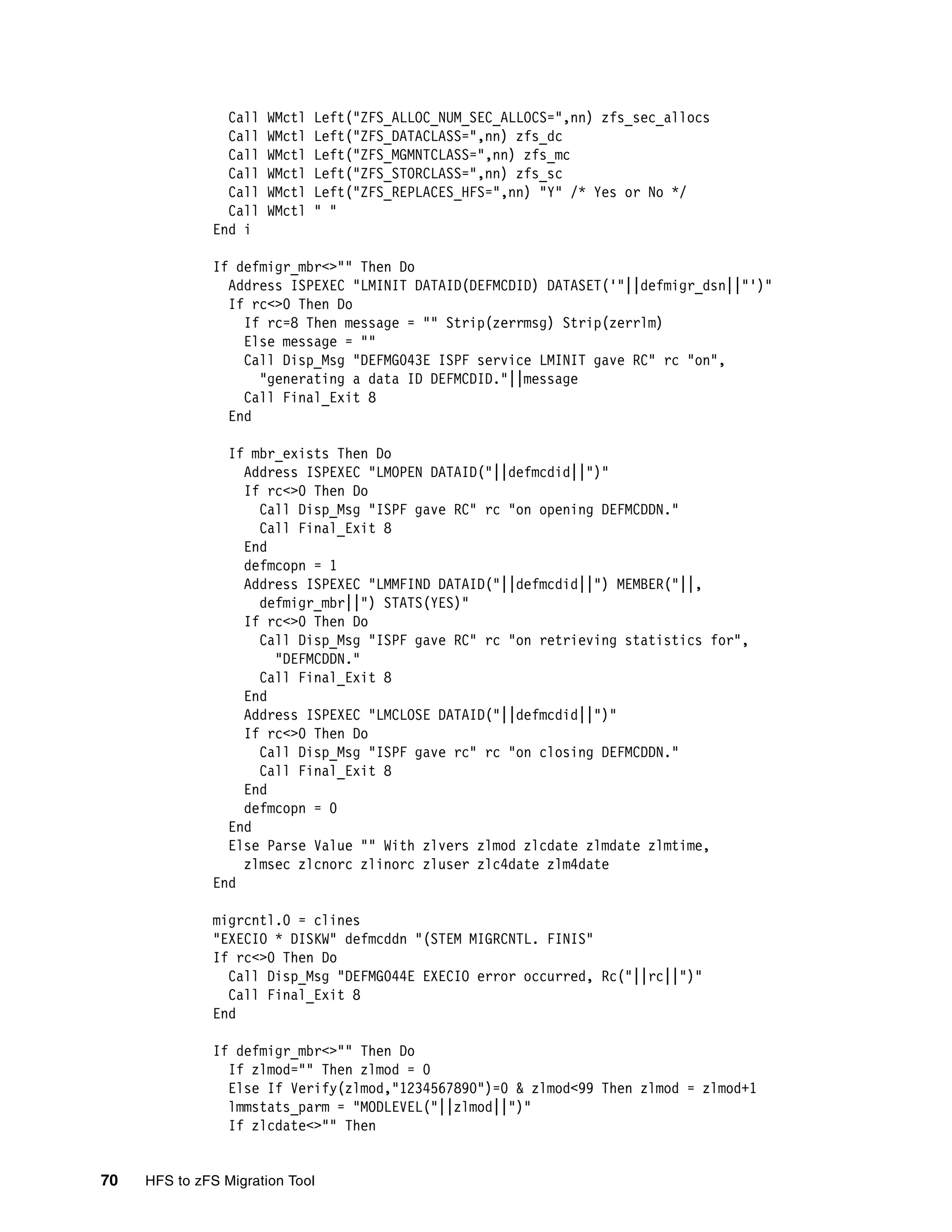 Call   WMctl   Left("ZFS_ALLOC_NUM_SEC_ALLOCS=",nn) zfs_sec_allocs
                Call   WMctl   Left("ZFS_DATACLASS=",nn) zfs_dc
                Call   WMctl   Left("ZFS_MGMNTCLASS=",nn) zfs_mc
                Call   WMctl   Left("ZFS_STORCLASS=",nn) zfs_sc
                Call   WMctl   Left("ZFS_REPLACES_HFS=",nn) "Y" /* Yes or No */
                Call   WMctl   " "
              End i

              If defmigr_mbr<>"" Then Do
                Address ISPEXEC "LMINIT DATAID(DEFMCDID) DATASET('"||defmigr_dsn||"')"
                If rc<>0 Then Do
                  If rc=8 Then message = "" Strip(zerrmsg) Strip(zerrlm)
                  Else message = ""
                  Call Disp_Msg "DEFMG043E ISPF service LMINIT gave RC" rc "on",
                    "generating a data ID DEFMCDID."||message
                  Call Final_Exit 8
                End

                If mbr_exists Then Do
                  Address ISPEXEC "LMOPEN DATAID("||defmcdid||")"
                  If rc<>0 Then Do
                    Call Disp_Msg "ISPF gave RC" rc "on opening DEFMCDDN."
                    Call Final_Exit 8
                  End
                  defmcopn = 1
                  Address ISPEXEC "LMMFIND DATAID("||defmcdid||") MEMBER("||,
                    defmigr_mbr||") STATS(YES)"
                  If rc<>0 Then Do
                    Call Disp_Msg "ISPF gave RC" rc "on retrieving statistics for",
                      "DEFMCDDN."
                    Call Final_Exit 8
                  End
                  Address ISPEXEC "LMCLOSE DATAID("||defmcdid||")"
                  If rc<>0 Then Do
                    Call Disp_Msg "ISPF gave rc" rc "on closing DEFMCDDN."
                    Call Final_Exit 8
                  End
                  defmcopn = 0
                End
                Else Parse Value "" With zlvers zlmod zlcdate zlmdate zlmtime,
                  zlmsec zlcnorc zlinorc zluser zlc4date zlm4date
              End

              migrcntl.0 = clines
              "EXECIO * DISKW" defmcddn "(STEM MIGRCNTL. FINIS"
              If rc<>0 Then Do
                Call Disp_Msg "DEFMG044E EXECIO error occurred, Rc("||rc||")"
                Call Final_Exit 8
              End

              If defmigr_mbr<>"" Then Do
                If zlmod="" Then zlmod = 0
                Else If Verify(zlmod,"1234567890")=0 & zlmod<99 Then zlmod = zlmod+1
                lmmstats_parm = "MODLEVEL("||zlmod||")"
                If zlcdate<>"" Then


70   HFS to zFS Migration Tool
 