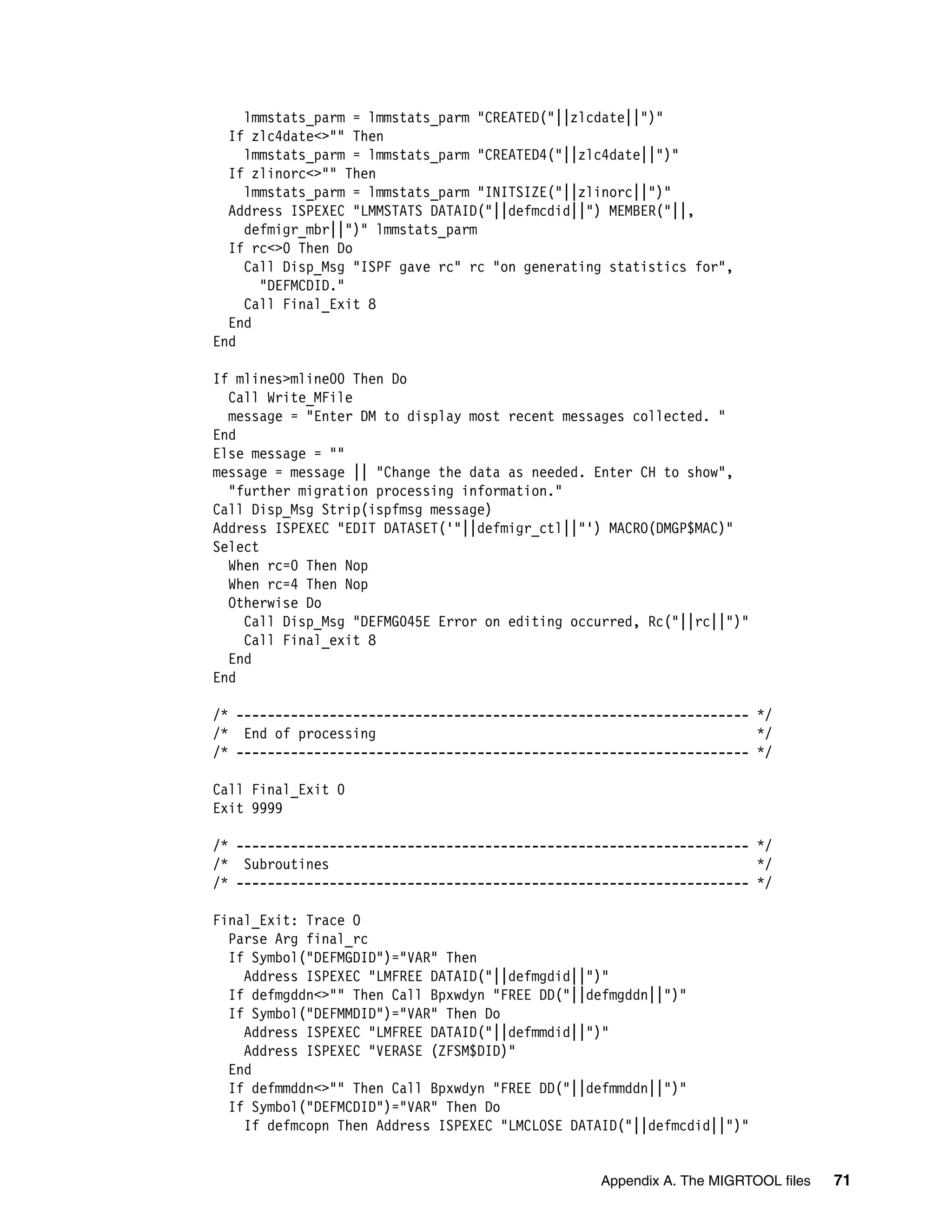 lmmstats_parm = lmmstats_parm "CREATED("||zlcdate||")"
  If zlc4date<>"" Then
    lmmstats_parm = lmmstats_parm "CREATED4("||zlc4date||")"
  If zlinorc<>"" Then
    lmmstats_parm = lmmstats_parm "INITSIZE("||zlinorc||")"
  Address ISPEXEC "LMMSTATS DATAID("||defmcdid||") MEMBER("||,
    defmigr_mbr||")" lmmstats_parm
  If rc<>0 Then Do
    Call Disp_Msg "ISPF gave rc" rc "on generating statistics for",
      "DEFMCDID."
    Call Final_Exit 8
  End
End

If mlines>mline00 Then Do
  Call Write_MFile
  message = "Enter DM to display most recent messages collected. "
End
Else message = ""
message = message || "Change the data as needed. Enter CH to show",
  "further migration processing information."
Call Disp_Msg Strip(ispfmsg message)
Address ISPEXEC "EDIT DATASET('"||defmigr_ctl||"') MACRO(DMGP$MAC)"
Select
  When rc=0 Then Nop
  When rc=4 Then Nop
  Otherwise Do
    Call Disp_Msg "DEFMG045E Error on editing occurred, Rc("||rc||")"
    Call Final_exit 8
  End
End

/* ------------------------------------------------------------------ */
/* End of processing                                                  */
/* ------------------------------------------------------------------ */

Call Final_Exit 0
Exit 9999

/* ------------------------------------------------------------------ */
/* Subroutines                                                        */
/* ------------------------------------------------------------------ */

Final_Exit: Trace O
  Parse Arg final_rc
  If Symbol("DEFMGDID")="VAR" Then
    Address ISPEXEC "LMFREE DATAID("||defmgdid||")"
  If defmgddn<>"" Then Call Bpxwdyn "FREE DD("||defmgddn||")"
  If Symbol("DEFMMDID")="VAR" Then Do
    Address ISPEXEC "LMFREE DATAID("||defmmdid||")"
    Address ISPEXEC "VERASE (ZFSM$DID)"
  End
  If defmmddn<>"" Then Call Bpxwdyn "FREE DD("||defmmddn||")"
  If Symbol("DEFMCDID")="VAR" Then Do
    If defmcopn Then Address ISPEXEC "LMCLOSE DATAID("||defmcdid||")"


                                                 Appendix A. The MIGRTOOL files   71
 