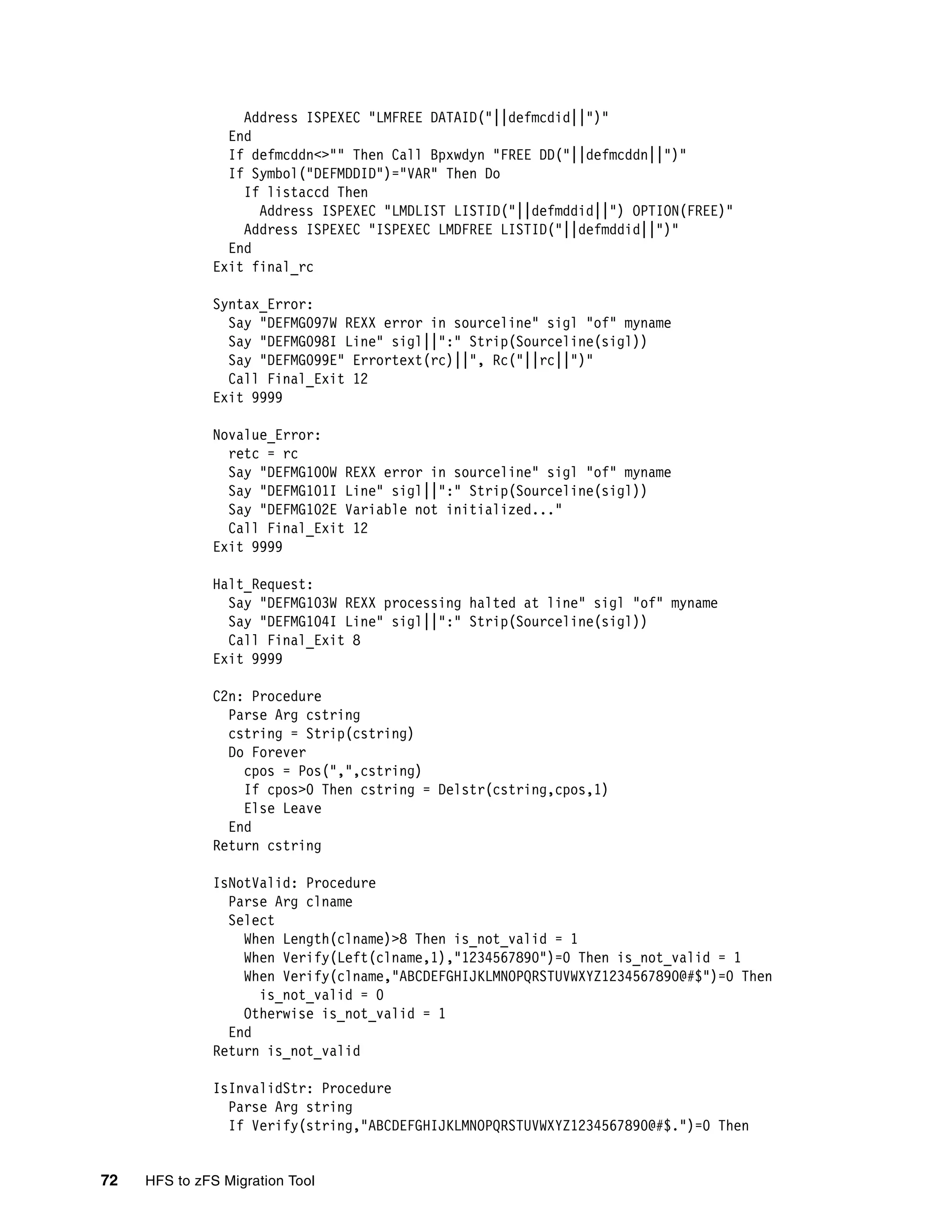 Address ISPEXEC "LMFREE DATAID("||defmcdid||")"
                End
                If defmcddn<>"" Then Call Bpxwdyn "FREE DD("||defmcddn||")"
                If Symbol("DEFMDDID")="VAR" Then Do
                  If listaccd Then
                    Address ISPEXEC "LMDLIST LISTID("||defmddid||") OPTION(FREE)"
                  Address ISPEXEC "ISPEXEC LMDFREE LISTID("||defmddid||")"
                End
              Exit final_rc

              Syntax_Error:
                Say "DEFMG097W REXX error in sourceline" sigl "of" myname
                Say "DEFMG098I Line" sigl||":" Strip(Sourceline(sigl))
                Say "DEFMG099E" Errortext(rc)||", Rc("||rc||")"
                Call Final_Exit 12
              Exit 9999

              Novalue_Error:
                retc = rc
                Say "DEFMG100W REXX error in sourceline" sigl "of" myname
                Say "DEFMG101I Line" sigl||":" Strip(Sourceline(sigl))
                Say "DEFMG102E Variable not initialized..."
                Call Final_Exit 12
              Exit 9999

              Halt_Request:
                Say "DEFMG103W REXX processing halted at line" sigl "of" myname
                Say "DEFMG104I Line" sigl||":" Strip(Sourceline(sigl))
                Call Final_Exit 8
              Exit 9999

              C2n: Procedure
                Parse Arg cstring
                cstring = Strip(cstring)
                Do Forever
                  cpos = Pos(",",cstring)
                  If cpos>0 Then cstring = Delstr(cstring,cpos,1)
                  Else Leave
                End
              Return cstring

              IsNotValid: Procedure
                Parse Arg clname
                Select
                  When Length(clname)>8 Then is_not_valid = 1
                  When Verify(Left(clname,1),"1234567890")=0 Then is_not_valid = 1
                  When Verify(clname,"ABCDEFGHIJKLMNOPQRSTUVWXYZ1234567890@#$")=0 Then
                    is_not_valid = 0
                  Otherwise is_not_valid = 1
                End
              Return is_not_valid

              IsInvalidStr: Procedure
                Parse Arg string
                If Verify(string,"ABCDEFGHIJKLMNOPQRSTUVWXYZ1234567890@#$.")=0 Then


72   HFS to zFS Migration Tool
 