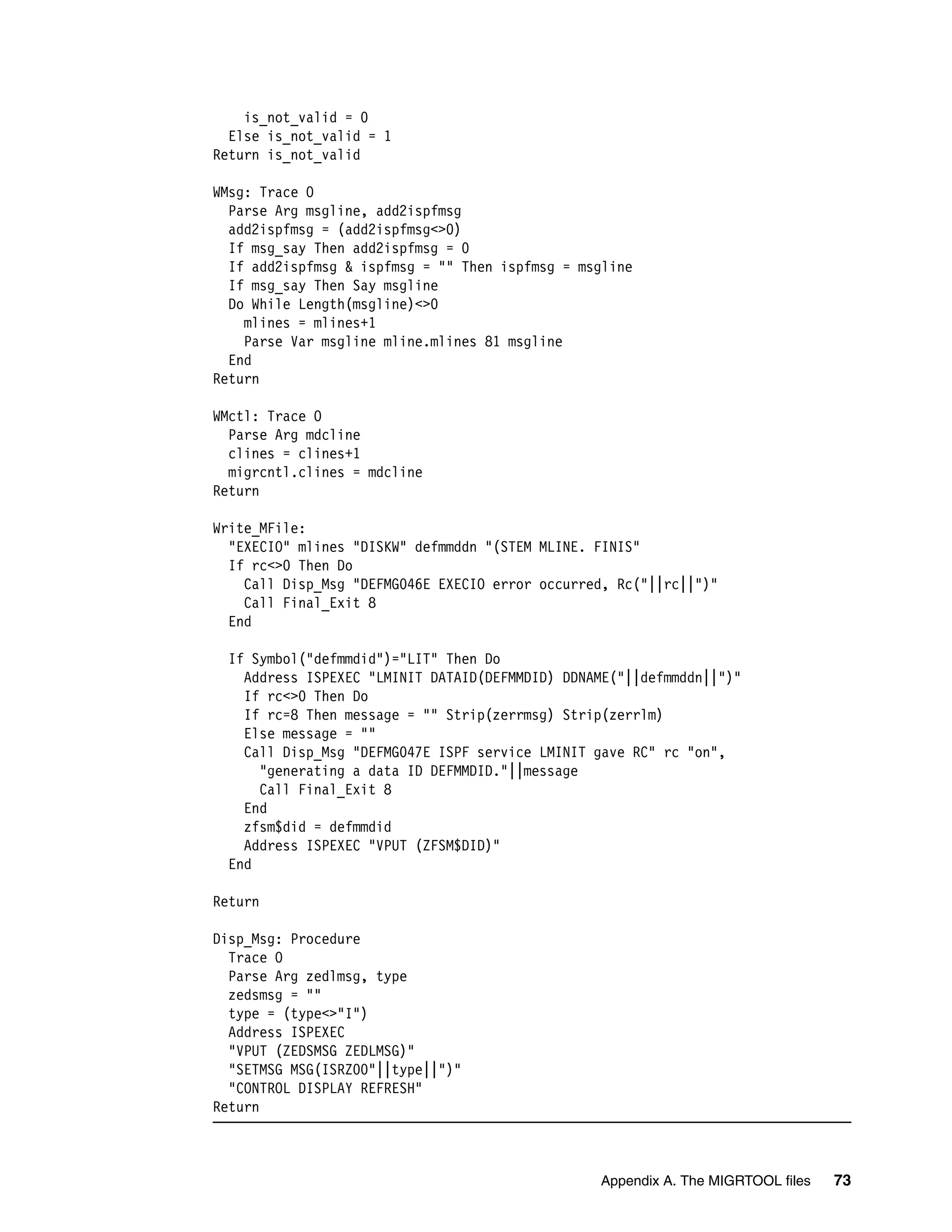 is_not_valid = 0
  Else is_not_valid = 1
Return is_not_valid

WMsg: Trace O
  Parse Arg msgline, add2ispfmsg
  add2ispfmsg = (add2ispfmsg<>0)
  If msg_say Then add2ispfmsg = 0
  If add2ispfmsg & ispfmsg = "" Then ispfmsg = msgline
  If msg_say Then Say msgline
  Do While Length(msgline)<>0
    mlines = mlines+1
    Parse Var msgline mline.mlines 81 msgline
  End
Return

WMctl: Trace O
  Parse Arg mdcline
  clines = clines+1
  migrcntl.clines = mdcline
Return

Write_MFile:
  "EXECIO" mlines "DISKW" defmmddn "(STEM MLINE. FINIS"
  If rc<>0 Then Do
    Call Disp_Msg "DEFMG046E EXECIO error occurred, Rc("||rc||")"
    Call Final_Exit 8
  End

 If Symbol("defmmdid")="LIT" Then Do
   Address ISPEXEC "LMINIT DATAID(DEFMMDID) DDNAME("||defmmddn||")"
   If rc<>0 Then Do
   If rc=8 Then message = "" Strip(zerrmsg) Strip(zerrlm)
   Else message = ""
   Call Disp_Msg "DEFMG047E ISPF service LMINIT gave RC" rc "on",
     "generating a data ID DEFMMDID."||message
     Call Final_Exit 8
   End
   zfsm$did = defmmdid
   Address ISPEXEC "VPUT (ZFSM$DID)"
 End

Return

Disp_Msg: Procedure
  Trace O
  Parse Arg zedlmsg, type
  zedsmsg = ""
  type = (type<>"I")
  Address ISPEXEC
  "VPUT (ZEDSMSG ZEDLMSG)"
  "SETMSG MSG(ISRZ00"||type||")"
  "CONTROL DISPLAY REFRESH"
Return



                                                 Appendix A. The MIGRTOOL files   73
 