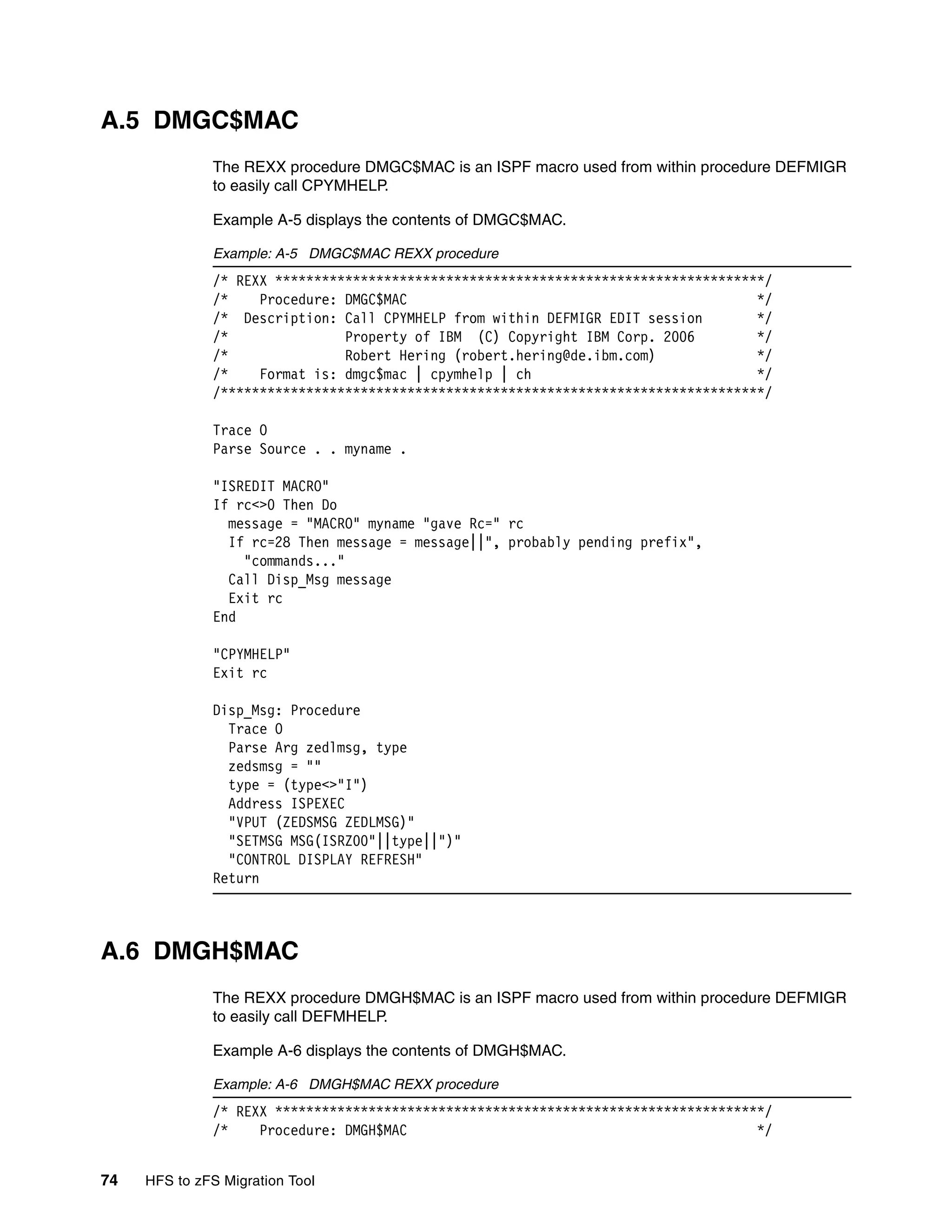 A.5 DMGC$MAC
              The REXX procedure DMGC$MAC is an ISPF macro used from within procedure DEFMIGR
              to easily call CPYMHELP.

              Example A-5 displays the contents of DMGC$MAC.

              Example: A-5 DMGC$MAC REXX procedure
              /* REXX ***************************************************************/
              /*    Procedure: DMGC$MAC                                             */
              /* Description: Call CPYMHELP from within DEFMIGR EDIT session        */
              /*               Property of IBM (C) Copyright IBM Corp. 2006         */
              /*               Robert Hering (robert.hering@de.ibm.com)             */
              /*    Format is: dmgc$mac | cpymhelp | ch                             */
              /**********************************************************************/

              Trace O
              Parse Source . . myname .

              "ISREDIT MACRO"
              If rc<>0 Then Do
                message = "MACRO" myname "gave Rc=" rc
                If rc=28 Then message = message||", probably pending prefix",
                  "commands..."
                Call Disp_Msg message
                Exit rc
              End

              "CPYMHELP"
              Exit rc

              Disp_Msg: Procedure
                Trace O
                Parse Arg zedlmsg, type
                zedsmsg = ""
                type = (type<>"I")
                Address ISPEXEC
                "VPUT (ZEDSMSG ZEDLMSG)"
                "SETMSG MSG(ISRZ00"||type||")"
                "CONTROL DISPLAY REFRESH"
              Return



A.6 DMGH$MAC
              The REXX procedure DMGH$MAC is an ISPF macro used from within procedure DEFMIGR
              to easily call DEFMHELP.

              Example A-6 displays the contents of DMGH$MAC.

              Example: A-6 DMGH$MAC REXX procedure
              /* REXX ***************************************************************/
              /*    Procedure: DMGH$MAC                                             */


74   HFS to zFS Migration Tool
 