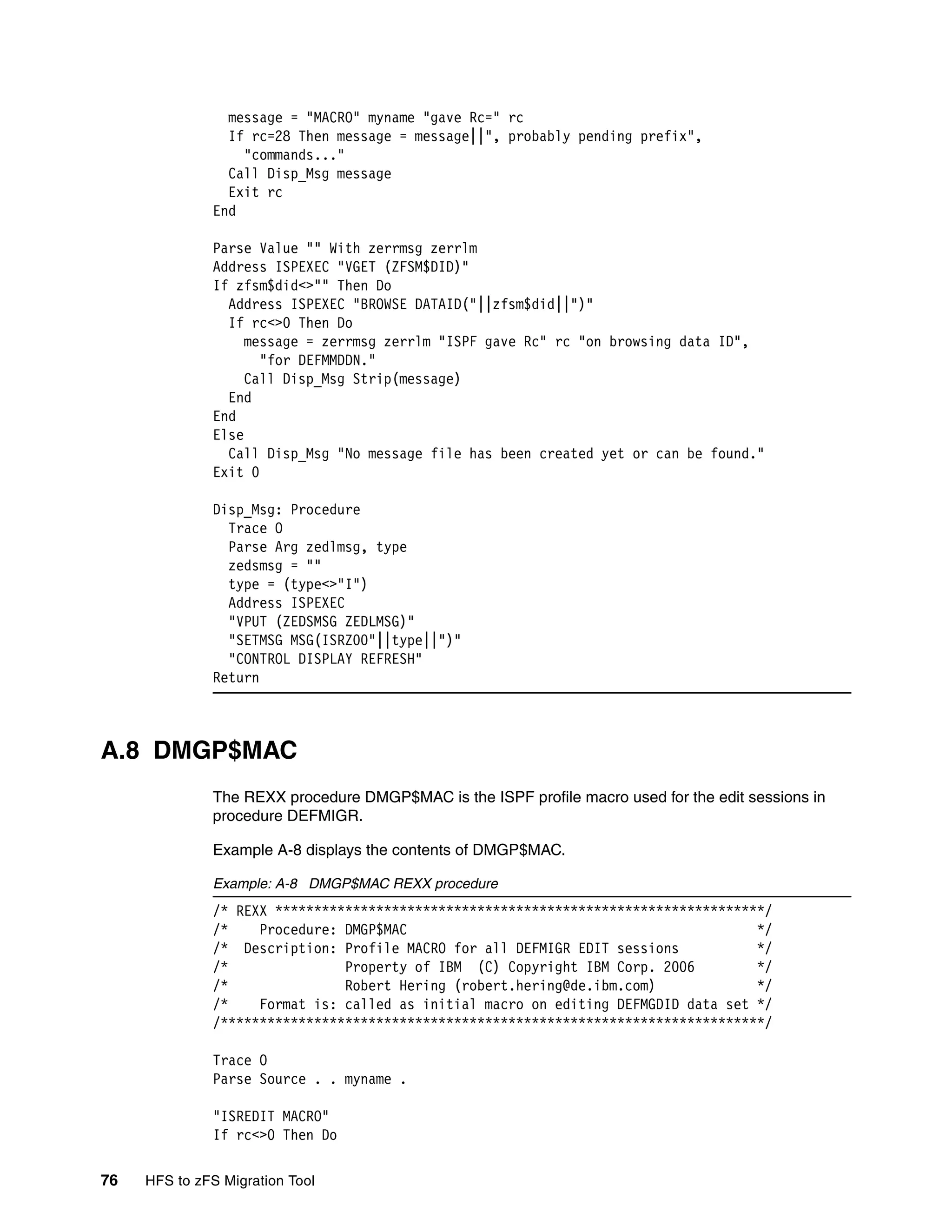 message = "MACRO" myname "gave Rc=" rc
                If rc=28 Then message = message||", probably pending prefix",
                  "commands..."
                Call Disp_Msg message
                Exit rc
              End

              Parse Value "" With zerrmsg zerrlm
              Address ISPEXEC "VGET (ZFSM$DID)"
              If zfsm$did<>"" Then Do
                Address ISPEXEC "BROWSE DATAID("||zfsm$did||")"
                If rc<>0 Then Do
                   message = zerrmsg zerrlm "ISPF gave Rc" rc "on browsing data ID",
                     "for DEFMMDDN."
                   Call Disp_Msg Strip(message)
                End
              End
              Else
                Call Disp_Msg "No message file has been created yet or can be found."
              Exit 0

              Disp_Msg: Procedure
                Trace O
                Parse Arg zedlmsg, type
                zedsmsg = ""
                type = (type<>"I")
                Address ISPEXEC
                "VPUT (ZEDSMSG ZEDLMSG)"
                "SETMSG MSG(ISRZ00"||type||")"
                "CONTROL DISPLAY REFRESH"
              Return



A.8 DMGP$MAC
              The REXX procedure DMGP$MAC is the ISPF profile macro used for the edit sessions in
              procedure DEFMIGR.

              Example A-8 displays the contents of DMGP$MAC.

              Example: A-8 DMGP$MAC REXX procedure
              /* REXX ***************************************************************/
              /*    Procedure: DMGP$MAC                                             */
              /* Description: Profile MACRO for all DEFMIGR EDIT sessions           */
              /*               Property of IBM (C) Copyright IBM Corp. 2006         */
              /*               Robert Hering (robert.hering@de.ibm.com)             */
              /*    Format is: called as initial macro on editing DEFMGDID data set */
              /**********************************************************************/

              Trace O
              Parse Source . . myname .

              "ISREDIT MACRO"
              If rc<>0 Then Do

76   HFS to zFS Migration Tool
 