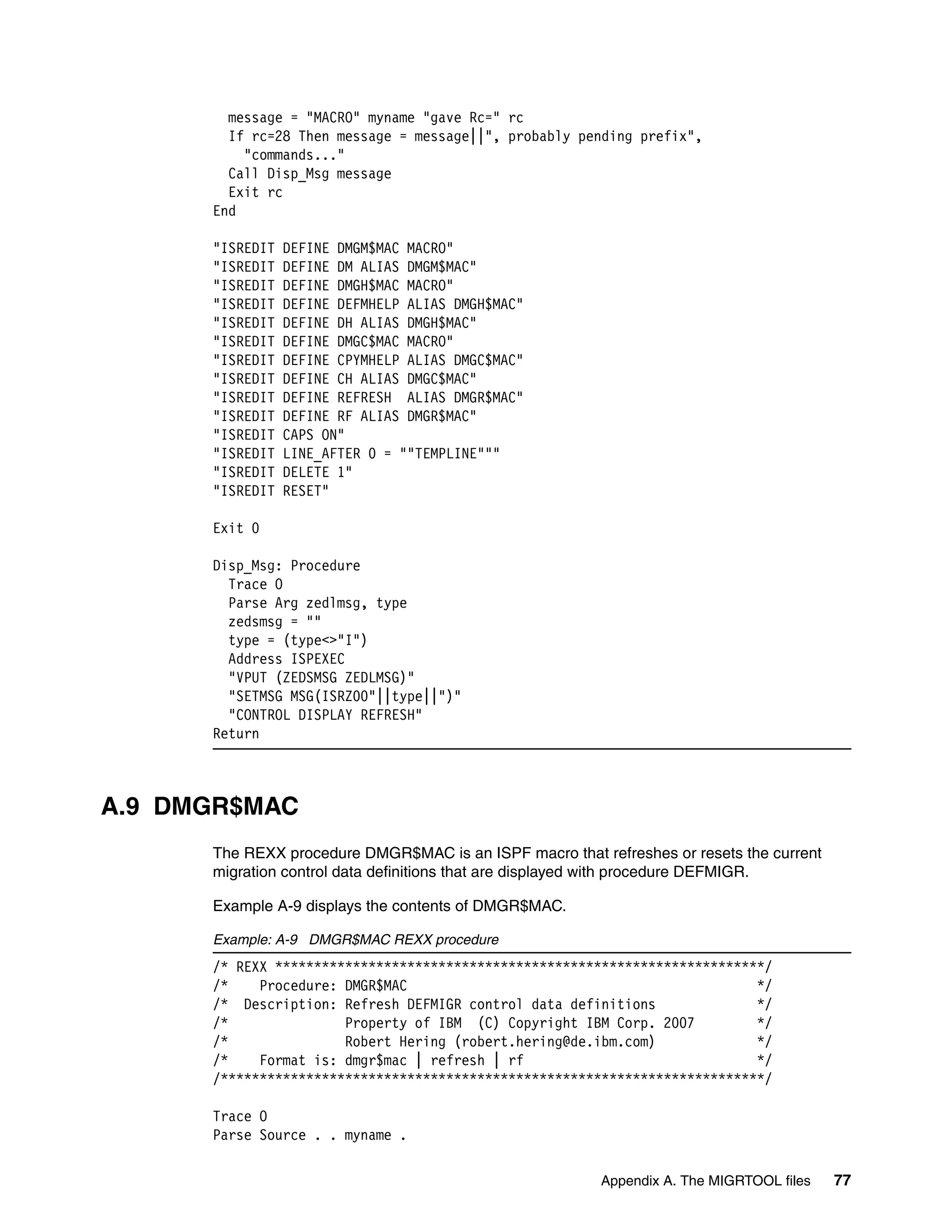 message = "MACRO" myname "gave Rc=" rc
        If rc=28 Then message = message||", probably pending prefix",
          "commands..."
        Call Disp_Msg message
        Exit rc
      End

      "ISREDIT   DEFINE DMGM$MAC MACRO"
      "ISREDIT   DEFINE DM ALIAS DMGM$MAC"
      "ISREDIT   DEFINE DMGH$MAC MACRO"
      "ISREDIT   DEFINE DEFMHELP ALIAS DMGH$MAC"
      "ISREDIT   DEFINE DH ALIAS DMGH$MAC"
      "ISREDIT   DEFINE DMGC$MAC MACRO"
      "ISREDIT   DEFINE CPYMHELP ALIAS DMGC$MAC"
      "ISREDIT   DEFINE CH ALIAS DMGC$MAC"
      "ISREDIT   DEFINE REFRESH ALIAS DMGR$MAC"
      "ISREDIT   DEFINE RF ALIAS DMGR$MAC"
      "ISREDIT   CAPS ON"
      "ISREDIT   LINE_AFTER 0 = ""TEMPLINE"""
      "ISREDIT   DELETE 1"
      "ISREDIT   RESET"

      Exit 0

      Disp_Msg: Procedure
        Trace O
        Parse Arg zedlmsg, type
        zedsmsg = ""
        type = (type<>"I")
        Address ISPEXEC
        "VPUT (ZEDSMSG ZEDLMSG)"
        "SETMSG MSG(ISRZ00"||type||")"
        "CONTROL DISPLAY REFRESH"
      Return



A.9 DMGR$MAC
      The REXX procedure DMGR$MAC is an ISPF macro that refreshes or resets the current
      migration control data definitions that are displayed with procedure DEFMIGR.

      Example A-9 displays the contents of DMGR$MAC.

      Example: A-9 DMGR$MAC REXX procedure
      /* REXX ***************************************************************/
      /*    Procedure: DMGR$MAC                                             */
      /* Description: Refresh DEFMIGR control data definitions              */
      /*               Property of IBM (C) Copyright IBM Corp. 2007         */
      /*               Robert Hering (robert.hering@de.ibm.com)             */
      /*    Format is: dmgr$mac | refresh | rf                              */
      /**********************************************************************/

      Trace O
      Parse Source . . myname .

                                                         Appendix A. The MIGRTOOL files   77
 