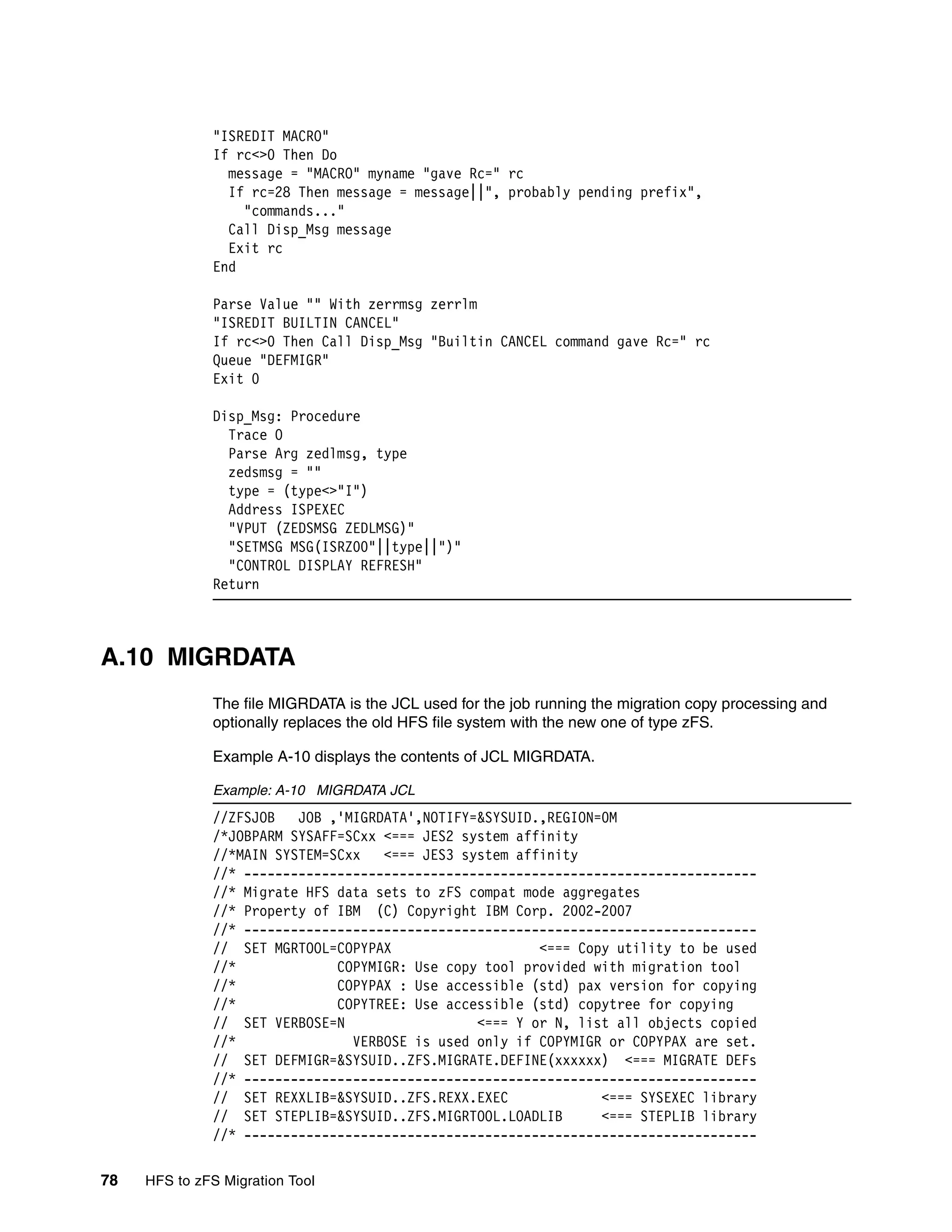 "ISREDIT MACRO"
              If rc<>0 Then Do
                message = "MACRO" myname "gave Rc=" rc
                If rc=28 Then message = message||", probably pending prefix",
                  "commands..."
                Call Disp_Msg message
                Exit rc
              End

              Parse Value "" With zerrmsg zerrlm
              "ISREDIT BUILTIN CANCEL"
              If rc<>0 Then Call Disp_Msg "Builtin CANCEL command gave Rc=" rc
              Queue "DEFMIGR"
              Exit 0

              Disp_Msg: Procedure
                Trace O
                Parse Arg zedlmsg, type
                zedsmsg = ""
                type = (type<>"I")
                Address ISPEXEC
                "VPUT (ZEDSMSG ZEDLMSG)"
                "SETMSG MSG(ISRZ00"||type||")"
                "CONTROL DISPLAY REFRESH"
              Return



A.10 MIGRDATA
              The file MIGRDATA is the JCL used for the job running the migration copy processing and
              optionally replaces the old HFS file system with the new one of type zFS.

              Example A-10 displays the contents of JCL MIGRDATA.

              Example: A-10 MIGRDATA JCL
              //ZFSJOB   JOB ,'MIGRDATA',NOTIFY=&SYSUID.,REGION=0M
              /*JOBPARM SYSAFF=SCxx <=== JES2 system affinity
              //*MAIN SYSTEM=SCxx   <=== JES3 system affinity
              //* ------------------------------------------------------------------
              //* Migrate HFS data sets to zFS compat mode aggregates
              //* Property of IBM (C) Copyright IBM Corp. 2002-2007
              //* ------------------------------------------------------------------
              // SET MGRTOOL=COPYPAX                    <=== Copy utility to be used
              //*             COPYMIGR: Use copy tool provided with migration tool
              //*             COPYPAX : Use accessible (std) pax version for copying
              //*             COPYTREE: Use accessible (std) copytree for copying
              // SET VERBOSE=N                  <=== Y or N, list all objects copied
              //*               VERBOSE is used only if COPYMIGR or COPYPAX are set.
              // SET DEFMIGR=&SYSUID..ZFS.MIGRATE.DEFINE(xxxxxx) <=== MIGRATE DEFs
              //* ------------------------------------------------------------------
              // SET REXXLIB=&SYSUID..ZFS.REXX.EXEC             <=== SYSEXEC library
              // SET STEPLIB=&SYSUID..ZFS.MIGRTOOL.LOADLIB      <=== STEPLIB library
              //* ------------------------------------------------------------------

78   HFS to zFS Migration Tool
 