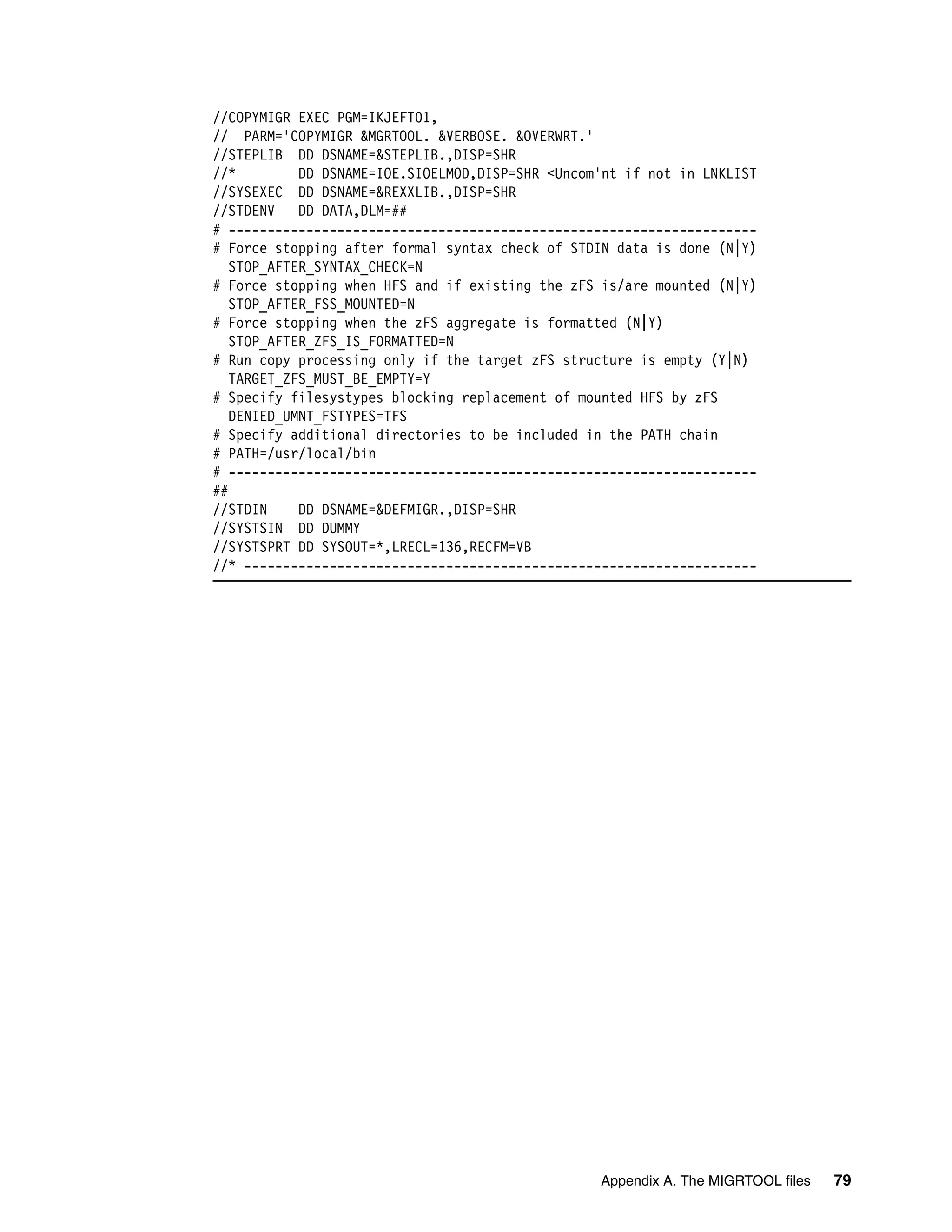 //COPYMIGR EXEC PGM=IKJEFT01,
// PARM='COPYMIGR &MGRTOOL. &VERBOSE. &OVERWRT.'
//STEPLIB DD DSNAME=&STEPLIB.,DISP=SHR
//*         DD DSNAME=IOE.SIOELMOD,DISP=SHR <Uncom'nt if not in LNKLIST
//SYSEXEC DD DSNAME=&REXXLIB.,DISP=SHR
//STDENV    DD DATA,DLM=##
# --------------------------------------------------------------------
# Force stopping after formal syntax check of STDIN data is done (N|Y)
   STOP_AFTER_SYNTAX_CHECK=N
# Force stopping when HFS and if existing the zFS is/are mounted (N|Y)
   STOP_AFTER_FSS_MOUNTED=N
# Force stopping when the zFS aggregate is formatted (N|Y)
   STOP_AFTER_ZFS_IS_FORMATTED=N
# Run copy processing only if the target zFS structure is empty (Y|N)
   TARGET_ZFS_MUST_BE_EMPTY=Y
# Specify filesystypes blocking replacement of mounted HFS by zFS
   DENIED_UMNT_FSTYPES=TFS
# Specify additional directories to be included in the PATH chain
# PATH=/usr/local/bin
# --------------------------------------------------------------------
##
//STDIN     DD DSNAME=&DEFMIGR.,DISP=SHR
//SYSTSIN DD DUMMY
//SYSTSPRT DD SYSOUT=*,LRECL=136,RECFM=VB
//* ------------------------------------------------------------------




                                                  Appendix A. The MIGRTOOL files   79
 