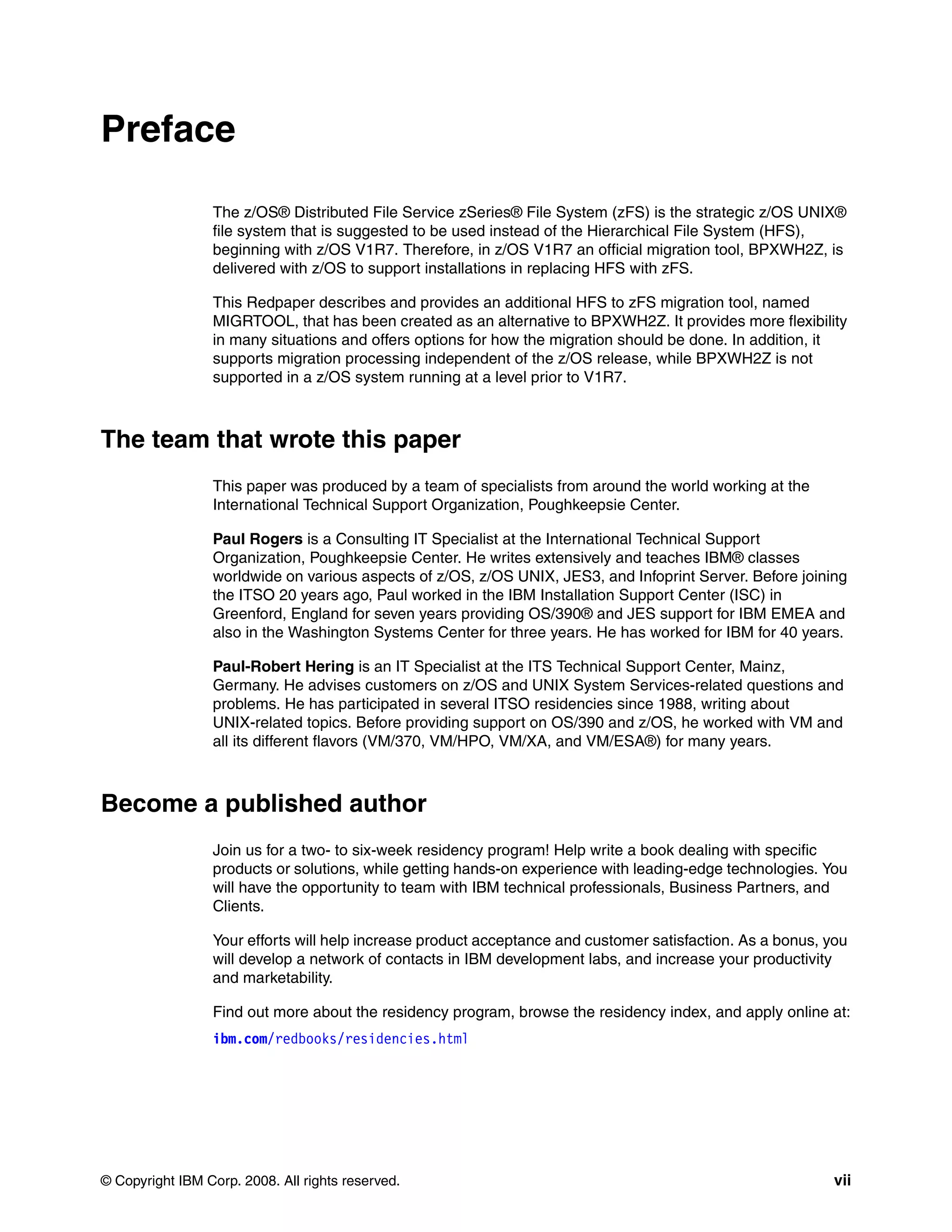 Preface

                 The z/OS® Distributed File Service zSeries® File System (zFS) is the strategic z/OS UNIX®
                 file system that is suggested to be used instead of the Hierarchical File System (HFS),
                 beginning with z/OS V1R7. Therefore, in z/OS V1R7 an official migration tool, BPXWH2Z, is
                 delivered with z/OS to support installations in replacing HFS with zFS.

                 This Redpaper describes and provides an additional HFS to zFS migration tool, named
                 MIGRTOOL, that has been created as an alternative to BPXWH2Z. It provides more flexibility
                 in many situations and offers options for how the migration should be done. In addition, it
                 supports migration processing independent of the z/OS release, while BPXWH2Z is not
                 supported in a z/OS system running at a level prior to V1R7.



The team that wrote this paper
                 This paper was produced by a team of specialists from around the world working at the
                 International Technical Support Organization, Poughkeepsie Center.

                 Paul Rogers is a Consulting IT Specialist at the International Technical Support
                 Organization, Poughkeepsie Center. He writes extensively and teaches IBM® classes
                 worldwide on various aspects of z/OS, z/OS UNIX, JES3, and Infoprint Server. Before joining
                 the ITSO 20 years ago, Paul worked in the IBM Installation Support Center (ISC) in
                 Greenford, England for seven years providing OS/390® and JES support for IBM EMEA and
                 also in the Washington Systems Center for three years. He has worked for IBM for 40 years.

                 Paul-Robert Hering is an IT Specialist at the ITS Technical Support Center, Mainz,
                 Germany. He advises customers on z/OS and UNIX System Services-related questions and
                 problems. He has participated in several ITSO residencies since 1988, writing about
                 UNIX-related topics. Before providing support on OS/390 and z/OS, he worked with VM and
                 all its different flavors (VM/370, VM/HPO, VM/XA, and VM/ESA®) for many years.



Become a published author
                 Join us for a two- to six-week residency program! Help write a book dealing with specific
                 products or solutions, while getting hands-on experience with leading-edge technologies. You
                 will have the opportunity to team with IBM technical professionals, Business Partners, and
                 Clients.

                 Your efforts will help increase product acceptance and customer satisfaction. As a bonus, you
                 will develop a network of contacts in IBM development labs, and increase your productivity
                 and marketability.

                 Find out more about the residency program, browse the residency index, and apply online at:
                 ibm.com/redbooks/residencies.html




© Copyright IBM Corp. 2008. All rights reserved.                                                            vii
 