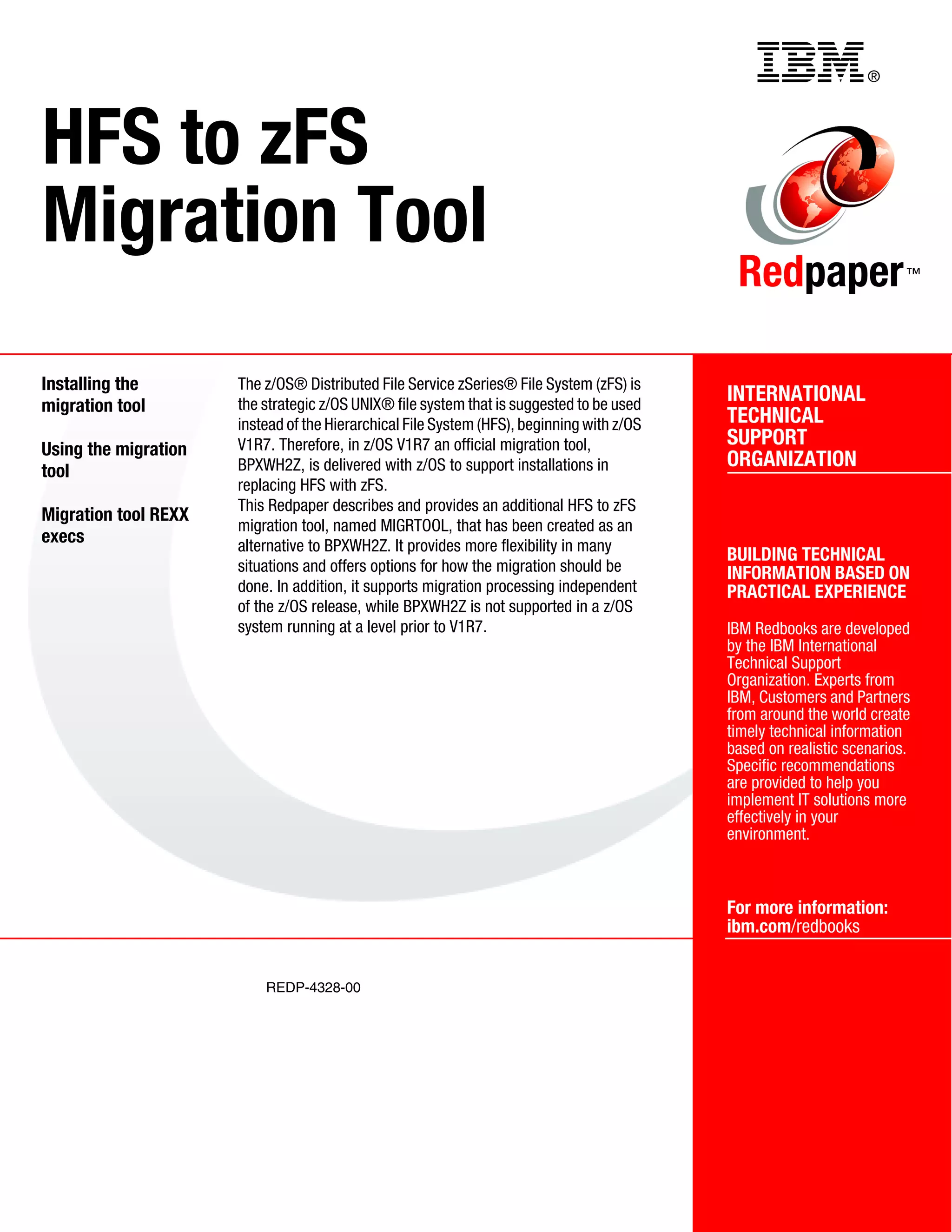 Back cover                                               ®




HFS to zFS
Migration Tool
                                                                                            Redpaper                   ™




Installing the        The z/OS® Distributed File Service zSeries® File System (zFS) is
                      the strategic z/OS UNIX® file system that is suggested to be used
                                                                                           INTERNATIONAL
migration tool
                      instead of the Hierarchical File System (HFS), beginning with z/OS   TECHNICAL
                      V1R7. Therefore, in z/OS V1R7 an official migration tool,            SUPPORT
Using the migration
                      BPXWH2Z, is delivered with z/OS to support installations in          ORGANIZATION
tool
                      replacing HFS with zFS.
                      This Redpaper describes and provides an additional HFS to zFS
Migration tool REXX
                      migration tool, named MIGRTOOL, that has been created as an
execs                 alternative to BPXWH2Z. It provides more flexibility in many
                                                                                           BUILDING TECHNICAL
                      situations and offers options for how the migration should be        INFORMATION BASED ON
                      done. In addition, it supports migration processing independent      PRACTICAL EXPERIENCE
                      of the z/OS release, while BPXWH2Z is not supported in a z/OS
                      system running at a level prior to V1R7.                             IBM Redbooks are developed
                                                                                           by the IBM International
                                                                                           Technical Support
                                                                                           Organization. Experts from
                                                                                           IBM, Customers and Partners
                                                                                           from around the world create
                                                                                           timely technical information
                                                                                           based on realistic scenarios.
                                                                                           Specific recommendations
                                                                                           are provided to help you
                                                                                           implement IT solutions more
                                                                                           effectively in your
                                                                                           environment.



                                                                                           For more information:
                                                                                           ibm.com/redbooks


                          REDP-4328-00
 