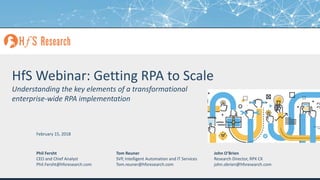 Proprietary │Page 1© 2018 HfS Research Ltd.
HfS Webinar: Getting RPA to Scale
Understanding the key elements of a transformational
enterprise-wide RPA implementation
Phil Fersht
CEO and Chief Analyst
Phil.Fersht@hfsresearch.com
Tom Reuner
SVP, Intelligent Automation and IT Services
Tom.reuner@hfsresearch.com
February 15, 2018
John O’Brien
Research Director, RPX CX
john.obrien@hfsresearch.com
 