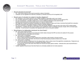 Concept Release: Tools and Technology


   Should colocation be banned?
       No: A ban would create an arms race for proximity in place of colocation
       Colocation can be regulated and made fair (it already is), whereas proximity can't be regulated at all!

   Should users of colocation be subject to liquidity obligations?
       No: colocation is not a scarce resource, and is widely available at reasonable costs to any investor
       No: it is highly capricious to single out colocation – the same argument could be made for any tool used by HFTs
       No: this is nonsensical – colocation matters just as much to statistical arbitrageurs, who serve the vital
        liquidity-enhancing function of ensuring fair prices, as it does to market-makers
       No: longer-term investors themselves increasingly use colocation directly, or make use of tools or services that benefit from colocation.
        Would the Commission also subject long-term investors to liquidity obligations?
       No: if the Commission is interested in imagining a world with liquidity obligations, they can look to the niche of OTC market-making
        (wholesaling), a rarefied club with only four players of any significance, which nonetheless executes virtually 100% of all retail equity
        order flow. Is this the level of competition that regulators wish to see on the public markets?

   Should latency be deliberately introduced into direct feeds?
       No: Such a ban would be harmful
           direct feeds are the only way to know where the market really is because the SIP's are slow and useless for this purpose
           Introducing latency would deter price formation
       No: Such a ban is unnecessary
           direct feeds are available to everybody
           there is nothing preventing buy-side investors from using these, either directly or through vendors
           if some choose to stay in the dark, that should not mean that everybody should be forced to be in the dark
       No: Such a ban is unworkable
           You still have to build a unified book from the delayed feeds, which is where most of the algorithmic complexity lies. People who can
            do this more efficiently will still have a competitive advantage in latency
           You would also have to slow down direct feeds from futures and equity options markets – otherwise their users would still have a
            speed advantage
       Instead, regulators should ensure that direct feeds are universally available and not overly expensive




Page 11
 