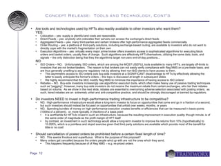 Concept Release: Tools and Technology, Cont'd

   Are tools and technologies used by HFTs also readily available to other investors who want them?
    YES:
     Colocation – yes: supply is plentiful and costs are reasonable.
     Direct Feeds – yes: anybody who colocates their servers can access the exchange's direct feeds
     Aggregated Feeds – yes: many third-parties and certain brokers offer high-performance aggregated feeds commercially
     Order Routing – yes: a plethora of third-party solutions, including exchange-based routing, are available to investors who do not want to
      directly cope with the market's fragmentation on their own
     Execution Algorithms – yes: virtually every major prime broker offers investors access to sophisticated algorithms for executing block
      orders and basket orders, usually free of charge. Such algorithms are effectively HFTs themselves, utilizing the same data, tools, and
      signals -- the only distinction being that they the algorithms target non-zero end-of-day positions...
    NO:
     ISO Orders – NO. Unfortunately, ISO orders, which are among the MOST USEFUL tools available to many HFTs, are largely off-limits to
      investors that are not broker/dealers. The reason is that brokers can not easily verify compliance with Reg NMS on a pre-trade basis, and
      are thus generally unwilling to assume regulatory risk by allowing their non-B/D clients to have access to them.
         This asymmetric access to ISO orders puts buy-side investors at a SIGNIFICANT disadvantage to HFTs by effectively allowing the
          latter to easily anticipate the former's orders – this topic is discussed at length in subsequent slides
         We highly recommend that the SEC modify Reg NMS to minimize the importance of having access to ISO orders!
     Rebates – NO. Buy-side investors increasingly use algorithmic execution tools, which often make heavy use of passive trading techniques
      such as “pegging”. However, many buy-side investors do not receive the maximum rebate from certain exchanges, who tier their rebates
      based on volume. As we show in the next slide, rebates are essential to overcoming adverse selection associated with posting orders; as
      such, tiered rebates are an extremely unfair and anti-competitive practice, and should be strongly discouraged or banned by regulators.

   Do investors NEED to invest in high-performance trading infrastructure to be competitive?
       NO. High-performance infrastructure would allow a long-term investor to focus on opportunities that come and go in a fraction of a second,
        but such investors should instead be focused on opportunities that unfold over weeks, months, or years
       NO. Spending bundles of money on high-performance execution creates benefits or efficiencies that can be measured in basis-points
        (100ths of a percent), or, more typically, in fractions of a basis point
           it is worthwhile for HFTs to invest in such an infrastructure, because the resulting improvement in execution quality, though minute, is of
            the same order of magnitude as the profit margin of HFT itself
           by contrast, an investment in such technology would allow a long-term investor to improve his returns from 10% (hypothetically) to
            10.005%, which is a pointless and stupid exercise given that third-party solutions are available which provide most of the benefit for
            little or no cost!

   Should cancellation of posted orders be prohibited before a certain fixed length of time?
       NO. This seems frivolous and superfluous. What is the purpose of this proposal?
       Many orders get cancelled because the orders people wind up with are not the ones which they send.
          This happens frequently because of of Reg NMS -- e.g. re-priced orders


Page 12
 