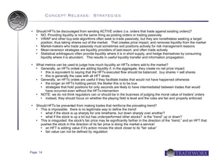 Concept Release: Strategies


   Should HFTs be discouraged from sending ACTIVE orders (i.e. orders that trade against existing orders)?
     NO. Providing liquidity is not the same thing as posting orders or trading passively
     VWAP and other buy-side algorithms often seek to trade passively, but they are nonetheless seeking a target
      position, thus taking shares out of the market. That creates price impact, and removes liquidity from the market
     Market-makers who trade passively must sometimes exit positions actively for risk management reasons
     Mean-reversion strategies are liquidity providers of last-resort, and often trade actively
     Statistical arbitrageurs often provide liquidity where it is in short supply, and hedge themselves by consuming
      liquidity where it is abundant. This results in useful liquidity transfer and information propagation.

   What metrics can be used to judge how much liquidity an HFTs orders add to the market?
     Generally, an HFTs orders are adding liquidity if, in the aggregate, they create no net price impact
        this is equivalent to saying that the HFTs executed flow should be balanced: buy shares = sell shares
        this is generally the case with all HFT strats
     Generally, an HFTs orders are useful if they facilitate trades that would not have happened otherwise
        the longer an HFTs holding period, the likelier this is to be true
        strategies that hold positions for only seconds are likely to have intermediated between trades that would
         have occurred even without the HFTs intervention
     NOTE: we do not think regulators can or should be in the business of judging the moral value of traders' orders
        instead, they should focus on whether the playing field is level and the rules are fair and properly enforced

   Should HFTs be prevented from making trades that reinforce the prevailing trend?
     This is impossible: there is no legitimate way to define the trend!
        what if the stock is up sharply for one timeframe, but down sharply over another?
        what if the stock is up a lot but has underperformed other stocks? is the “trend” up or down?
     This is misguided: the stock's fair price may lie significantly farther in the direction of the “trend,” and an HFT that
      pushes the stock in the direction of its fair price is doing the market a service!
        an HFT is adding value if it's action moves the stock closer to its “fair value”
        fair value can not be defined by regulation




Page 14
 