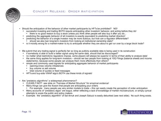 Concept Release: Order Anticipation



   Should the anticipation of the behavior of other market participants by HFTs be prohibited? NO!
      successful investing and trading BOTH require anticipating other investors' behavior, and acting before they do!
           there is no good reason to buy a stock unless you think other people will also buy it after you do...
      predicting the aggregate behavior of all investors is exactly equivalent to predicting market direction!
      predicting the behavior of a single investor may be more dubious, but how can a regulator differentiate?
           should we also ban long-term investors from looking at institutional ownership stats?
      is it morally wrong for a market-maker to try to anticipate whether they are about to get run over by a large block trade?


   We submit that any trading signal is perfectly fair so long as publicly available data is being used in its construction
      if somebody is able to build a better signal using the same data, should that be discouraged?
      no matter what restrictions regulators impose, some players will always be superior in terms of their ability to analyze data!
      the same thing applies for long-term investors – should we ban people from looking at 10Q Filings (balance sheets and income
       statements), because some people can analyze them more effectively than others?
      simple and commonly used signals for anticipating aggregate behavior of market participants:
          opening-cross volume imbalances
          buy volume vs sell volume
          total volume of quotes or feed messages
      HFTs and buy-side VWAP algo's BOTH use these kinds of signals!


   Are “predatory algorithms” a widespread phenomenon?
       CLEARLY NOT! see slide on “Fairness of Market Structure” for empirical evidence!
       Many things can give the illusion that people are anticipating your orders
           For example: many people use very similar models to trade – this can easily create the perception of order anticipation
       Many accounts of “predatory algos” are bogus, either reflecting a lack of knowledge of market microstructure, or simply cynical
        attempts to scare the public and policy makers
       Example: the “predatory algorithm” of Sal Arnuk and Joseph Saluzzi is easily debunked (see next slide). No such thing exists.




    Page 15
 