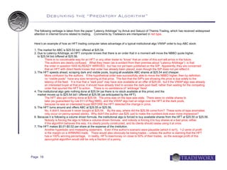 Debunking the “Predatory Algorithm”

 The following verbiage is taken from the paper “Latency Arbitrage” by Arnuk and Saluzzi of Themis Trading, which has received widespread
 attention in internet forums related to trading. Comments by Tradeworx are interspersed in red type.


 Here’s an example of how an HFT trading computer takes advantage of a typical institutional algo VWAP order to buy ABC stock:

 1. The market for ABC is $25.53 bid / offered at $25.54.
 2. Due to Latency Arbitrage, an HFT computer knows that there is an order that in a moment will move the NBBO quote higher,
    to $25.54 bid /offered at $25.56.
          There is no conceivable way for an HFT or any other trader to “know” that an order of this sort will arrive in the future.
          The authors are clearly confused. What they mean (as is evident from their premise about “Latency Arbitrage”) is that
          the order in question HAS ALREADY ARRIVED, but has not yet been published on the SIP. Apparently, they are concerned
          that an HFT with direct feeds knows that order has already been placed, even though the SIP does not yet reflect it.
 3. The HFT speeds ahead, scraping dark and visible pools, buying all available ABC shares at $25.54 and cheaper.
          More confusion by the authors. If the hypothetical order was successfully able to move the NBBO higher, then by definition,
          no “visible pools” have any size remaining at that price. The fact that the SIP's are showing the price is due solely to the
          latency of the feed. It is true that a “dark pool” may have size available at an offer of $25.54, but if the VWAP algo was already
          an interested buyer at that price, it should have already tried to access the dark pool itself, rather than waiting for the competing
          order that spurred the HFT to action. There is no semblance of “arbitrage” here!
 4. The institutional algo gets nothing done at $25.54 (as there is no stock available at this price) and the
    market moves up to $25.54 bid / offered at $25.56 (as anticipated by the HFT).
          The HFT also got nothing done at $25.54. The price was on the tape was stale. There were no visible shares to
          take (as guaranteed by rule 611 of Reg NMS), and the VWAP algo had an edge over the HFT at the dark pools,
          because he was an interested buyer BEFORE the HFT detected the change in price.
 5. The HFT turns around and offers ABC at $25.55 or $25.56.
          No, it didn't, because it never bought at $25.54. By the way, where did the $25.56 come from? These sorts of tape anomalies
          only occur on penny-spread stocks. Why didn't the author use $29, just to make the numbers look even more impressive?
 6. Because it is following a volume driven formula, the institutional algo is forced to buy available shares from the HFT at $25.55 or $25.56.
          Nobody is forcing the algo to follow a volume-driven formula, and nobody is forcing it to buy shares at a bad price, either.
          If the algorithm behaves this way, it is clearly poorly constructed, and its clients should cease using it at once.
 7. The HFT makes $0.01-$0.02 per share at the expense of the institution.
          Another hyperbolic and misleading statement. Even if the author's scenario were plausible (which it isn't), 1-2 cents of profit
          is the margin on a WINNING trade. There would also obviously be losing trades – unless the author is claiming that the HFT
          has a 100% winning percentage. In reality, HFTs lose money on close to 50% of their trades, so the average profit of this
          apocryphal algorithm would still be only a fraction of a penny.




Page 16
 