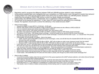 Order Anticipation As Regulatory Arbitrage

    Regulators need to recognize the difference between FAIR and UNFAIR practices related to order anticipation
    Using publicly-available data more intelligently than your competitors is a FAIR practice, even if the goal is to predict their behavior!
    Jumping ahead of an order that was placed earlier at the same price by another trader is an UNFAIR practice, because it
     undermines the principle of PRICE-TIME priority on which our equity markets are premised
    Unfortunately, this UNFAIR practice is widespread, due to a deficiency in Rule 611 of Regulation NMS
    HFTs should not be blamed for exploiting it – in fact, many HFTs who exploit this deficiency do so unwittingly
    Instead, the regulators should work to correct this deficiency in the market structure ASAP !

    Here is how it works:
        Suppose the NBBO of stock WXYZ is 19.99 (bid) – 20.00 (ask)
        Assume 1000 shares of WXYZ are offered on INET at $20.00 and 1000 shares are also offered on ARCA at $20.00
        I am an investment advisor who wishes to buy 3000 shares of WXYZ
        I decide to send a bid for 1500 shares at $20.00 to ARCA, and 1500 shares to INET
        My orders cross against the posted offers at INET and ARCA, resulting in trades of 1000 shares at each exchange
        The balance of my orders – 500 shares at each exchange -- should be posted as the new bid of $20.00 at each exchange.
        Because my order was the first bid of $20.00 to arrive at both exchanges, it should be the first order to post – i.e. it should have “time priority”
         over all other orders at the same price.
        Unfortunately, this will typically not happen. Here is the reason:
             UQDF, the SIP used for Reg-NMS compliance by both exchanges, is slow, and will still show the obsolete $20.00 offer that my order
              removed from both exchanges
             Because UQDF is still showing a $20.00 offer at ARCA, INET will not allow my order to post, because it would “lock the market”
             Because UQDF is still showing a $20.00 offer at INET, ARCA will not allow my order to post either, for the same reason
        In the mean time, any HFT with direct feeds to both exchanges will notice that the offer is gone, but is still displayed on UQDF. Many such
         HFTs will rush to form the new $20.00 bid, and will circumvent the Order Protection Rule by sending ISO orders.
        I can not use an ISO order because I am not a broker/dealer. Most executing brokers do not allow their non-broker/dealer customers to
         utilize ISO orders, because compliance with Reg-NMS can not easily be verified on a pre-trade basis.
        INET's policy will be to post my order immediately, but to make it a “hidden order” so that it does not lock the market.
        ARCA's policy will be to do the same thing, but make my order visible after the SIP has updated to show the real price.
        In both cases, I will be BEHIND the HFTs who sent ISO orders in priority, even though my order arrived at both exchanges first !

    Here is why it matters:
        In a price-time priority market, orders that are at the front of the queue experience the LEAST adverse selection, and orders that are the back
         of the queue receive the MOST adverse selection.
        This is obvious, because if you are the last one to buy on the bid, that means the bid is about to become the new offer --
         Conversely, if many people are behind you on the bid, that means the bid is likely to hold after you trade
        Empirically there is a 1.7 cps difference in profitability for a posted share that is first in line vs one which is last in line
        This results in tens of millions of dollars (conservatively) of extra trading costs for investors (and profits for HFTs)


    Page 17
 