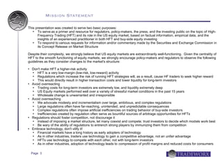 Mission Statement

This presentation was created to serve two basic purposes:
     To serve as a primer and resource for regulators, policy-makers, the press, and the investing public on the topic of High-
      Frequency Trading (HFT) and its role in the US equity market, based on factual information, empirical data, and the
      insights of an experienced practitioner in both HFT and buy-side equity investing
     To respond to various requests for information and/or commentary made by the Securities and Exchange Commission in
      its Concept Release on Market Structure

Despite their complexity, we strongly believe that US equity markets are extraordinarily well-functioning. Given the centrality of
HFT to the smooth functioning of equity markets, we strongly encourage policy-makers and regulators to observe the following
guidelines as they consider changes to the market's structure:

   Don't make HFT a higher-risk activity
      HFT is a very low-margin (low-risk, low-reward) activity
      Regulations which increase the risk of running HFT strategies will, as a result, cause HF traders to seek higher reward
      This would directly result in higher transaction costs and lower liquidity for long-term investors
   Avoid overreacting
      Trading costs for long-term investors are extremely low, and liquidity extremely deep
      US Equity markets performed well over a variety of stressful market conditions in the past 15 years
      Wholesale change is unwarranted and irresponsible
   Avoid overreaching
      We advocate modesty and incrementalism over large, ambitious, and complex regulations
      Large regulations often have far-reaching, unintended, and unpredictable consequences
      Complex regulations often impose artificial inefficiencies on trading behavior of buy-side investors
      Inefficiencies created by regulation often serve as bountiful sources of arbitrage opportunities for HFTs
   Regulations should foster competition, not discourage it
      Instead of imposing a market structure, let many coexist and compete; trust investors to decide which models work best
      Be wary of the ability of regulations to entrench strong players by immunizing them from competition
   Embrace technology, don't vilify it!
      Financial markets have a long history as early adopters of technology
      As in other industries, traders use technology to gain a competitive advantage, not an unfair advantage
      HFTs use technology to compete with each other, not with long-term investors
      As in other industries, adoption of technology leads to compression of profit margins and reduced costs for consumers

    Page 3
 