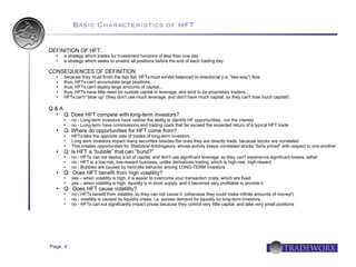 Basic Characteristics of HFT


DEFINITION OF HFT:
     a strategy which trades for investment horizons of less than one day
     a strategy which seeks to unwind all positions before the end of each trading day

CONSEQUENCES OF DEFINITION
     because they must finish the day flat, HFTs must exhibit balanced bi-directional (i.e. “two-way”) flow
     thus, HFTs can't accumulate large positions...
     thus, HFTs can't deploy large amounts of capital...
     thus, HFTs have little need for outside capital or leverage, and tend to be proprietary traders...
     HFTs can't “blow up” (they don't use much leverage, and don't have much capital, so they can't lose much capital!)

Q&A
     Q: Does HFT compete with long-term investors?
         no - Long-term investors have neither the ability to identify HF opportunities, nor the interest
         no - Long-term have commissions and trading costs that far exceed the expected return of a typical HFT trade
     Q: Where do opportunities for HFT come from?
         HFTs take the opposite side of trades of long-term investors
         Long term investors impact many securities besides the ones they are directly trade, because stocks are correlated
         This creates opportunities for Statistical Arbitrageurs, whose activity keeps correlated stocks “fairly priced” with respect to one another
     Q: Is HFT a “bubble” that can “burst?”
         no - HFTs can not deploy a lot of capital, and don't use significant leverage, so they can't experience significant losses, either
         no - HFT is a low-risk, low-reward business, unlike derivatives trading, which is high-risk, high-reward
         no - Bubbles are caused by herd-like behavior among LONG-TERM investors
     Q: Does HFT benefit from high volatility?
         yes – when volatility is high, it is easier to overcome your transaction costs, which are fixed
         yes – when volatility is high, liquidity is in short supply, and it becomes very profitable to provide it
     Q: Does HFT cause volatility?
         no - HFTs benefit from volatility, so they can not cause it (otherwise they could make infinite amounts of money!)
         no - volatility is caused by liquidity crises; i.e. excess demand for liquidity by long-term investors
         no - HFTs can not significantly impact prices because they control very little capital, and take very small positions




Page 4
 