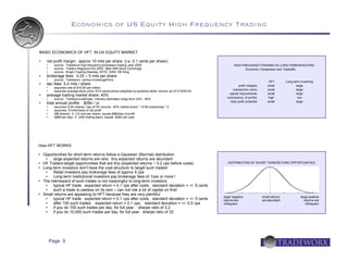 Economics of US Equity High Frequency Trading


BASIC ECONOMICS OF HFT IN US EQUITY MARKET

     net profit margin: approx 10 mils per share (i.e. 0.1 cents per share)
          source: Tradeworx high-frequency proprietary trading, year 2009                                                HIGH FREQUENCY TRADING VS LONG-TERM INVESTING
          source: Traders Magazine Oct 2005 Q&A With Dave Cummings                                                              Economic Comparison and Tradeoffs
          source: Knight Trading (Nasdaq: NITE) 2009 10K filing
     brokerage fees: 0.25 – 5 mils per share
          source: Tradeworx, various brokerage firms
                                                                                                                                                     HFT         Long-term Inves ting
     sec fees: 5.4 mils / share                                                                                               profit margins       small               large
          assumes rate of $16.90 per million
                                                                                                                          transac tion cos ts       small               large
          assumes average stock price: 63.8 (stock prices weighted by quarterly dollar volume, as of 3/19/2010)
                                                                                                                       capital requirements         small               large
     average trading market share: 40%
          source: Tradeworx estimate; industry estimates range from 30% - 60%                                       cons ist ency of profits       high                 low
                                                                                                                        total profit potential      small               large
     total annual profits: $2Bn / yr
          assumes: 8 Bn shares / day of HF volume: 40% market share * 10 Bn shares/day * 2
          assumes 10 mils/share of net profit
          (8B shares) X (10 mils per share) equals $8M/day of profit
          ($8M per day) X (250 trading days) equals $2Bn per year




How HFT WORKS

   Opportunities for short-term returns follow a Gaussian (Normal) distribution
         large expected returns are rare; tiny expected returns are abundant
   HF Traders target opportunities that are tiny (expected returns ~ 0.2 cps before costs)                           DISTRIBUTION OF SHORT-TERM RETURN OPPORTUNITIES
   Long-term investors don't have the cost-structure to target such trades!
         Retail investors pay brokerage fees of approx 5 cps
         Long-term institutional investors pay brokerage fees of 1cps or more !
   The risk/reward of such trades is not meaningful to long-term investors
         typical HF trade: expected return = 0.1 cps after costs, standard deviation = +/- 5 cents
         such a trade is useless on its own – can not risk a lot of capital on this!
   Small returns are appealing to HFT because they are very plentiful:
                                                                                                                   large negative                small returns             large positive
         typical HF trade: expected return = 0.1 cps after costs, standard deviation = +/- 5 cents                returns are                   are abundant                 returns are
         after 100 such trades: expected return = 0.1 cps; standard deviation = +/- 0.5 cps                       infrequent                                                  infrequent
         if you do 100 such trades per day, for full year: sharpe ratio of 3.2
         if you do 10,000 such trades per day, for full year: sharpe ratio of 32




          Page 5
 