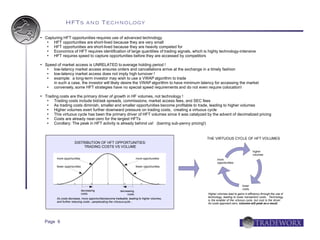 HFTs and Technology
   Capturing HFT opportunities requires use of advanced technology
       HFT opportunities are short-lived because they are very small
       HFT opportunities are short-lived because they are heavily competed for
       Economics of HFT requires identification of large quantities of trading signals, which is highly technology-intensive
       HFT requires speed to capture opportunities before they are accessed by competitors

   Speed of market access is UNRELATED to average holding period !
       low-latency market access ensures orders and cancellations arrive at the exchange in a timely fashion
       low-latency market access does not imply high turnover !
       example: a long-term investor may wish to use a VWAP algorithm to trade
        in such a case, the investor will likely desire the VWAP algorithm to have minimum latency for accessing the market
       conversely, some HFT strategies have no special speed requirements and do not even require colocation!

   Trading costs are the primary driver of growth in HF volumes, not technology !
        Trading costs include bid/ask spreads, commissions, market access fees, and SEC fees
        As trading costs diminish, smaller and smaller opportunities become profitable to trade, leading to higher volumes
        Higher volumes exert further downward pressure on trading costs, creating a virtuous cycle
        This virtuous cycle has been the primary driver of HFT volumes since it was catalyzed by the advent of decimalized pricing
        Costs are already near-zero for the largest HFTs
        Corollary: The peak in HFT activity is already behind us! (barring sub-penny pricing!)


                                                                                                 THE VIRTUOUS CYCLE OF HFT VOLUMES
                        DISTRIBUTION OF HFT OPPORTUNITIES:
                             TRADING COSTS VS VOLUME
                                                                                                                                     higher
                                                                                                                                     volumes
          more opportunities                                            more opportunities              more
                                                                                                        opportunities
          fewer opportunities                                           fewer opportunities




                                                                                                                            lower
                                                                                                                            costs
                                decreasing                 decreasing
                                costs                           costs                            Higher volumes lead to gains in efficiency through the use of
                                                                                                 technology, leading to lower transaction costs. Technology
          As costs decrease, more opportunities become tradeable, leading to higher volumes,
                                                                                                 is the enabler of the virtuous cycle, but cost is the driver.
          and further reducing costs – perpetuating the virtuous cycle...
                                                                                                 As costs approach zero, volumes will peak as a result.




    Page 6
 