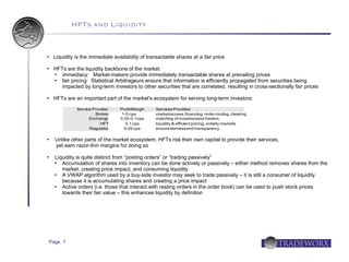 HFTs and Liquidity


   Liquidity is the immediate availability of transactable shares at a fair price

   HFTs are the liquidity backbone of the market
      immediacy: Market-makers provide immediately transactable shares at prevailing prices
      fair pricing: Statistical Arbitrageurs ensure that information is efficiently propagated from securities being
       impacted by long-term investors to other securities that are correlated, resulting in cross-sectionally fair prices

   HFTs are an important part of the market's ecosystem for serving long-term investors:
              Service Provider    Profit Margin   Services Provided
                       Broker      1-5 cps        market access,financing, order routing, clearing
                    Exchang  e    0.02-0.1 cps    matching of investorsand traders
                         HFT         0.1 cps      liquidity & efficient pricing, orderly markets
                    Regulator       0.05 cps      ensure fairness and transpare     ncy

   Unlike other parts of the market ecosystem, HFTs risk their own capital to provide their services,
    yet earn razor-thin margins for doing so

   Liquidity is quite distinct from “posting orders” or “trading passively”
      Accumulation of shares into inventory can be done actively or passively – either method removes shares from the
       market, creating price impact, and consuming liquidity
      A VWAP algorithm used by a buy-side investor may seek to trade passively – it is still a consumer of liquidity
       because it is accumulating shares and creating a price impact
      Active orders (i.e. those that interact with resting orders in the order book) can be used to push stock prices
       towards their fair value – this enhances liquidity by definition




Page 7
 