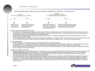 MARKET-MAKING

         Market-making opportunities arise because long-term investors desire immediacy when making trades – see scenarios below:
                                                                                                   SCENARIO 2:
                    SCENARIO 1:                                                       Investors #1 and #3 traded immediately,
Investor #1 had to wait one hour to find a counterparty                        but market-maker stayed short 1000 shares for 2 hours


   T1 = 10am                           T2 = 11am                              T1 = 10am                                     T3 = 12pm




Investor #1 arrives,         Investor #2 arrives, wishing to sell    Investor #1 arrives, wishing to buy    Investor #3 arrives, wishing to sell 1000 shares of
wishing to buy 1000          1000 shares of XYZ at a price of        1000 shares of XYZ at a price of       XYZ at a price of $49.99 or higher. Market-maker
shares of XYZ at a           $50.00 or higher, triggering a          $50.00 or lower. He is immediately     buys these shares from investor #3 instantly, and
price of $50.00 or lower     trade with Investor #1                  filled by a market-maker, who goes     uses the shares to cover his short position
                                                                     short 1000 shares at $50.00


MARKET-MAKING AND ADVERSE SELECTION
  In Scenario 2, the market-maker added value by providing Investor #1 with an immediate execution on his trade, and willingly carrying a short position to do so
  During that time, the market-maker was exposed to the possibility of adverse price movements of XYZ – for example, the price of XYZ could have increased
   while the market-maker was short, generating a loss for the market-maker
  In this example, the market-maker was able to earn the bid-ask spread of $0.01 on the trade as compensation for taking the risk of holding XYZ for 2 hours.
   However, this is not usually the case!
  In fact, the market-maker is very likely to be exposed to adverse price movements. For instance, if many investors are seeking to buy, the market will tend to go
   up, but market-makers will tend to be short, since they have taken the other side of the investors' trades. This is known as adverse selection.

THE BID-ASK SPREAD
  The bid-ask spread is used by market-makers to partly compensate for the risk of adverse selection.
  For thinly-traded stocks, a market-maker can expect to hold inventory for a significant period of time, resulting in greater risk. Volatile stocks also increase the
   market-maker's risk. To compensate for higher risk, the market-maker will demand higher reward, which results in higher bid-asked spreads.
  For actively-traded stocks, a market-maker does not need to hold inventory for a significant period of time, and therefore requires less compensation for taking
   less risk, resulting in narrow bid-ask spreads.

REBATES AND REBATE CAPTURE
  Most liquid stocks trade at 1-cent bid-ask spreads, but in most cases, 1 cent is not a large enough spread to defray the cost of adverse selection (see slide: The
   Fairness of Market Structure for empirical evidence). As a result, exchanges offer further inducement for traders to post orders in the form of “rebates.”
  For stocks that are extremely liquid, some market-makers may be willing to buy and sell at the same price; assuming they are able to hold positions for
   extremely short periods, there is minimal risk of adverse price movements.
  Such market-makers are said to be operating rebate-capture strategies because their only compensation is the rebate offered by exchanges for posting orders.
  In cases where a rebate-capture strategy successfully buys and sells at the same price (thus earning 2 rebates), no real liquidity was added to the market.
   For instance, if T1 and T2 were very close in time in Scenario 1, then there is no need for both investors to have their trades intermediated as in Scenario 2.
  However, in the aggregate, rebate-capture strategies still add value to the market because they do not succeed in rapidly buying and selling at the same price
   100% of the time...



      Page 8
 