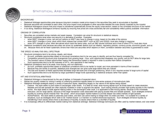 Statistical Arbitrage

BACKGROUND
  Statistical Arbitrage opportunities arise because long-term investors create price impact in the securities they seek to accumulate or liquidate
  Because securities are correlated to each other, this price impact must propagate to other securities besides the ones directly impacted by the investor
  Statistical Arbitrageurs ensure that price impact is transferred systematically across the equity cross-section, based on the correlated structure of the market
  In so doing, Statistical Arbitrageurs enhance liquidity by ensuring that prices are cross-sectionally fair and consistently reflect publicly available information

ORIGINS OF CORRELATION
    Securities are correlated across markets and asset classes. Correlation can arise for structural or statistical reasons
    Structural correlations arise when one security is a derivative of another. Examples:
        when MSFT changes in price, call and put options on MSFT also have to change in price, based on the delta of the options
        when MSFT changes in price, stock which track indexes that contain MSFT, such as SPY and QQQQ, must also change in response
        when SPY changes in price, other derivatives which track the same index, such as S&P futures contracts and a host of other ETF's, must also move
    Statistical correlations arise because securities are driven by systematic factors such as inflation, regulatory policies, currency prices, economic growth, and so
     on. Because there are far fewer systematic drivers than there are securities which depend on them, correlation between securities is guaranteed to exist!

THE SPEED VS ANALYSIS SKILL SPECTRUM
  Structural correlations tend to be strong, steady, and robust.
      As such, profitable opportunities based on structural correlations tend to be very easy to identify, and are thus heavily competed for.
      Competition prevents structural price divergences from growing large – thus, such opportunities disappear very quickly, and do NOT allow for large bets
      The transient nature of these opportunities means that tremendous speed is required in order to access them before competitors
      Such opportunities tend to be the mainstay of HFTs, who specialize in fast trading
  Statistical correlations tend to be weak, time-varying, and non-stationary
      As such, profitable opportunities based on statistical correlations tend to be harder to model, and more persistent in terms of their duration
      Because they are harder to quantify, statistical price divergences can grow quite large before they are noticed
      The size and duration of these opportunities facilitates large bet-sizes and overnight positioning, which in turn requires access to large sums of capital
      Such opportunities tend to be favored by large quantitative hedge funds specializing in statistical analysis rather than speed

HFT AND STATISTICAL ARBITRAGE
  Statistical Arbitrage is characterized by the use of alphas, or forecasts of expected return
  Alphas are usually created by mixing a variety of underlying predictive signals based on time-series analysis of microstructure data
  Statistical Arbitrage strategies deploy a variety of execution styles, depending largely on the nature of the alphas being utilized
        Passive: this style seeks to post orders to exchanges' order books. It is ideal for small, slow-moving alphas such as those based on mean-reversion.
         Rebates and bid-ask spreads are often explicitly modelled in order to augment the alphas. Such trading directly provides high-quality liquidity to the markets.
        Active: this style seeks to trade against resting orders in the exchange's order book. It is applicable to fast-moving alphas, because of the immediate
         execution, and for large alphas, because of the large transaction costs associated with paying access fees and bid/ask spreads. Such strategies enhance
         liquidity by pushing stocks towards their “fair prices”, which encourages market-makers to provide deeper two-sided markets at tight spreads.
        Active/Passive: this style seeks to passively post orders, and then use active trading to hedge when its orders are filled. It is suitable for a variety of
         situations, such as strategies which seek to be “market-neutral” (i.e maintain no market-directional exposure). Such strategies enhance liquidity by
         transferring it from stocks where there is abundance of liquidity, to stocks where there is a shortfall of liquidity.
  It is increasingly difficult to differentiate market-making from statistical arbitrage. Statistical Arbitrage techniques are often used by market-makers, and vice-versa!




    Page 9
 