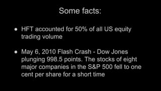 Some facts:
● HFT accounted for 50% of all US equity
trading volume
● May 6, 2010 Flash Crash - Dow Jones
plunging 998.5 points. The stocks of eight
major companies in the S&P 500 fell to one
cent per share for a short time
 