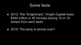 Some facts:
● 2012: The “Knightmare”: Knight Capital loses
$440 million in 45 minutes (losing 10 or 15
dollars from each deal).
● 2015: The party is almost over?
 
