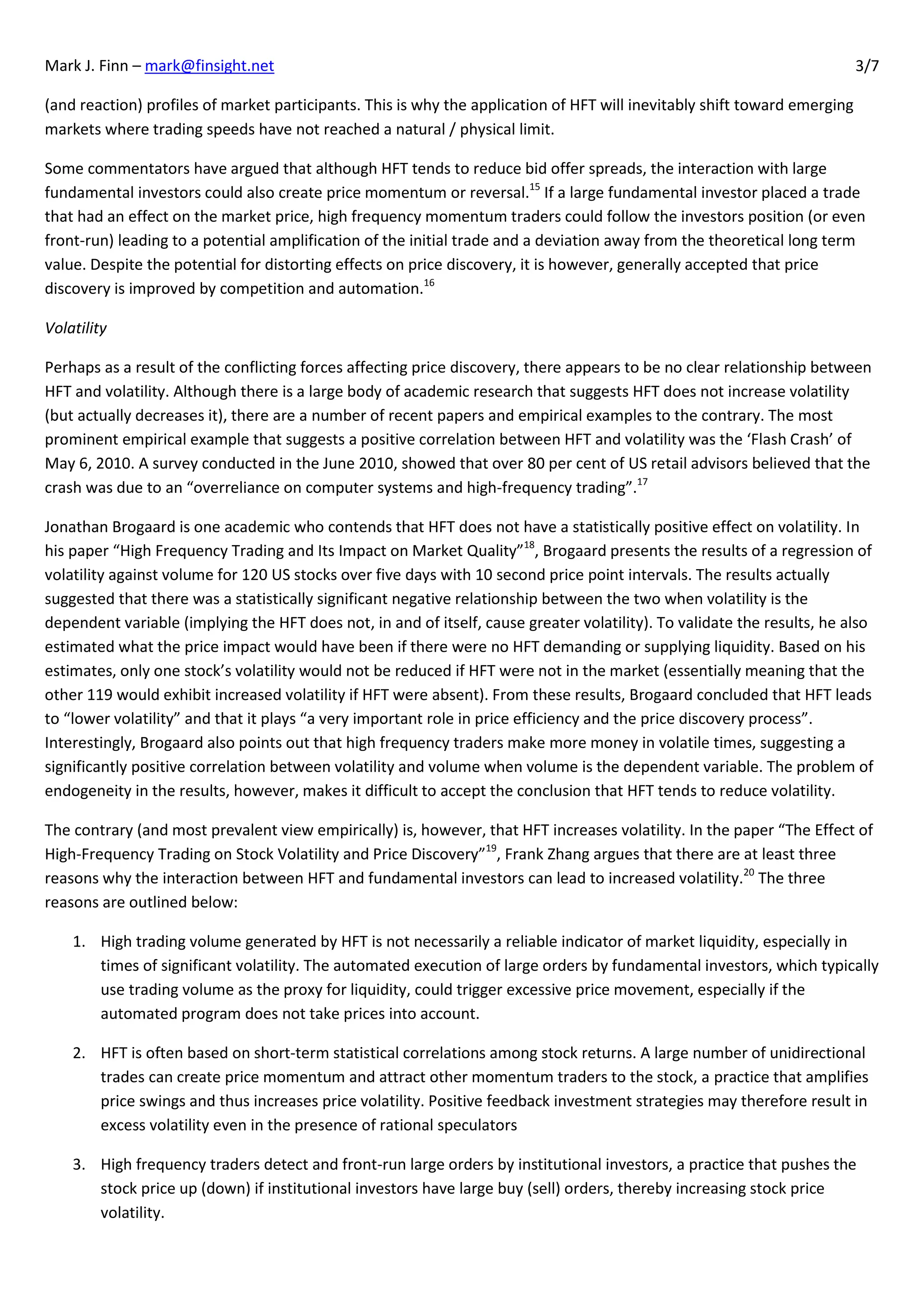 Mark J. Finn – mark@finsight.net                                                                                           3/7

(and reaction) profiles of market participants. This is why the application of HFT will inevitably shift toward emerging
markets where trading speeds have not reached a natural / physical limit.

Some commentators have argued that although HFT tends to reduce bid offer spreads, the interaction with large
fundamental investors could also create price momentum or reversal.15 If a large fundamental investor placed a trade
that had an effect on the market price, high frequency momentum traders could follow the investors position (or even
front-run) leading to a potential amplification of the initial trade and a deviation away from the theoretical long term
value. Despite the potential for distorting effects on price discovery, it is however, generally accepted that price
discovery is improved by competition and automation.16

Volatility

Perhaps as a result of the conflicting forces affecting price discovery, there appears to be no clear relationship between
HFT and volatility. Although there is a large body of academic research that suggests HFT does not increase volatility
(but actually decreases it), there are a number of recent papers and empirical examples to the contrary. The most
prominent empirical example that suggests a positive correlation between HFT and volatility was the ‘Flash Crash’ of
May 6, 2010. A survey conducted in the June 2010, showed that over 80 per cent of US retail advisors believed that the
crash was due to an “overreliance on computer systems and high-frequency trading”.17

Jonathan Brogaard is one academic who contends that HFT does not have a statistically positive effect on volatility. In
his paper “High Frequency Trading and Its Impact on Market Quality”18, Brogaard presents the results of a regression of
volatility against volume for 120 US stocks over five days with 10 second price point intervals. The results actually
suggested that there was a statistically significant negative relationship between the two when volatility is the
dependent variable (implying the HFT does not, in and of itself, cause greater volatility). To validate the results, he also
estimated what the price impact would have been if there were no HFT demanding or supplying liquidity. Based on his
estimates, only one stock’s volatility would not be reduced if HFT were not in the market (essentially meaning that the
other 119 would exhibit increased volatility if HFT were absent). From these results, Brogaard concluded that HFT leads
to “lower volatility” and that it plays “a very important role in price efficiency and the price discovery process”.
Interestingly, Brogaard also points out that high frequency traders make more money in volatile times, suggesting a
significantly positive correlation between volatility and volume when volume is the dependent variable. The problem of
endogeneity in the results, however, makes it difficult to accept the conclusion that HFT tends to reduce volatility.

The contrary (and most prevalent view empirically) is, however, that HFT increases volatility. In the paper “The Effect of
High-Frequency Trading on Stock Volatility and Price Discovery”19, Frank Zhang argues that there are at least three
reasons why the interaction between HFT and fundamental investors can lead to increased volatility.20 The three
reasons are outlined below:

    1. High trading volume generated by HFT is not necessarily a reliable indicator of market liquidity, especially in
       times of significant volatility. The automated execution of large orders by fundamental investors, which typically
       use trading volume as the proxy for liquidity, could trigger excessive price movement, especially if the
       automated program does not take prices into account.

    2. HFT is often based on short-term statistical correlations among stock returns. A large number of unidirectional
       trades can create price momentum and attract other momentum traders to the stock, a practice that amplifies
       price swings and thus increases price volatility. Positive feedback investment strategies may therefore result in
       excess volatility even in the presence of rational speculators

    3. High frequency traders detect and front-run large orders by institutional investors, a practice that pushes the
       stock price up (down) if institutional investors have large buy (sell) orders, thereby increasing stock price
       volatility.
 