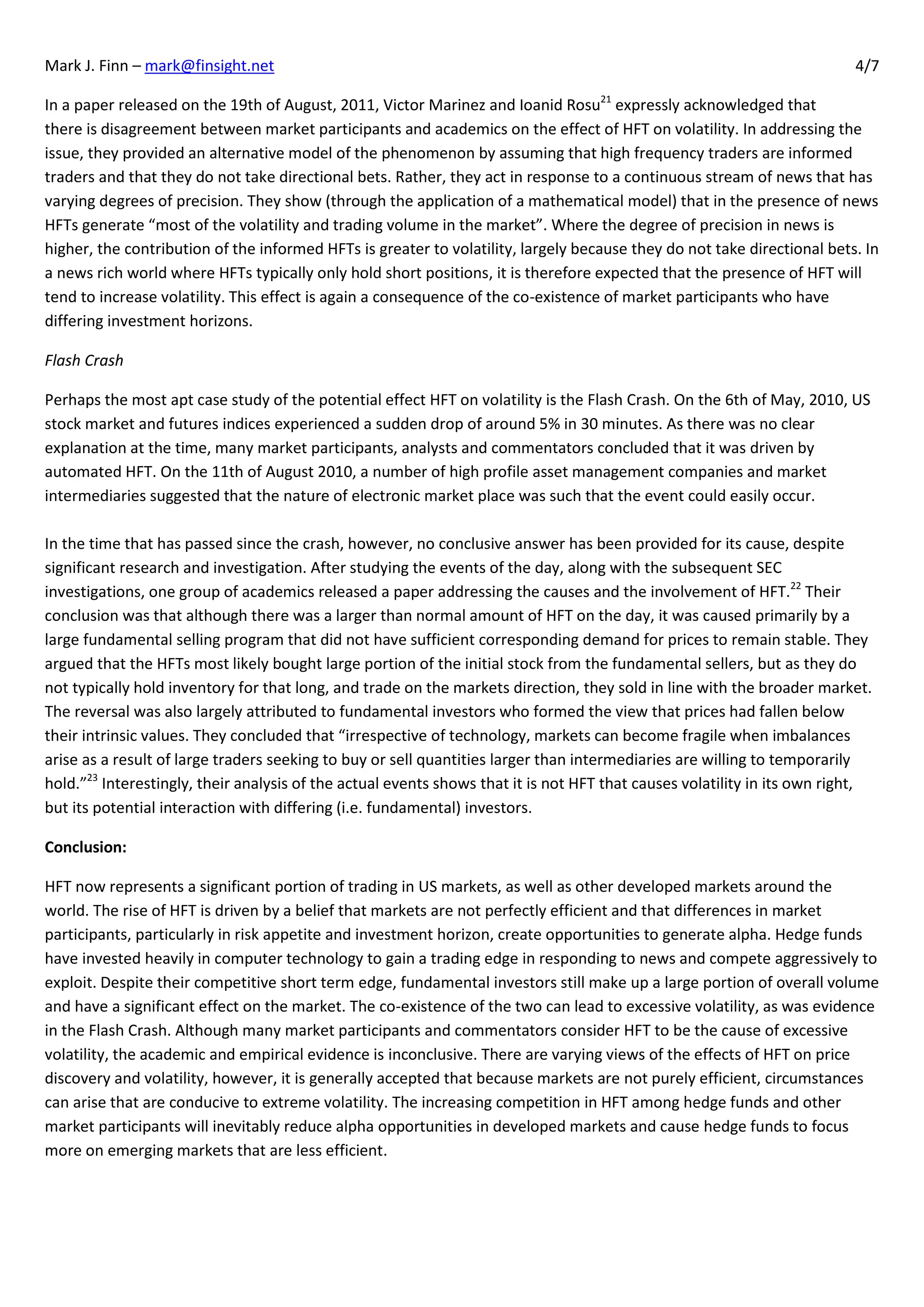 Mark J. Finn – mark@finsight.net                                                                                          4/7

In a paper released on the 19th of August, 2011, Victor Marinez and Ioanid Rosu21 expressly acknowledged that
there is disagreement between market participants and academics on the effect of HFT on volatility. In addressing the
issue, they provided an alternative model of the phenomenon by assuming that high frequency traders are informed
traders and that they do not take directional bets. Rather, they act in response to a continuous stream of news that has
varying degrees of precision. They show (through the application of a mathematical model) that in the presence of news
HFTs generate “most of the volatility and trading volume in the market”. Where the degree of precision in news is
higher, the contribution of the informed HFTs is greater to volatility, largely because they do not take directional bets. In
a news rich world where HFTs typically only hold short positions, it is therefore expected that the presence of HFT will
tend to increase volatility. This effect is again a consequence of the co-existence of market participants who have
differing investment horizons.

Flash Crash

Perhaps the most apt case study of the potential effect HFT on volatility is the Flash Crash. On the 6th of May, 2010, US
stock market and futures indices experienced a sudden drop of around 5% in 30 minutes. As there was no clear
explanation at the time, many market participants, analysts and commentators concluded that it was driven by
automated HFT. On the 11th of August 2010, a number of high profile asset management companies and market
intermediaries suggested that the nature of electronic market place was such that the event could easily occur.

In the time that has passed since the crash, however, no conclusive answer has been provided for its cause, despite
significant research and investigation. After studying the events of the day, along with the subsequent SEC
investigations, one group of academics released a paper addressing the causes and the involvement of HFT.22 Their
conclusion was that although there was a larger than normal amount of HFT on the day, it was caused primarily by a
large fundamental selling program that did not have sufficient corresponding demand for prices to remain stable. They
argued that the HFTs most likely bought large portion of the initial stock from the fundamental sellers, but as they do
not typically hold inventory for that long, and trade on the markets direction, they sold in line with the broader market.
The reversal was also largely attributed to fundamental investors who formed the view that prices had fallen below
their intrinsic values. They concluded that “irrespective of technology, markets can become fragile when imbalances
arise as a result of large traders seeking to buy or sell quantities larger than intermediaries are willing to temporarily
hold.”23 Interestingly, their analysis of the actual events shows that it is not HFT that causes volatility in its own right,
but its potential interaction with differing (i.e. fundamental) investors.

Conclusion:

HFT now represents a significant portion of trading in US markets, as well as other developed markets around the
world. The rise of HFT is driven by a belief that markets are not perfectly efficient and that differences in market
participants, particularly in risk appetite and investment horizon, create opportunities to generate alpha. Hedge funds
have invested heavily in computer technology to gain a trading edge in responding to news and compete aggressively to
exploit. Despite their competitive short term edge, fundamental investors still make up a large portion of overall volume
and have a significant effect on the market. The co-existence of the two can lead to excessive volatility, as was evidence
in the Flash Crash. Although many market participants and commentators consider HFT to be the cause of excessive
volatility, the academic and empirical evidence is inconclusive. There are varying views of the effects of HFT on price
discovery and volatility, however, it is generally accepted that because markets are not purely efficient, circumstances
can arise that are conducive to extreme volatility. The increasing competition in HFT among hedge funds and other
market participants will inevitably reduce alpha opportunities in developed markets and cause hedge funds to focus
more on emerging markets that are less efficient.
 