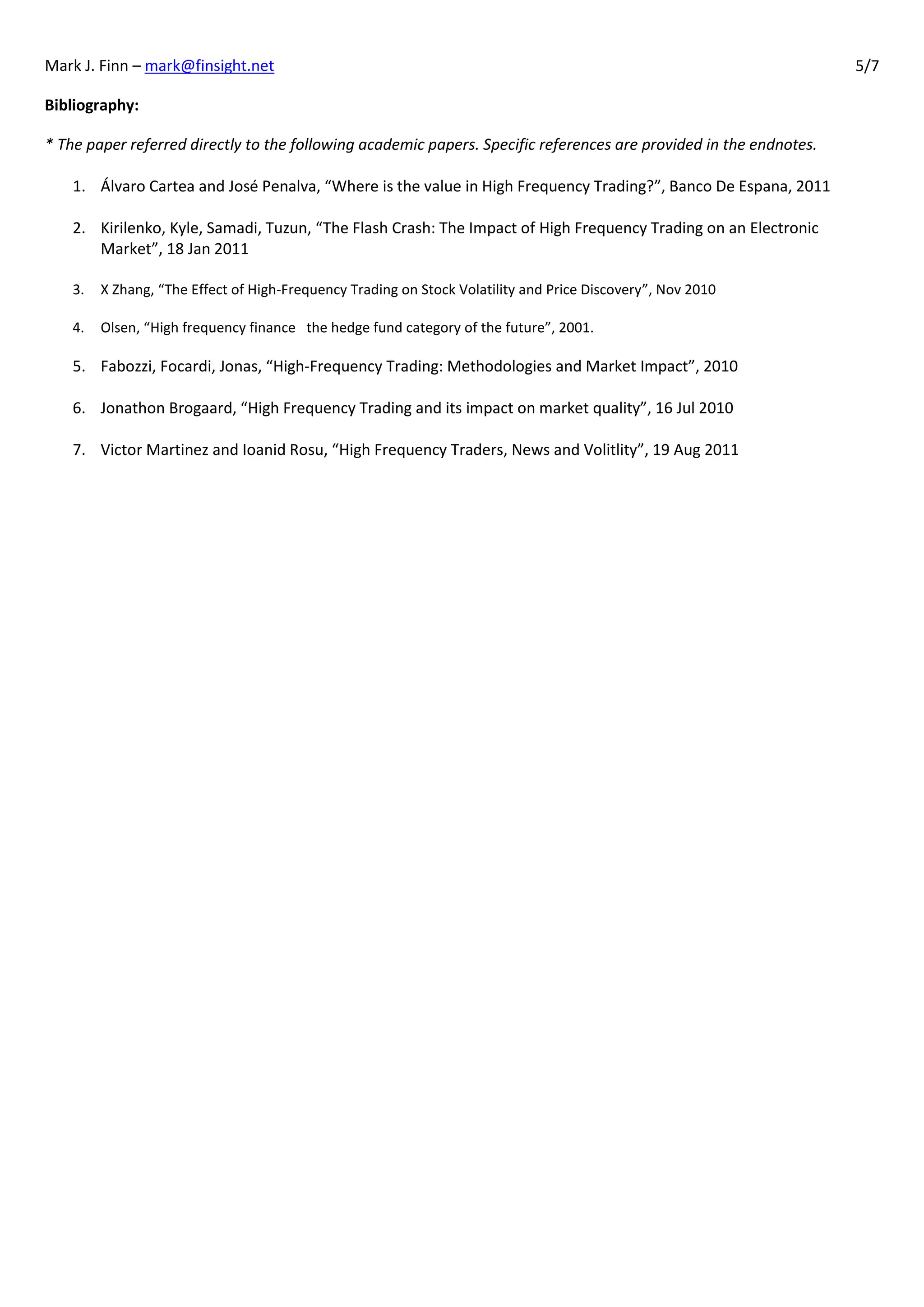 Mark J. Finn – mark@finsight.net                                                                                    5/7

Bibliography:

* The paper referred directly to the following academic papers. Specific references are provided in the endnotes.

    1. Álvaro Cartea and José Penalva, “Where is the value in High Frequency Trading?”, Banco De Espana, 2011

    2. Kirilenko, Kyle, Samadi, Tuzun, “The Flash Crash: The Impact of High Frequency Trading on an Electronic
       Market”, 18 Jan 2011

    3.   X Zhang, “The Effect of High-Frequency Trading on Stock Volatility and Price Discovery”, Nov 2010

    4.   Olsen, “High frequency finance the hedge fund category of the future”, 2001.

    5. Fabozzi, Focardi, Jonas, “High-Frequency Trading: Methodologies and Market Impact”, 2010

    6. Jonathon Brogaard, “High Frequency Trading and its impact on market quality”, 16 Jul 2010

    7. Victor Martinez and Ioanid Rosu, “High Frequency Traders, News and Volitlity”, 19 Aug 2011
 