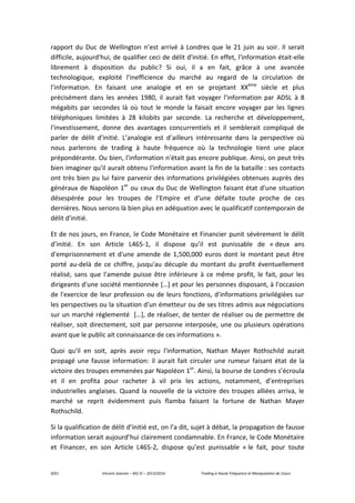 9/61 Vincent Jeannin – M2 JE – 2013/2014 Trading à Haute Fréquence et Manipulation de Cours
rapport du Duc de Wellington n’est arrivé à Londres que le 21 juin au soir. Il serait
difficile, aujourd'hui, de qualifier ceci de délit d'initié. En effet, l'information était-elle
librement à disposition du public? Si oui, il a en fait, grâce à une avancée
technologique, exploité l'inefficience du marché au regard de la circulation de
l'information. En faisant une analogie et en se projetant XXème
siècle et plus
précisément dans les années 1980, il aurait fait voyager l'information par ADSL à 8
mégabits par secondes là où tout le monde la faisait encore voyager par les lignes
téléphoniques limitées à 28 kilobits par seconde. La recherche et développement,
l'investissement, donne des avantages concurrentiels et il semblerait compliqué de
parler de délit d'initié. L’analogie est d’ailleurs intéressante dans la perspective où
nous parlerons de trading à haute fréquence où la technologie tient une place
prépondérante. Ou bien, l'information n'était pas encore publique. Ainsi, on peut très
bien imaginer qu'il aurait obtenu l'information avant la fin de la bataille : ses contacts
ont très bien pu lui faire parvenir des informations privilégiées obtenues auprès des
généraux de Napoléon 1er
ou ceux du Duc de Wellington faisant état d'une situation
désespérée pour les troupes de l’Empire et d'une défaite toute proche de ces
dernières. Nous serions là bien plus en adéquation avec le qualificatif contemporain de
délit d'initié.
Et de nos jours, en France, le Code Monétaire et Financier punit sévèrement le délit
d’initié. En son Article L465-1, il dispose qu’il est punissable de « deux ans
d'emprisonnement et d'une amende de 1,500,000 euros dont le montant peut être
porté au-delà de ce chiffre, jusqu'au décuple du montant du profit éventuellement
réalisé, sans que l'amende puisse être inférieure à ce même profit, le fait, pour les
dirigeants d'une société mentionnée […] et pour les personnes disposant, à l'occasion
de l'exercice de leur profession ou de leurs fonctions, d'informations privilégiées sur
les perspectives ou la situation d'un émetteur ou de ses titres admis aux négociations
sur un marché réglementé […], de réaliser, de tenter de réaliser ou de permettre de
réaliser, soit directement, soit par personne interposée, une ou plusieurs opérations
avant que le public ait connaissance de ces informations ».
Quoi qu'il en soit, après avoir reçu l'information, Nathan Mayer Rothschild aurait
propagé une fausse information: il aurait fait circuler une rumeur faisant état de la
victoire des troupes emmenées par Napoléon 1er
. Ainsi, la bourse de Londres s’écroula
et il en profita pour racheter à vil prix les actions, notamment, d’entreprises
industrielles anglaises. Quand la nouvelle de la victoire des troupes alliées arriva, le
marché se reprit évidemment puis flamba faisant la fortune de Nathan Mayer
Rothschild.
Si la qualification de délit d’initié est, on l’a dit, sujet à débat, la propagation de fausse
information serait aujourd’hui clairement condamnable. En France, le Code Monétaire
et Financer, en son Article L465-2, dispose qu’est punissable « le fait, pour toute
 